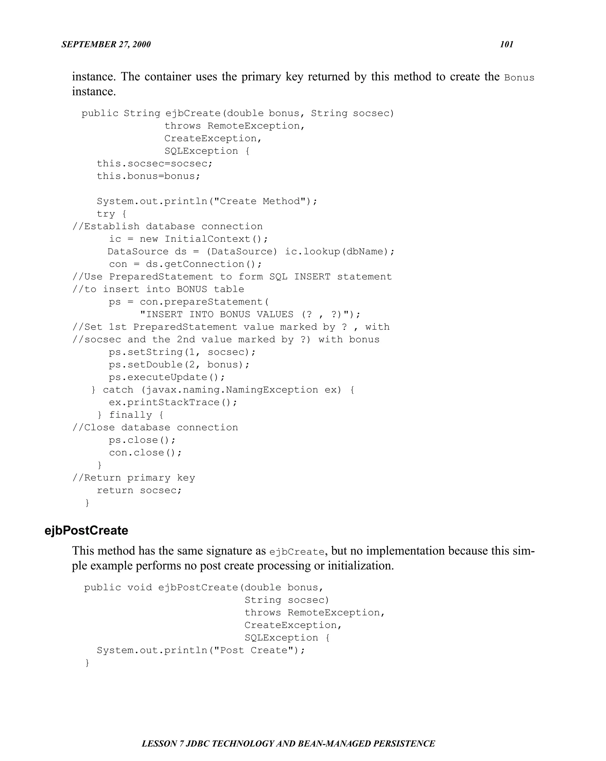 SEPTEMBER 27, 2000                                                                 101


    instance. The container uses the primary key returned by this method to create the Bonus
    instance.
      public String ejbCreate(double bonus, String socsec)
                    throws RemoteException,
                    CreateException,
                    SQLException {
        this.socsec=socsec;
        this.bonus=bonus;

         System.out.println("Create Method");
         try {
    //Establish database connection
           ic = new InitialContext();
           DataSource ds = (DataSource) ic.lookup(dbName);
           con = ds.getConnection();
    //Use PreparedStatement to form SQL INSERT statement
    //to insert into BONUS table
           ps = con.prepareStatement(
                "INSERT INTO BONUS VALUES (? , ?)");
    //Set 1st PreparedStatement value marked by ? , with
    //socsec and the 2nd value marked by ?) with bonus
           ps.setString(1, socsec);
           ps.setDouble(2, bonus);
           ps.executeUpdate();
        } catch (javax.naming.NamingException ex) {
           ex.printStackTrace();
         } finally {
    //Close database connection
           ps.close();
           con.close();
         }
    //Return primary key
         return socsec;
      }

ejbPostCreate
    This method has the same signature as ejbCreate, but no implementation because this sim-
    ple example performs no post create processing or initialization.
      public void ejbPostCreate(double bonus,
                                String socsec)
                                throws RemoteException,
                                CreateException,
                                SQLException {
        System.out.println("Post Create");
      }




                  LESSON 7 JDBC TECHNOLOGY AND BEAN-MANAGED PERSISTENCE
 