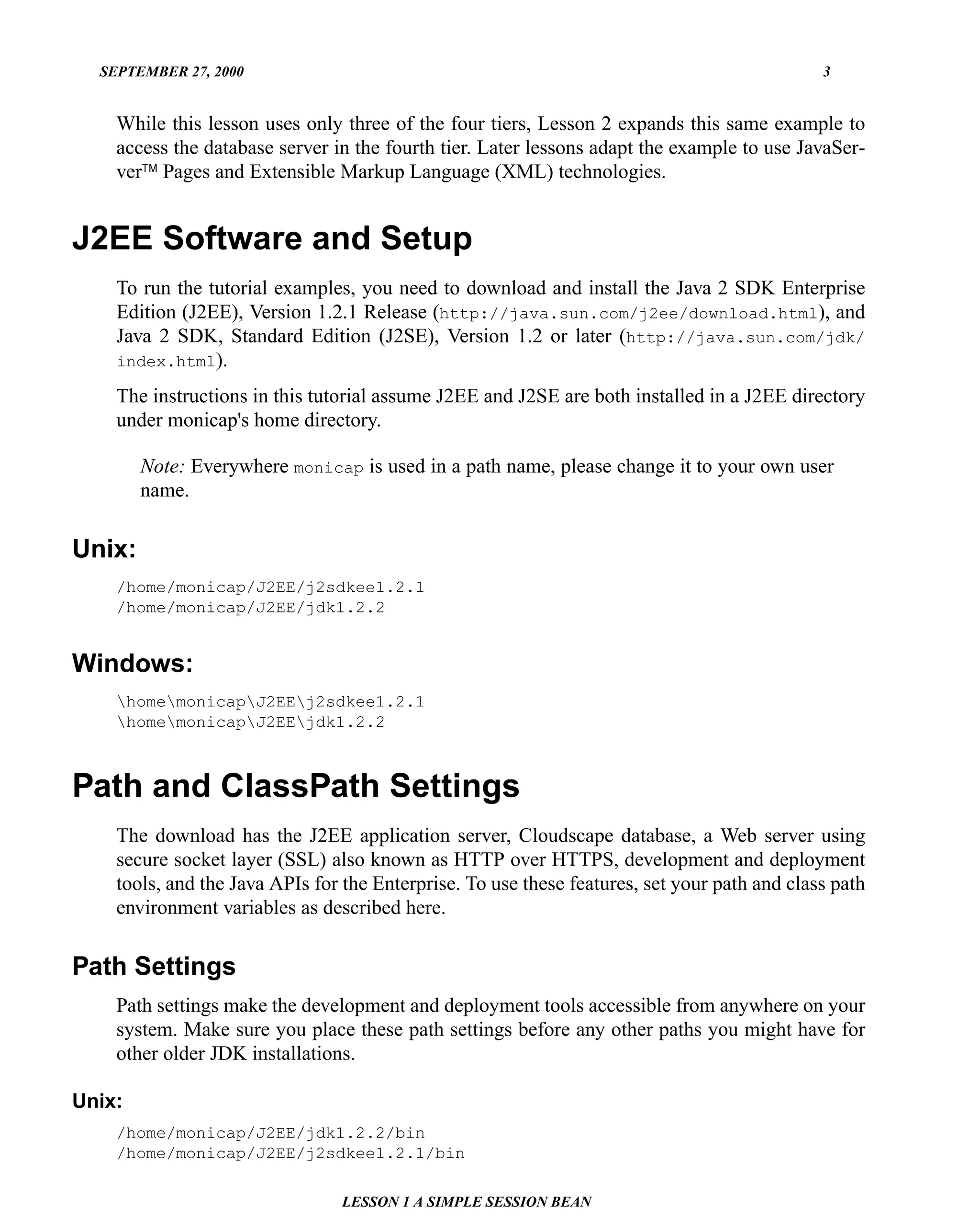SEPTEMBER 27, 2000                                                                          3


    While this lesson uses only three of the four tiers, Lesson 2 expands this same example to
    access the database server in the fourth tier. Later lessons adapt the example to use JavaSer-
    ver™ Pages and Extensible Markup Language (XML) technologies.


J2EE Software and Setup
    To run the tutorial examples, you need to download and install the Java 2 SDK Enterprise
    Edition (J2EE), Version 1.2.1 Release (http://java.sun.com/j2ee/download.html), and
    Java 2 SDK, Standard Edition (J2SE), Version 1.2 or later (http://java.sun.com/jdk/
    index.html).

    The instructions in this tutorial assume J2EE and J2SE are both installed in a J2EE directory
    under monicap's home directory.

        Note: Everywhere monicap is used in a path name, please change it to your own user
        name.


Unix:
    /home/monicap/J2EE/j2sdkee1.2.1
    /home/monicap/J2EE/jdk1.2.2


Windows:
    homemonicapJ2EEj2sdkee1.2.1
    homemonicapJ2EEjdk1.2.2



Path and ClassPath Settings
    The download has the J2EE application server, Cloudscape database, a Web server using
    secure socket layer (SSL) also known as HTTP over HTTPS, development and deployment
    tools, and the Java APIs for the Enterprise. To use these features, set your path and class path
    environment variables as described here.


Path Settings
    Path settings make the development and deployment tools accessible from anywhere on your
    system. Make sure you place these path settings before any other paths you might have for
    other older JDK installations.

Unix:
    /home/monicap/J2EE/jdk1.2.2/bin
    /home/monicap/J2EE/j2sdkee1.2.1/bin

                                LESSON 1 A SIMPLE SESSION BEAN
 