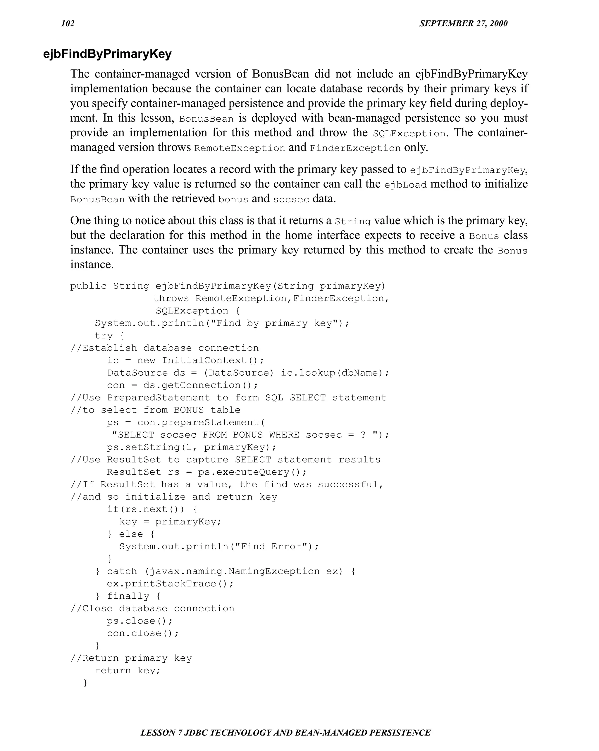 102                                                                        SEPTEMBER 27, 2000


ejbFindByPrimaryKey
    The container-managed version of BonusBean did not include an ejbFindByPrimaryKey
    implementation because the container can locate database records by their primary keys if
    you specify container-managed persistence and provide the primary key ﬁeld during deploy-
    ment. In this lesson, BonusBean is deployed with bean-managed persistence so you must
    provide an implementation for this method and throw the SQLException. The container-
    managed version throws RemoteException and FinderException only.
    If the ﬁnd operation locates a record with the primary key passed to ejbFindByPrimaryKey,
    the primary key value is returned so the container can call the ejbLoad method to initialize
    BonusBean with the retrieved bonus and socsec data.

    One thing to notice about this class is that it returns a String value which is the primary key,
    but the declaration for this method in the home interface expects to receive a Bonus class
    instance. The container uses the primary key returned by this method to create the Bonus
    instance.
    public String ejbFindByPrimaryKey(String primaryKey)
                  throws RemoteException,FinderException,
                   SQLException {
        System.out.println("Find by primary key");
        try {
    //Establish database connection
          ic = new InitialContext();
          DataSource ds = (DataSource) ic.lookup(dbName);
          con = ds.getConnection();
    //Use PreparedStatement to form SQL SELECT statement
    //to select from BONUS table
          ps = con.prepareStatement(
           "SELECT socsec FROM BONUS WHERE socsec = ? ");
          ps.setString(1, primaryKey);
    //Use ResultSet to capture SELECT statement results
          ResultSet rs = ps.executeQuery();
    //If ResultSet has a value, the find was successful,
    //and so initialize and return key
          if(rs.next()) {
            key = primaryKey;
          } else {
            System.out.println("Find Error");
          }
        } catch (javax.naming.NamingException ex) {
          ex.printStackTrace();
        } finally {
    //Close database connection
          ps.close();
          con.close();
        }
    //Return primary key
        return key;
      }



                  LESSON 7 JDBC TECHNOLOGY AND BEAN-MANAGED PERSISTENCE
 