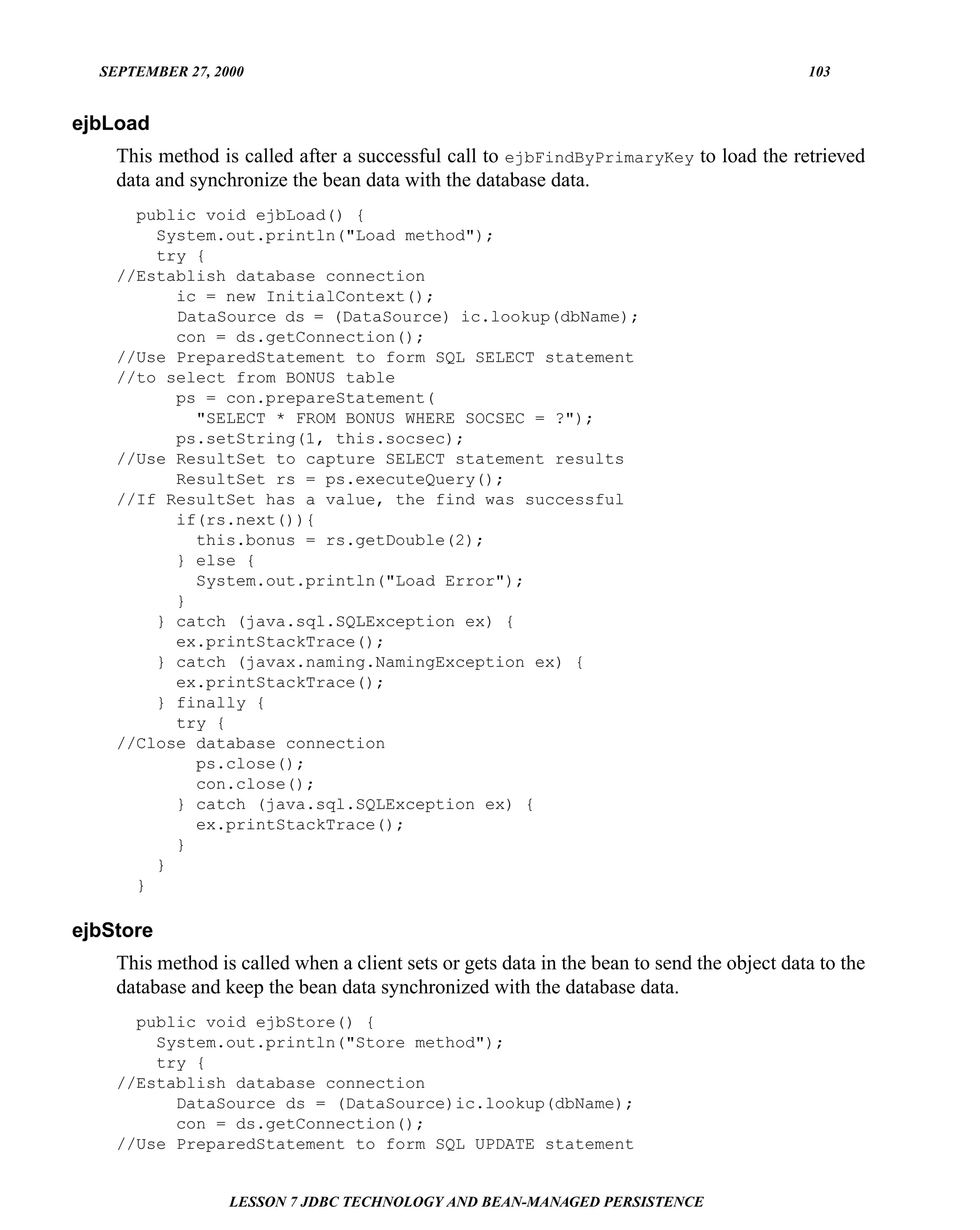 SEPTEMBER 27, 2000                                                                        103


ejbLoad
    This method is called after a successful call to ejbFindByPrimaryKey to load the retrieved
    data and synchronize the bean data with the database data.
      public void ejbLoad() {
        System.out.println("Load method");
        try {
    //Establish database connection
          ic = new InitialContext();
          DataSource ds = (DataSource) ic.lookup(dbName);
          con = ds.getConnection();
    //Use PreparedStatement to form SQL SELECT statement
    //to select from BONUS table
          ps = con.prepareStatement(
            "SELECT * FROM BONUS WHERE SOCSEC = ?");
          ps.setString(1, this.socsec);
    //Use ResultSet to capture SELECT statement results
          ResultSet rs = ps.executeQuery();
    //If ResultSet has a value, the find was successful
          if(rs.next()){
            this.bonus = rs.getDouble(2);
          } else {
            System.out.println("Load Error");
          }
        } catch (java.sql.SQLException ex) {
          ex.printStackTrace();
        } catch (javax.naming.NamingException ex) {
          ex.printStackTrace();
        } finally {
          try {
    //Close database connection
            ps.close();
            con.close();
          } catch (java.sql.SQLException ex) {
            ex.printStackTrace();
          }
        }
      }

ejbStore
    This method is called when a client sets or gets data in the bean to send the object data to the
    database and keep the bean data synchronized with the database data.
      public void ejbStore() {
        System.out.println("Store method");
        try {
    //Establish database connection
          DataSource ds = (DataSource)ic.lookup(dbName);
          con = ds.getConnection();
    //Use PreparedStatement to form SQL UPDATE statement


                  LESSON 7 JDBC TECHNOLOGY AND BEAN-MANAGED PERSISTENCE
 