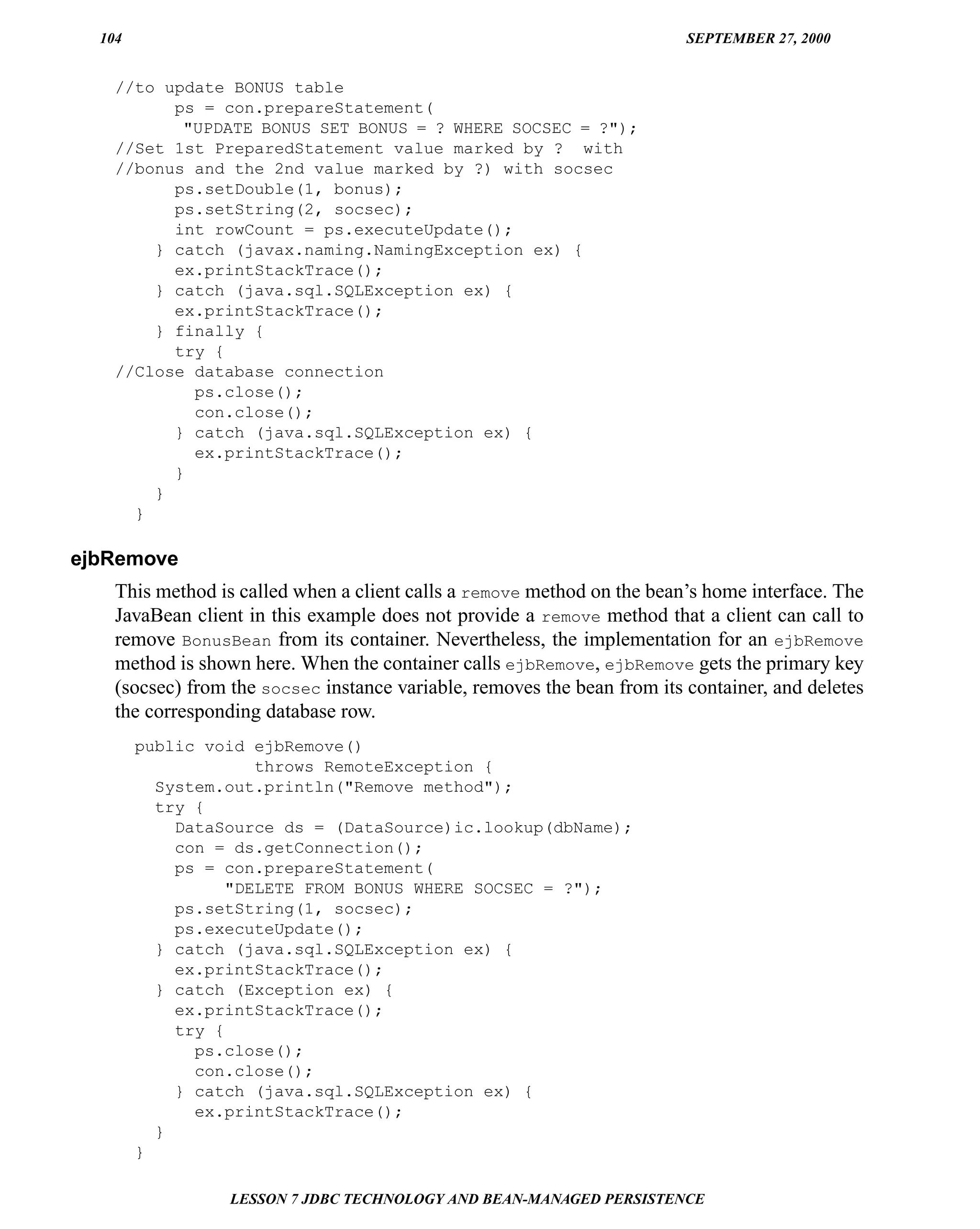 104                                                                     SEPTEMBER 27, 2000


    //to update BONUS table
          ps = con.prepareStatement(
           "UPDATE BONUS SET BONUS = ? WHERE SOCSEC = ?");
    //Set 1st PreparedStatement value marked by ? with
    //bonus and the 2nd value marked by ?) with socsec
          ps.setDouble(1, bonus);
          ps.setString(2, socsec);
          int rowCount = ps.executeUpdate();
        } catch (javax.naming.NamingException ex) {
          ex.printStackTrace();
        } catch (java.sql.SQLException ex) {
          ex.printStackTrace();
        } finally {
          try {
    //Close database connection
            ps.close();
            con.close();
          } catch (java.sql.SQLException ex) {
            ex.printStackTrace();
          }
        }
      }

ejbRemove
    This method is called when a client calls a remove method on the bean’s home interface. The
    JavaBean client in this example does not provide a remove method that a client can call to
    remove BonusBean from its container. Nevertheless, the implementation for an ejbRemove
    method is shown here. When the container calls ejbRemove, ejbRemove gets the primary key
    (socsec) from the socsec instance variable, removes the bean from its container, and deletes
    the corresponding database row.
        public void ejbRemove()
                     throws RemoteException {
          System.out.println("Remove method");
          try {
            DataSource ds = (DataSource)ic.lookup(dbName);
            con = ds.getConnection();
            ps = con.prepareStatement(
                  "DELETE FROM BONUS WHERE SOCSEC = ?");
            ps.setString(1, socsec);
            ps.executeUpdate();
          } catch (java.sql.SQLException ex) {
            ex.printStackTrace();
          } catch (Exception ex) {
            ex.printStackTrace();
            try {
              ps.close();
              con.close();
            } catch (java.sql.SQLException ex) {
              ex.printStackTrace();
          }
        }

                  LESSON 7 JDBC TECHNOLOGY AND BEAN-MANAGED PERSISTENCE
 