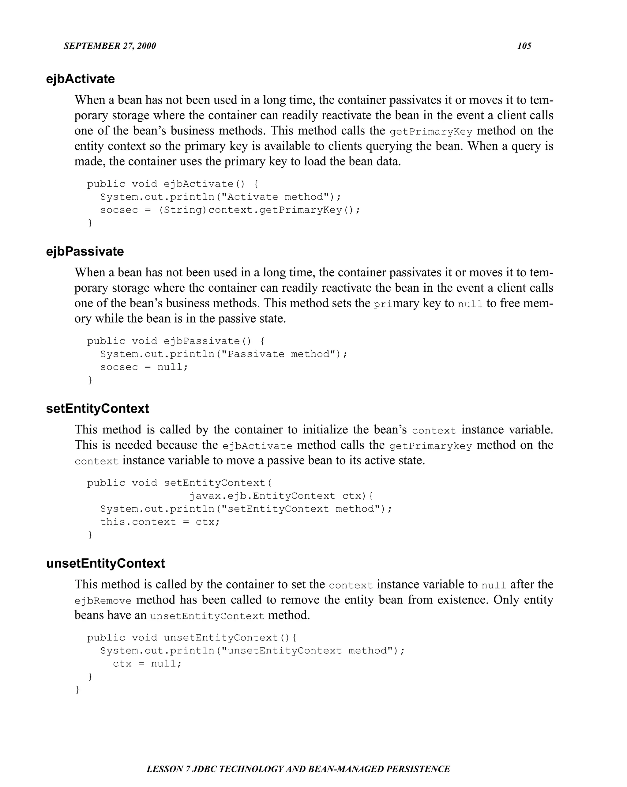 SEPTEMBER 27, 2000                                                                      105


ejbActivate
    When a bean has not been used in a long time, the container passivates it or moves it to tem-
    porary storage where the container can readily reactivate the bean in the event a client calls
    one of the bean’s business methods. This method calls the getPrimaryKey method on the
    entity context so the primary key is available to clients querying the bean. When a query is
    made, the container uses the primary key to load the bean data.
        public void ejbActivate() {
          System.out.println("Activate method");
          socsec = (String)context.getPrimaryKey();
        }

ejbPassivate
    When a bean has not been used in a long time, the container passivates it or moves it to tem-
    porary storage where the container can readily reactivate the bean in the event a client calls
    one of the bean’s business methods. This method sets the primary key to null to free mem-
    ory while the bean is in the passive state.
        public void ejbPassivate() {
          System.out.println("Passivate method");
          socsec = null;
        }

setEntityContext
    This method is called by the container to initialize the bean’s context instance variable.
    This is needed because the ejbActivate method calls the getPrimarykey method on the
    context instance variable to move a passive bean to its active state.

        public void setEntityContext(
                        javax.ejb.EntityContext ctx){
          System.out.println("setEntityContext method");
          this.context = ctx;
        }

unsetEntityContext
    This method is called by the container to set the context instance variable to null after the
    ejbRemove method has been called to remove the entity bean from existence. Only entity
    beans have an unsetEntityContext method.
        public void unsetEntityContext(){
          System.out.println("unsetEntityContext method");
            ctx = null;
        }
    }




                  LESSON 7 JDBC TECHNOLOGY AND BEAN-MANAGED PERSISTENCE
 