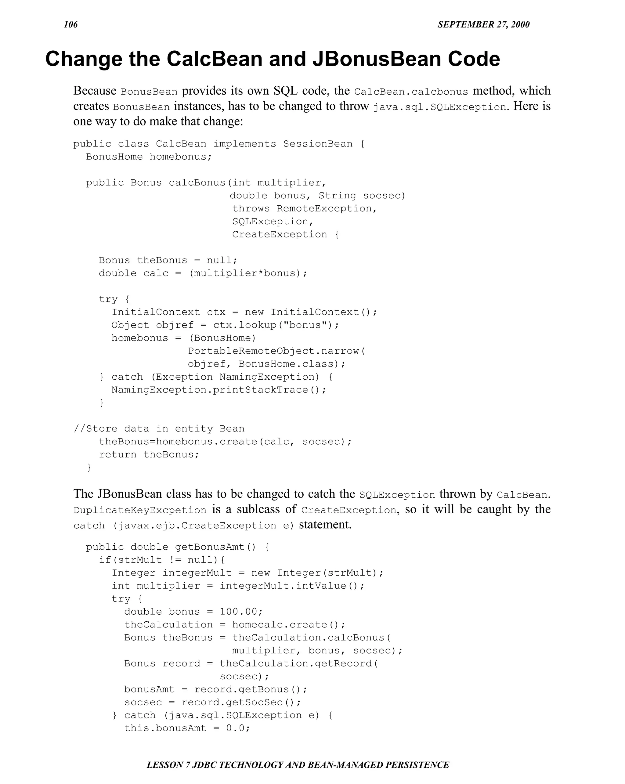 106                                                                SEPTEMBER 27, 2000



Change the CalcBean and JBonusBean Code
   Because BonusBean provides its own SQL code, the CalcBean.calcbonus method, which
   creates BonusBean instances, has to be changed to throw java.sql.SQLException. Here is
   one way to do make that change:
   public class CalcBean implements SessionBean {
     BonusHome homebonus;

       public Bonus calcBonus(int multiplier,
                              double bonus, String socsec)
                              throws RemoteException,
                              SQLException,
                              CreateException {

         Bonus theBonus = null;
         double calc = (multiplier*bonus);

         try {
           InitialContext ctx = new InitialContext();
           Object objref = ctx.lookup("bonus");
           homebonus = (BonusHome)
                       PortableRemoteObject.narrow(
                       objref, BonusHome.class);
         } catch (Exception NamingException) {
           NamingException.printStackTrace();
         }

   //Store data in entity Bean
       theBonus=homebonus.create(calc, socsec);
       return theBonus;
     }

   The JBonusBean class has to be changed to catch the SQLException thrown by CalcBean.
   DuplicateKeyExcpetion is a sublcass of CreateException, so it will be caught by the
   catch (javax.ejb.CreateException e) statement.

       public double getBonusAmt() {
         if(strMult != null){
           Integer integerMult = new Integer(strMult);
           int multiplier = integerMult.intValue();
           try {
             double bonus = 100.00;
             theCalculation = homecalc.create();
             Bonus theBonus = theCalculation.calcBonus(
                              multiplier, bonus, socsec);
             Bonus record = theCalculation.getRecord(
                            socsec);
             bonusAmt = record.getBonus();
             socsec = record.getSocSec();
           } catch (java.sql.SQLException e) {
             this.bonusAmt = 0.0;


                LESSON 7 JDBC TECHNOLOGY AND BEAN-MANAGED PERSISTENCE
 