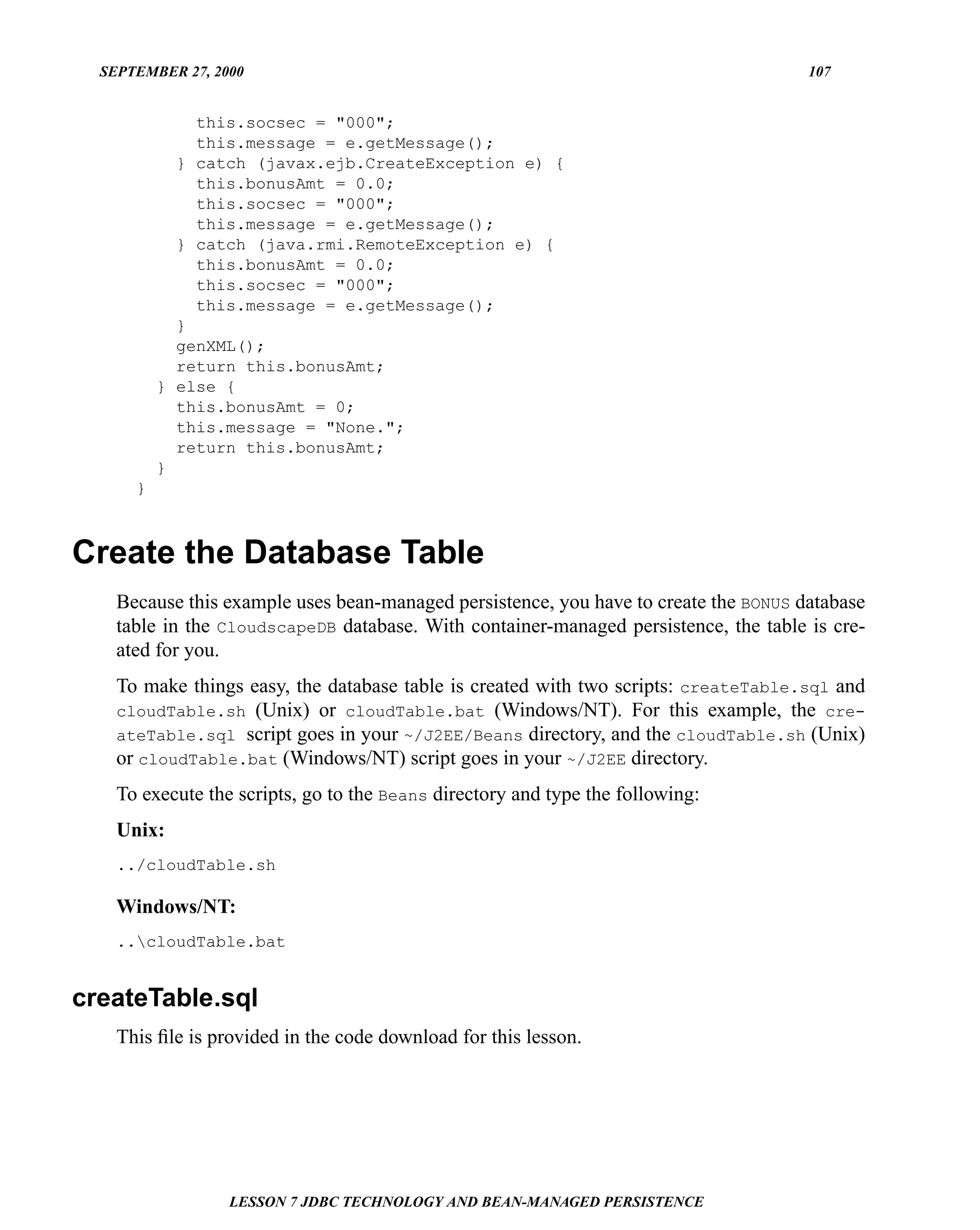 SEPTEMBER 27, 2000                                                                  107


              this.socsec = "000";
              this.message = e.getMessage();
            } catch (javax.ejb.CreateException e) {
              this.bonusAmt = 0.0;
              this.socsec = "000";
              this.message = e.getMessage();
            } catch (java.rmi.RemoteException e) {
              this.bonusAmt = 0.0;
              this.socsec = "000";
              this.message = e.getMessage();
            }
            genXML();
            return this.bonusAmt;
          } else {
            this.bonusAmt = 0;
            this.message = "None.";
            return this.bonusAmt;
          }
      }



Create the Database Table
    Because this example uses bean-managed persistence, you have to create the BONUS database
    table in the CloudscapeDB database. With container-managed persistence, the table is cre-
    ated for you.
    To make things easy, the database table is created with two scripts: createTable.sql and
    cloudTable.sh (Unix) or cloudTable.bat (Windows/NT). For this example, the cre-
    ateTable.sql script goes in your ~/J2EE/Beans directory, and the cloudTable.sh (Unix)
    or cloudTable.bat (Windows/NT) script goes in your ~/J2EE directory.
    To execute the scripts, go to the Beans directory and type the following:
    Unix:
    ../cloudTable.sh

    Windows/NT:
    ..cloudTable.bat


createTable.sql
    This ﬁle is provided in the code download for this lesson.




                  LESSON 7 JDBC TECHNOLOGY AND BEAN-MANAGED PERSISTENCE
 
