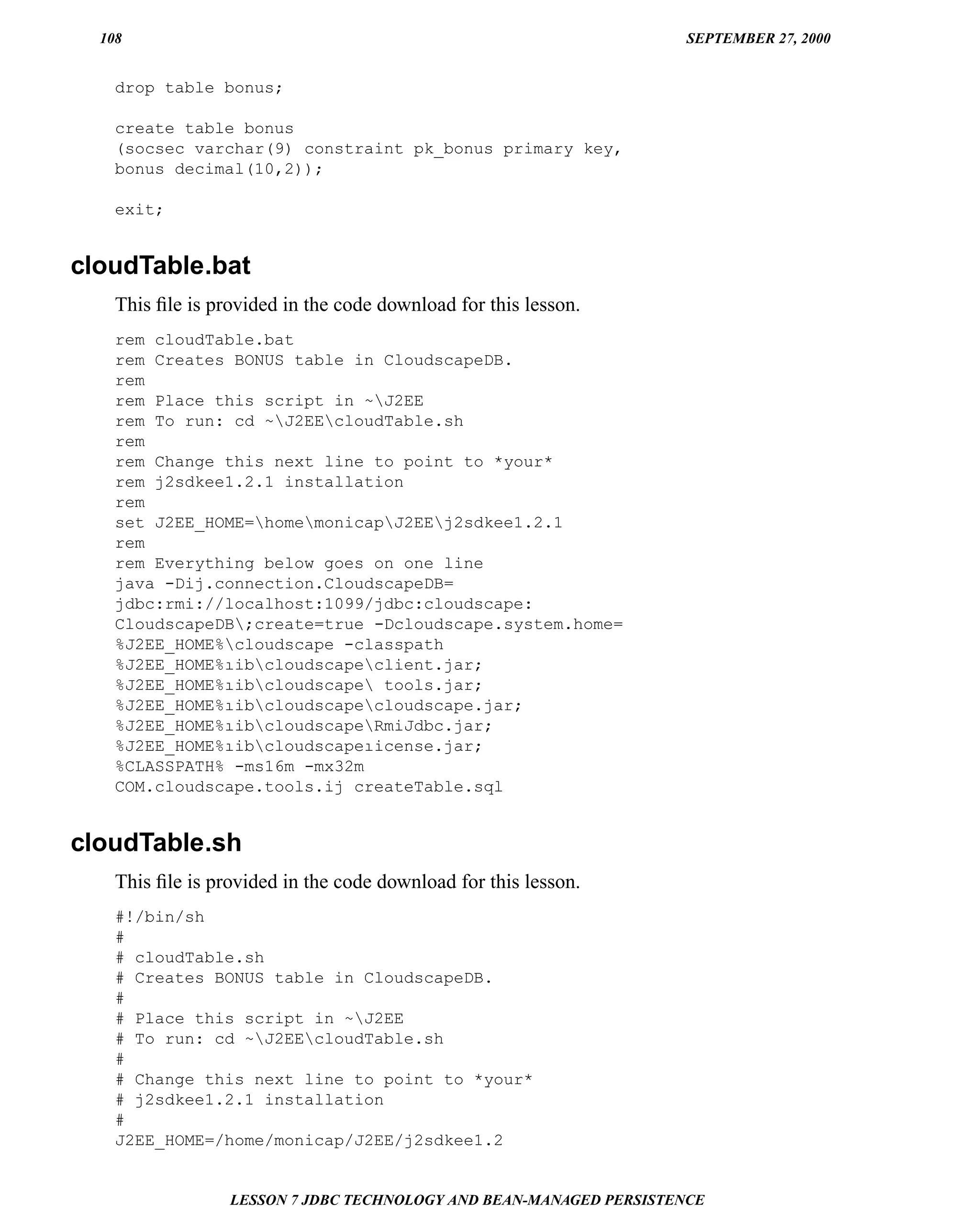 108                                                               SEPTEMBER 27, 2000


    drop table bonus;

    create table bonus
    (socsec varchar(9) constraint pk_bonus primary key,
    bonus decimal(10,2));

    exit;


cloudTable.bat
    This ﬁle is provided in the code download for this lesson.
    rem cloudTable.bat
    rem Creates BONUS table in CloudscapeDB.
    rem
    rem Place this script in ~J2EE
    rem To run: cd ~J2EEcloudTable.sh
    rem
    rem Change this next line to point to *your*
    rem j2sdkee1.2.1 installation
    rem
    set J2EE_HOME=homemonicapJ2EEj2sdkee1.2.1
    rem
    rem Everything below goes on one line
    java -Dij.connection.CloudscapeDB=
    jdbc:rmi://localhost:1099/jdbc:cloudscape:
    CloudscapeDB;create=true -Dcloudscape.system.home=
    %J2EE_HOME%cloudscape -classpath
    %J2EE_HOME%ıibcloudscapeclient.jar;
    %J2EE_HOME%ıibcloudscape tools.jar;
    %J2EE_HOME%ıibcloudscapecloudscape.jar;
    %J2EE_HOME%ıibcloudscapeRmiJdbc.jar;
    %J2EE_HOME%ıibcloudscapeıicense.jar;
    %CLASSPATH% -ms16m -mx32m
    COM.cloudscape.tools.ij createTable.sql


cloudTable.sh
    This ﬁle is provided in the code download for this lesson.
    #!/bin/sh
    #
    # cloudTable.sh
    # Creates BONUS table in CloudscapeDB.
    #
    # Place this script in ~J2EE
    # To run: cd ~J2EEcloudTable.sh
    #
    # Change this next line to point to *your*
    # j2sdkee1.2.1 installation
    #
    J2EE_HOME=/home/monicap/J2EE/j2sdkee1.2


                  LESSON 7 JDBC TECHNOLOGY AND BEAN-MANAGED PERSISTENCE
 