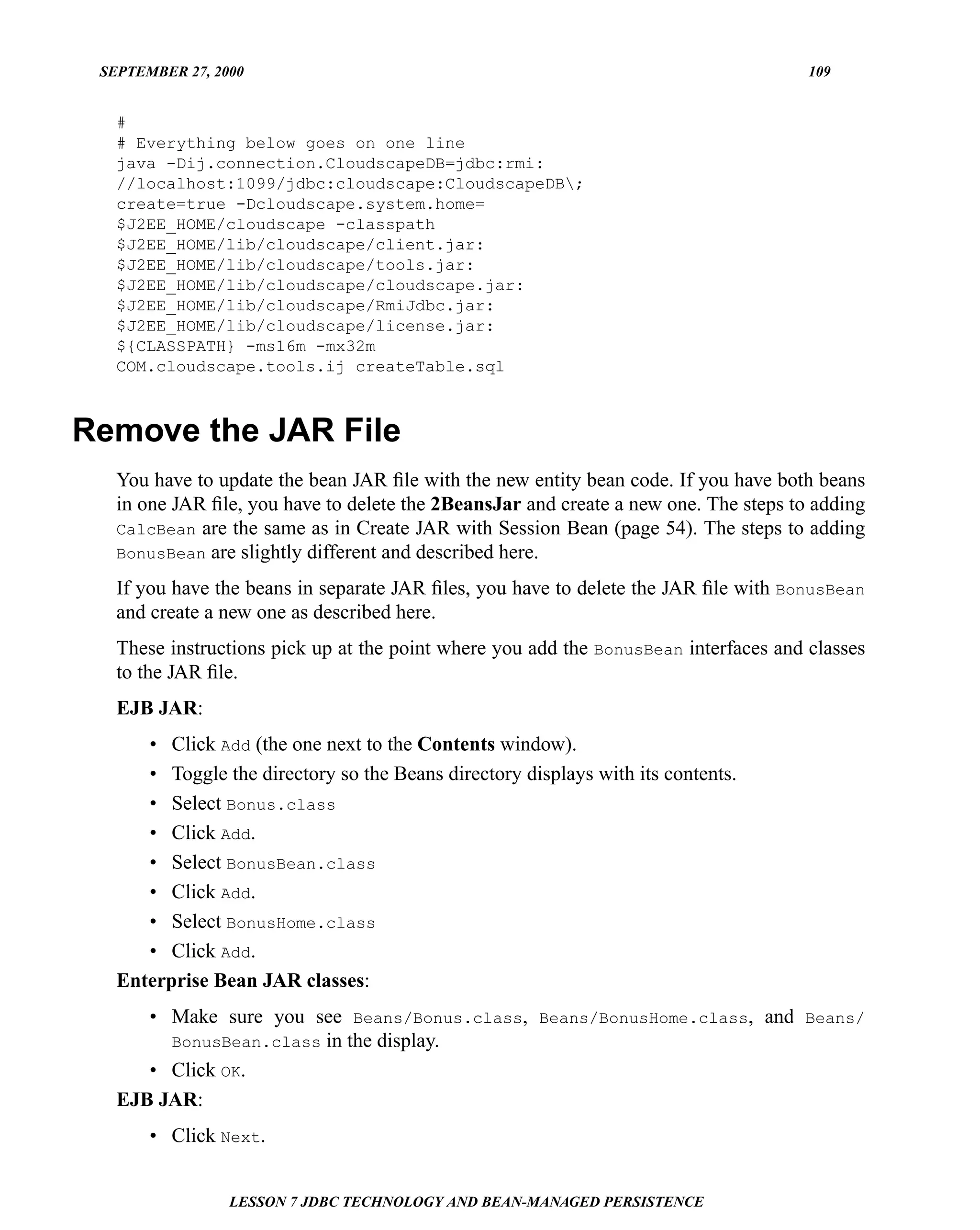 SEPTEMBER 27, 2000                                                                   109


   #
   # Everything below goes on one line
   java -Dij.connection.CloudscapeDB=jdbc:rmi:
   //localhost:1099/jdbc:cloudscape:CloudscapeDB;
   create=true -Dcloudscape.system.home=
   $J2EE_HOME/cloudscape -classpath
   $J2EE_HOME/lib/cloudscape/client.jar:
   $J2EE_HOME/lib/cloudscape/tools.jar:
   $J2EE_HOME/lib/cloudscape/cloudscape.jar:
   $J2EE_HOME/lib/cloudscape/RmiJdbc.jar:
   $J2EE_HOME/lib/cloudscape/license.jar:
   ${CLASSPATH} -ms16m -mx32m
   COM.cloudscape.tools.ij createTable.sql



Remove the JAR File
   You have to update the bean JAR ﬁle with the new entity bean code. If you have both beans
   in one JAR ﬁle, you have to delete the 2BeansJar and create a new one. The steps to adding
   CalcBean are the same as in Create JAR with Session Bean (page 54). The steps to adding
   BonusBean are slightly different and described here.

   If you have the beans in separate JAR ﬁles, you have to delete the JAR ﬁle with BonusBean
   and create a new one as described here.
   These instructions pick up at the point where you add the BonusBean interfaces and classes
   to the JAR ﬁle.
   EJB JAR:
      • Click Add (the one next to the Contents window).
      • Toggle the directory so the Beans directory displays with its contents.
      • Select Bonus.class
      • Click Add.
      • Select BonusBean.class
      • Click Add.
      • Select BonusHome.class
      • Click Add.
   Enterprise Bean JAR classes:
      • Make sure you see Beans/Bonus.class, Beans/BonusHome.class, and Beans/
        BonusBean.class in the display.
      • Click OK.
   EJB JAR:
       • Click Next.


                 LESSON 7 JDBC TECHNOLOGY AND BEAN-MANAGED PERSISTENCE
 