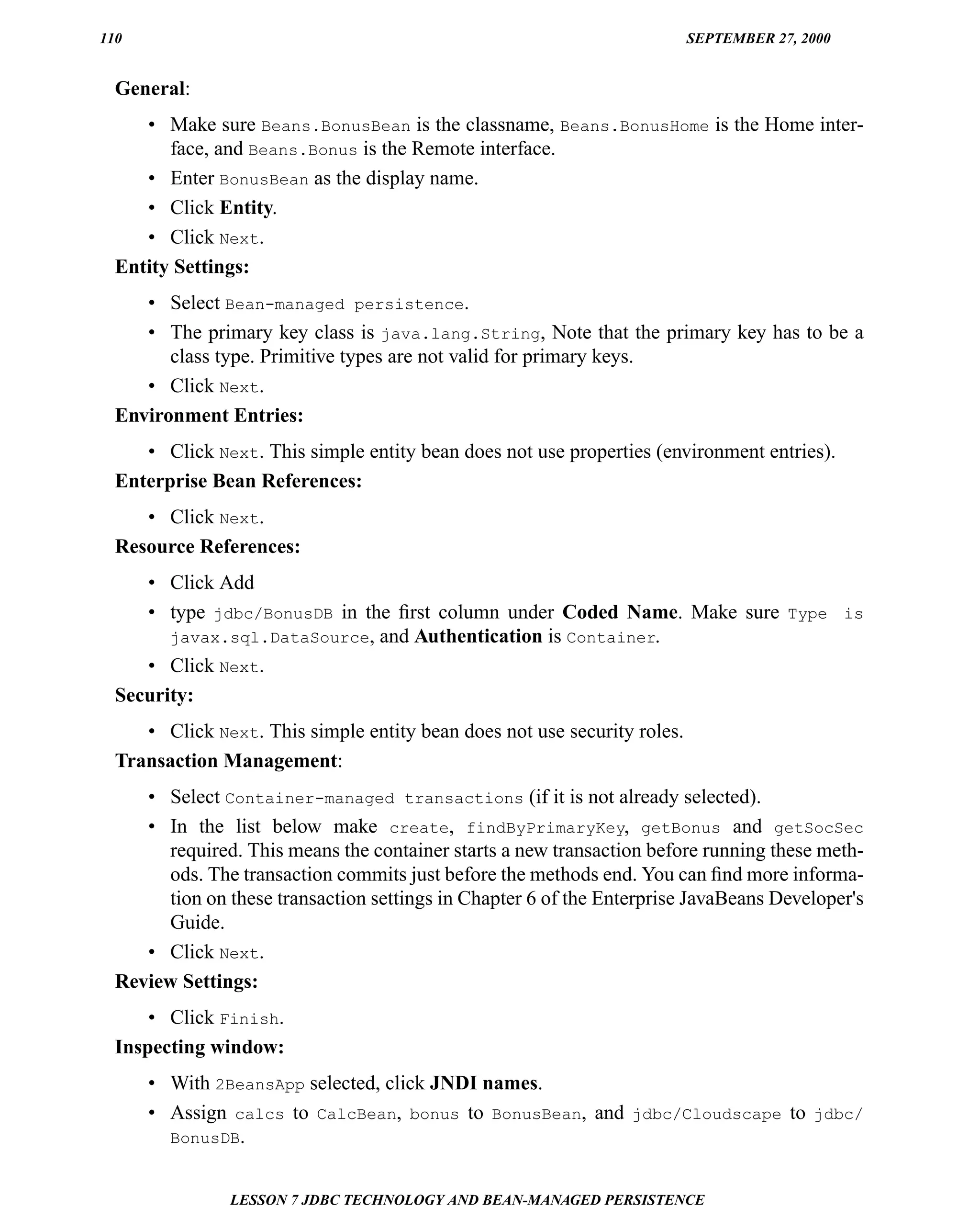 110                                                                       SEPTEMBER 27, 2000


  General:
     • Make sure Beans.BonusBean is the classname, Beans.BonusHome is the Home inter-
        face, and Beans.Bonus is the Remote interface.
     • Enter BonusBean as the display name.
     • Click Entity.
     • Click Next.
  Entity Settings:
     • Select Bean-managed persistence.
     • The primary key class is java.lang.String, Note that the primary key has to be a
        class type. Primitive types are not valid for primary keys.
     • Click Next.
  Environment Entries:
     • Click Next. This simple entity bean does not use properties (environment entries).
  Enterprise Bean References:
     • Click Next.
  Resource References:
     • Click Add
     • type jdbc/BonusDB in the ﬁrst column under Coded Name. Make sure Type is
        javax.sql.DataSource, and Authentication is Container.
     • Click Next.
  Security:
     • Click Next. This simple entity bean does not use security roles.
  Transaction Management:
     • Select Container-managed transactions (if it is not already selected).
     • In the list below make create, findByPrimaryKey, getBonus and getSocSec
       required. This means the container starts a new transaction before running these meth-
       ods. The transaction commits just before the methods end. You can ﬁnd more informa-
       tion on these transaction settings in Chapter 6 of the Enterprise JavaBeans Developer's
       Guide.
     • Click Next.
  Review Settings:
      • Click Finish.
  Inspecting window:
      • With 2BeansApp selected, click JNDI names.
      • Assign calcs to CalcBean, bonus to BonusBean, and jdbc/Cloudscape to jdbc/
        BonusDB.


                LESSON 7 JDBC TECHNOLOGY AND BEAN-MANAGED PERSISTENCE
 