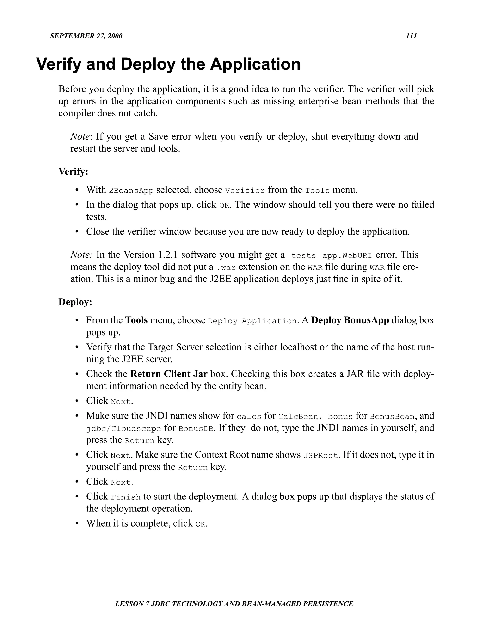 SEPTEMBER 27, 2000                                                                      111



Verify and Deploy the Application
   Before you deploy the application, it is a good idea to run the veriﬁer. The veriﬁer will pick
   up errors in the application components such as missing enterprise bean methods that the
   compiler does not catch.

      Note: If you get a Save error when you verify or deploy, shut everything down and
      restart the server and tools.

   Verify:
       • With 2BeansApp selected, choose Verifier from the Tools menu.
       • In the dialog that pops up, click OK. The window should tell you there were no failed
         tests.
       • Close the veriﬁer window because you are now ready to deploy the application.

      Note: In the Version 1.2.1 software you might get a tests app.WebURI error. This
      means the deploy tool did not put a .war extension on the WAR ﬁle during WAR ﬁle cre-
      ation. This is a minor bug and the J2EE application deploys just ﬁne in spite of it.

   Deploy:
       • From the Tools menu, choose Deploy Application. A Deploy BonusApp dialog box
         pops up.
       • Verify that the Target Server selection is either localhost or the name of the host run-
         ning the J2EE server.
       • Check the Return Client Jar box. Checking this box creates a JAR ﬁle with deploy-
         ment information needed by the entity bean.
       • Click Next.
       • Make sure the JNDI names show for calcs for CalcBean, bonus for BonusBean, and
         jdbc/Cloudscape for BonusDB. If they do not, type the JNDI names in yourself, and
         press the Return key.
       • Click Next. Make sure the Context Root name shows JSPRoot. If it does not, type it in
         yourself and press the Return key.
       • Click Next.
       • Click Finish to start the deployment. A dialog box pops up that displays the status of
         the deployment operation.
       • When it is complete, click OK.




                 LESSON 7 JDBC TECHNOLOGY AND BEAN-MANAGED PERSISTENCE
 