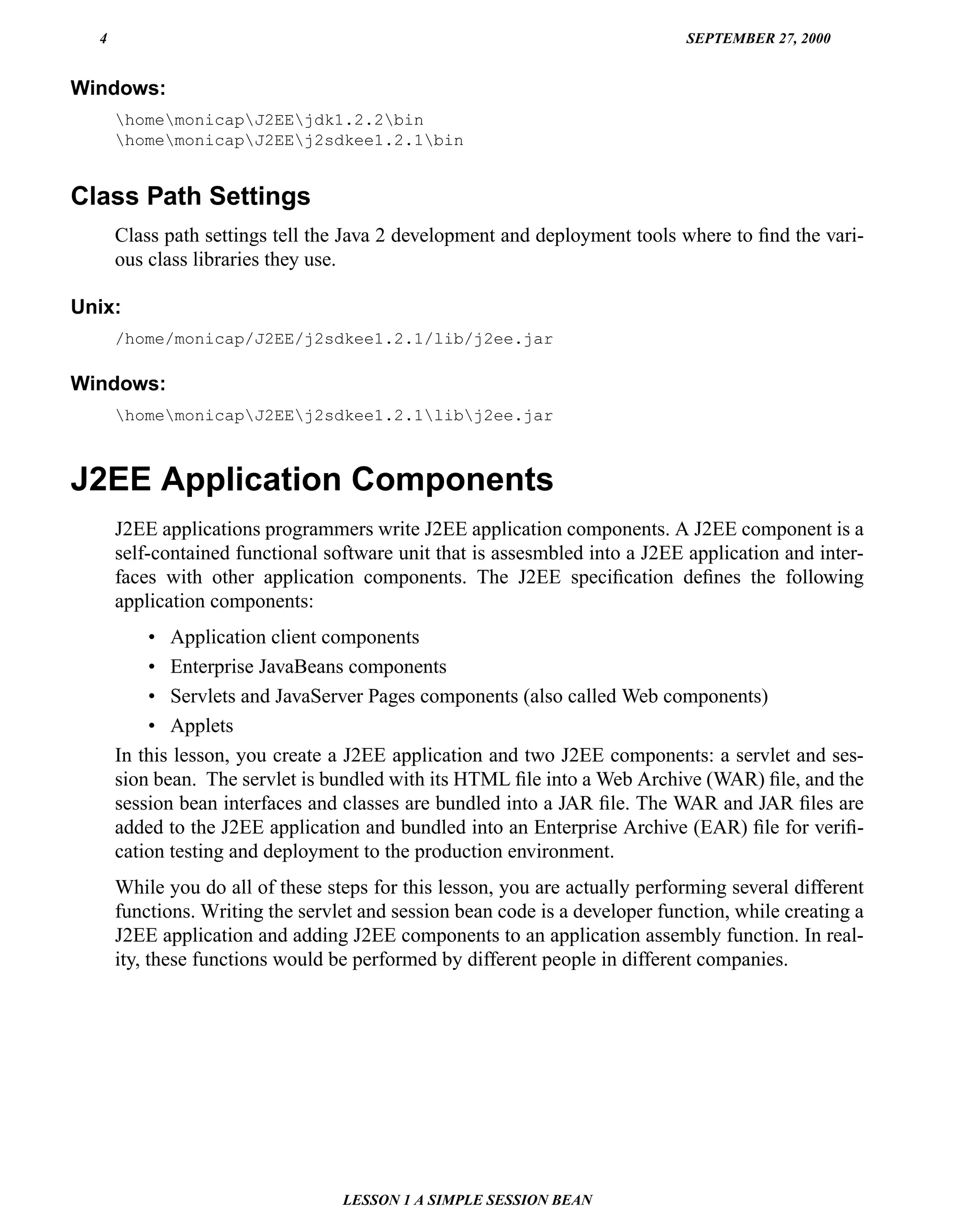 4                                                                          SEPTEMBER 27, 2000


Windows:
      homemonicapJ2EEjdk1.2.2bin
      homemonicapJ2EEj2sdkee1.2.1bin


Class Path Settings
      Class path settings tell the Java 2 development and deployment tools where to ﬁnd the vari-
      ous class libraries they use.

Unix:
      /home/monicap/J2EE/j2sdkee1.2.1/lib/j2ee.jar

Windows:
      homemonicapJ2EEj2sdkee1.2.1libj2ee.jar



J2EE Application Components
      J2EE applications programmers write J2EE application components. A J2EE component is a
      self-contained functional software unit that is assesmbled into a J2EE application and inter-
      faces with other application components. The J2EE speciﬁcation deﬁnes the following
      application components:
          • Application client components
          • Enterprise JavaBeans components
          • Servlets and JavaServer Pages components (also called Web components)
          • Applets
      In this lesson, you create a J2EE application and two J2EE components: a servlet and ses-
      sion bean. The servlet is bundled with its HTML ﬁle into a Web Archive (WAR) ﬁle, and the
      session bean interfaces and classes are bundled into a JAR ﬁle. The WAR and JAR ﬁles are
      added to the J2EE application and bundled into an Enterprise Archive (EAR) ﬁle for veriﬁ-
      cation testing and deployment to the production environment.
      While you do all of these steps for this lesson, you are actually performing several different
      functions. Writing the servlet and session bean code is a developer function, while creating a
      J2EE application and adding J2EE components to an application assembly function. In real-
      ity, these functions would be performed by different people in different companies.




                                  LESSON 1 A SIMPLE SESSION BEAN
 