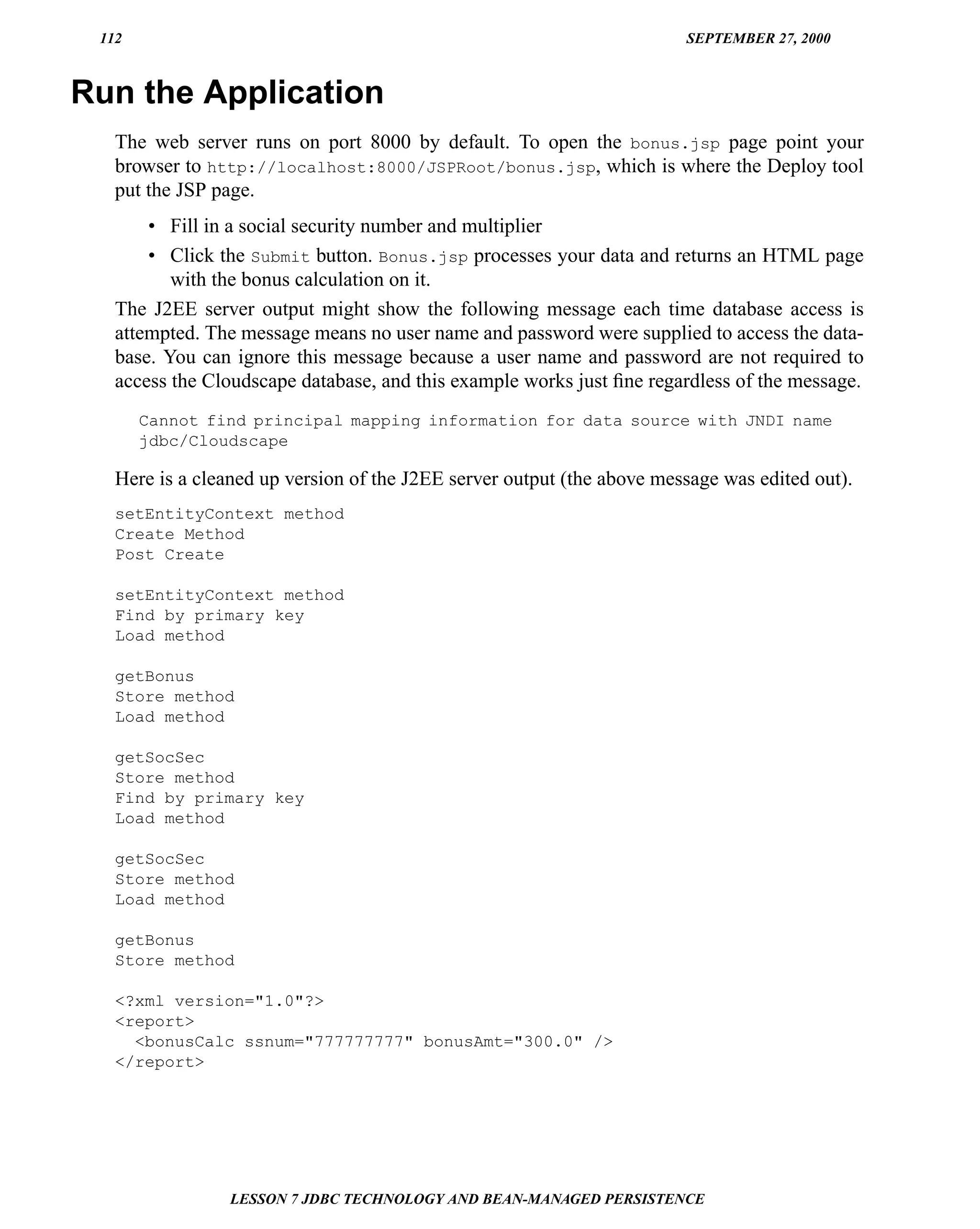 112                                                                    SEPTEMBER 27, 2000



Run the Application
   The web server runs on port 8000 by default. To open the bonus.jsp page point your
   browser to http://localhost:8000/JSPRoot/bonus.jsp, which is where the Deploy tool
   put the JSP page.
       • Fill in a social security number and multiplier
       • Click the Submit button. Bonus.jsp processes your data and returns an HTML page
          with the bonus calculation on it.
   The J2EE server output might show the following message each time database access is
   attempted. The message means no user name and password were supplied to access the data-
   base. You can ignore this message because a user name and password are not required to
   access the Cloudscape database, and this example works just ﬁne regardless of the message.
       Cannot find principal mapping information for data source with JNDI name
       jdbc/Cloudscape

   Here is a cleaned up version of the J2EE server output (the above message was edited out).
   setEntityContext method
   Create Method
   Post Create

   setEntityContext method
   Find by primary key
   Load method

   getBonus
   Store method
   Load method

   getSocSec
   Store method
   Find by primary key
   Load method

   getSocSec
   Store method
   Load method

   getBonus
   Store method

   <?xml version="1.0"?>
   <report>
     <bonusCalc ssnum="777777777" bonusAmt="300.0" />
   </report>




                 LESSON 7 JDBC TECHNOLOGY AND BEAN-MANAGED PERSISTENCE
 