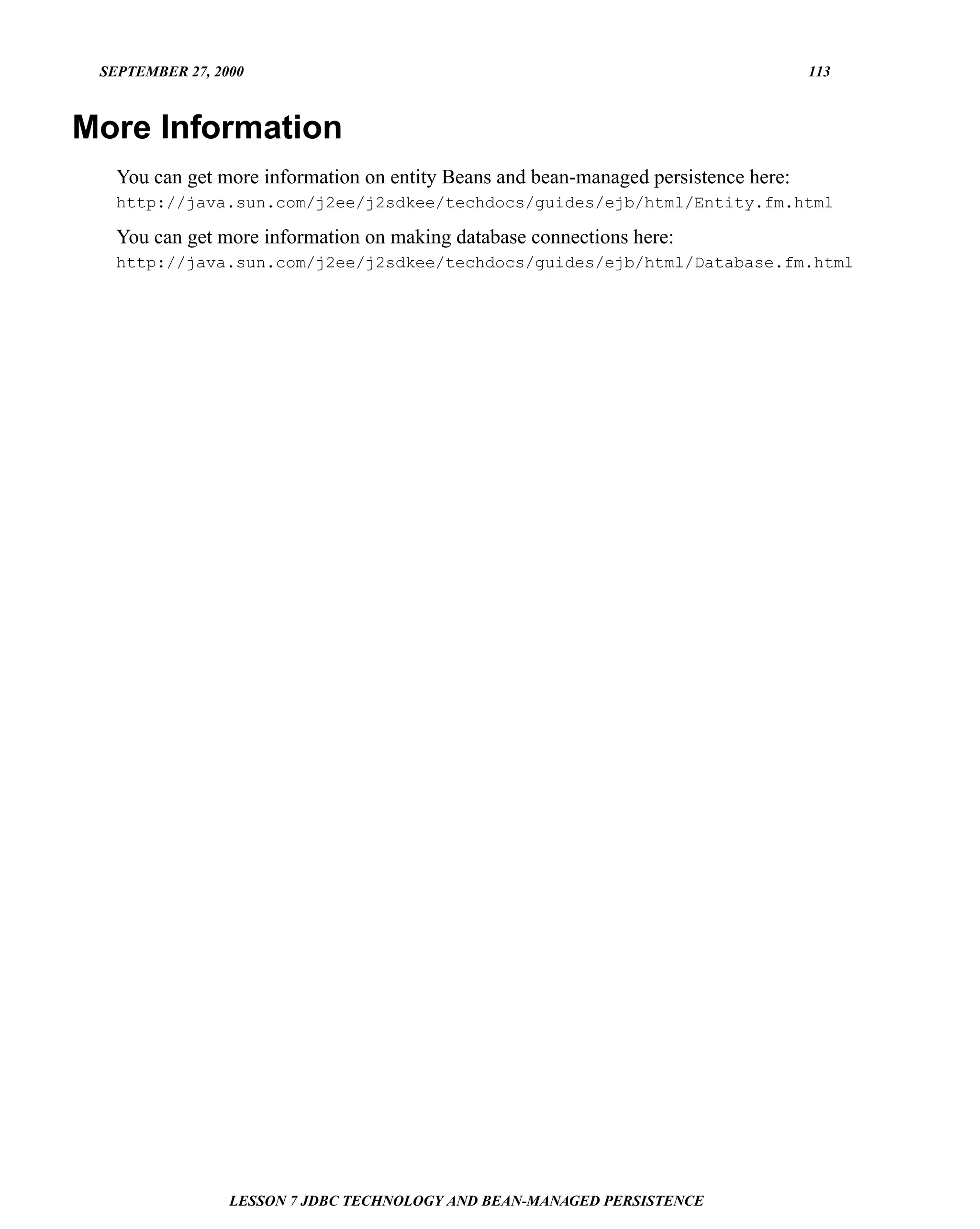 SEPTEMBER 27, 2000                                                                  113



More Information
   You can get more information on entity Beans and bean-managed persistence here:
   http://java.sun.com/j2ee/j2sdkee/techdocs/guides/ejb/html/Entity.fm.html

   You can get more information on making database connections here:
   http://java.sun.com/j2ee/j2sdkee/techdocs/guides/ejb/html/Database.fm.html




                 LESSON 7 JDBC TECHNOLOGY AND BEAN-MANAGED PERSISTENCE
 
