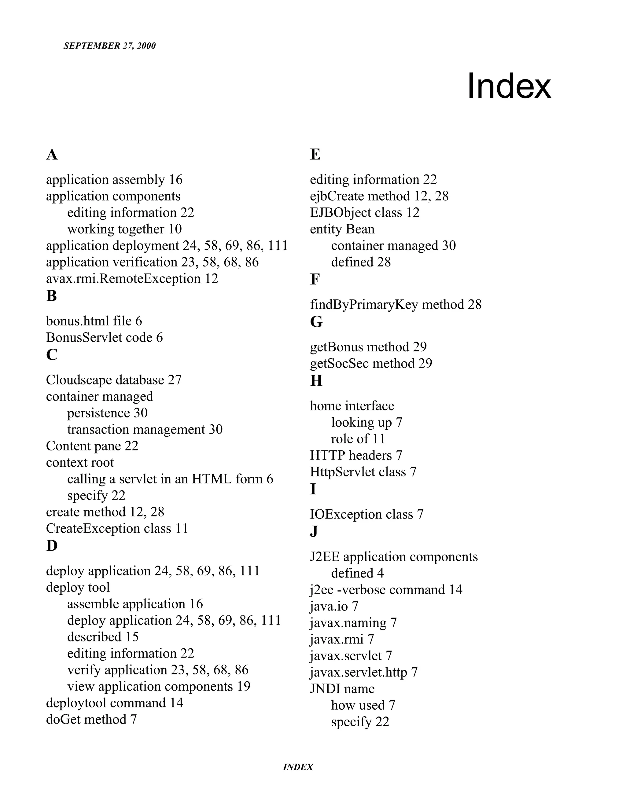 SEPTEMBER 27, 2000




                                                                           Index
A                                               E
application assembly 16                         editing information 22
application components                          ejbCreate method 12, 28
   editing information 22                       EJBObject class 12
   working together 10                          entity Bean
application deployment 24, 58, 69, 86, 111          container managed 30
application verification 23, 58, 68, 86             defined 28
avax.rmi.RemoteException 12                     F
B                                               findByPrimaryKey method 28
bonus.html file 6                               G
BonusServlet code 6
                                                getBonus method 29
C                                               getSocSec method 29
Cloudscape database 27                          H
container managed
                                                home interface
    persistence 30
                                                   looking up 7
    transaction management 30
                                                   role of 11
Content pane 22
                                                HTTP headers 7
context root
                                                HttpServlet class 7
    calling a servlet in an HTML form 6
    specify 22                                  I
create method 12, 28                            IOException class 7
CreateException class 11                        J
D
                                                J2EE application components
deploy application 24, 58, 69, 86, 111              defined 4
deploy tool                                     j2ee -verbose command 14
   assemble application 16                      java.io 7
   deploy application 24, 58, 69, 86, 111       javax.naming 7
   described 15                                 javax.rmi 7
   editing information 22                       javax.servlet 7
   verify application 23, 58, 68, 86            javax.servlet.http 7
   view application components 19               JNDI name
deploytool command 14                               how used 7
doGet method 7                                      specify 22


                                            INDEX
 