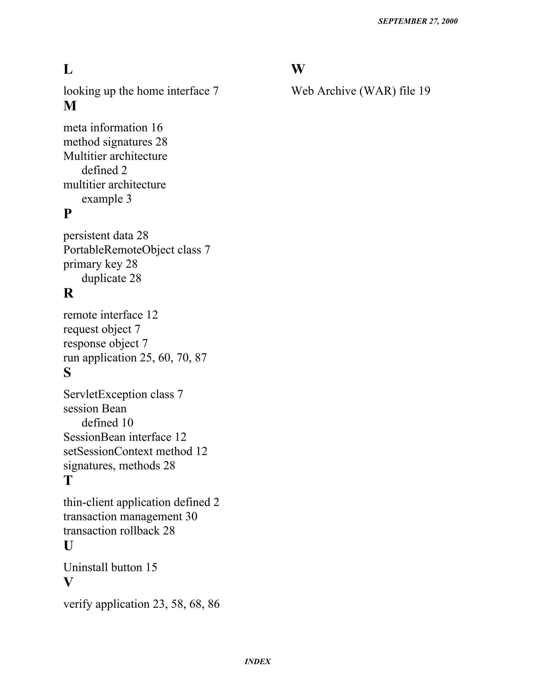 SEPTEMBER 27, 2000




L                                           W
looking up the home interface 7             Web Archive (WAR) file 19
M
meta information 16
method signatures 28
Multitier architecture
   defined 2
multitier architecture
   example 3
P
persistent data 28
PortableRemoteObject class 7
primary key 28
    duplicate 28
R
remote interface 12
request object 7
response object 7
run application 25, 60, 70, 87
S
ServletException class 7
session Bean
    defined 10
SessionBean interface 12
setSessionContext method 12
signatures, methods 28
T
thin-client application defined 2
transaction management 30
transaction rollback 28
U
Uninstall button 15
V
verify application 23, 58, 68, 86



                                    INDEX
 