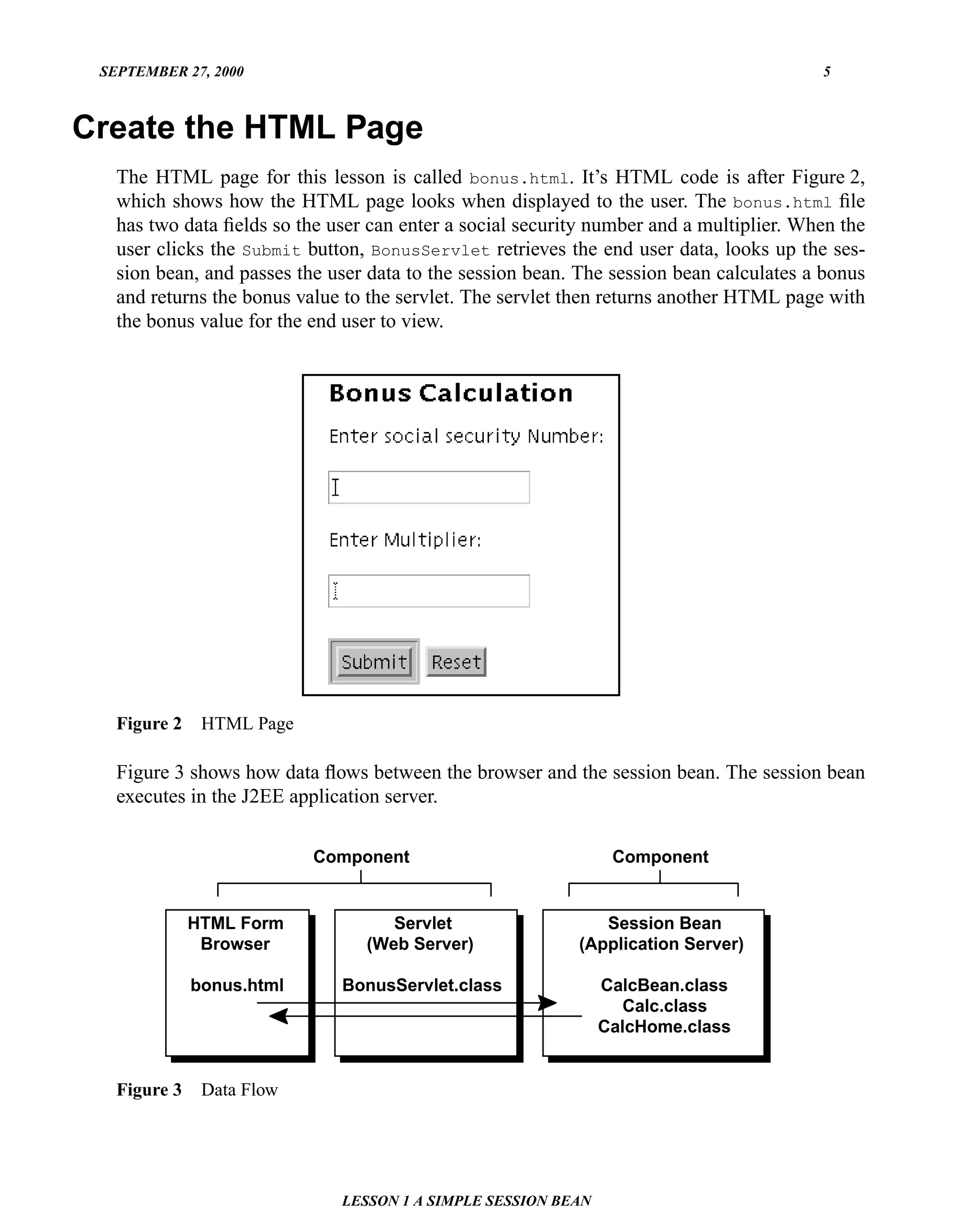 SEPTEMBER 27, 2000                                                                      5



Create the HTML Page
   The HTML page for this lesson is called bonus.html. It’s HTML code is after Figure 2,
   which shows how the HTML page looks when displayed to the user. The bonus.html ﬁle
   has two data ﬁelds so the user can enter a social security number and a multiplier. When the
   user clicks the Submit button, BonusServlet retrieves the end user data, looks up the ses-
   sion bean, and passes the user data to the session bean. The session bean calculates a bonus
   and returns the bonus value to the servlet. The servlet then returns another HTML page with
   the bonus value for the end user to view.




   Figure 2    HTML Page

   Figure 3 shows how data ﬂows between the browser and the session bean. The session bean
   executes in the J2EE application server.

                           Component                            Component


              HTML Form             Servlet                   Session Bean
               Browser           (Web Server)              (Application Server)

              bonus.html      BonusServlet.class               CalcBean.class
                                                                 Calc.class
                                                               CalcHome.class


   Figure 3    Data Flow




                              LESSON 1 A SIMPLE SESSION BEAN
 