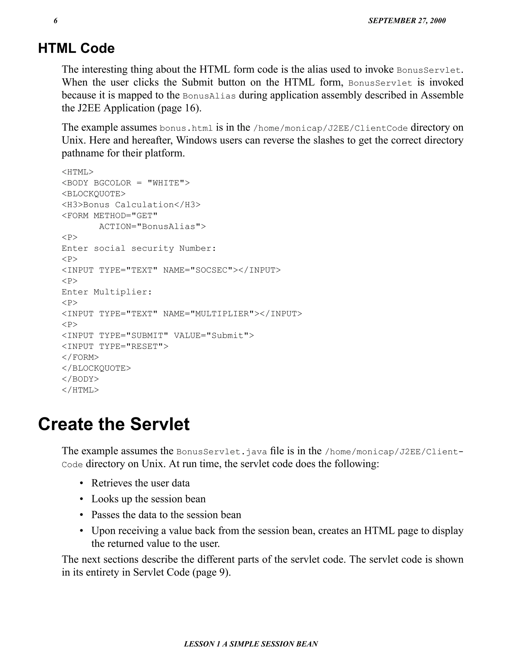 6                                                                         SEPTEMBER 27, 2000


HTML Code
     The interesting thing about the HTML form code is the alias used to invoke BonusServlet.
     When the user clicks the Submit button on the HTML form, BonusServlet is invoked
     because it is mapped to the BonusAlias during application assembly described in Assemble
     the J2EE Application (page 16).
     The example assumes bonus.html is in the /home/monicap/J2EE/ClientCode directory on
     Unix. Here and hereafter, Windows users can reverse the slashes to get the correct directory
     pathname for their platform.
     <HTML>
     <BODY BGCOLOR = "WHITE">
     <BLOCKQUOTE>
     <H3>Bonus Calculation</H3>
     <FORM METHOD="GET"
             ACTION="BonusAlias">
     <P>
     Enter social security Number:
     <P>
     <INPUT TYPE="TEXT" NAME="SOCSEC"></INPUT>
     <P>
     Enter Multiplier:
     <P>
     <INPUT TYPE="TEXT" NAME="MULTIPLIER"></INPUT>
     <P>
     <INPUT TYPE="SUBMIT" VALUE="Submit">
     <INPUT TYPE="RESET">
     </FORM>
     </BLOCKQUOTE>
     </BODY>
     </HTML>



Create the Servlet
     The example assumes the BonusServlet.java ﬁle is in the /home/monicap/J2EE/Client-
     Code directory on Unix. At run time, the servlet code does the following:

         •   Retrieves the user data
         •   Looks up the session bean
         •   Passes the data to the session bean
         •   Upon receiving a value back from the session bean, creates an HTML page to display
             the returned value to the user.
     The next sections describe the different parts of the servlet code. The servlet code is shown
     in its entirety in Servlet Code (page 9).




                                 LESSON 1 A SIMPLE SESSION BEAN
 