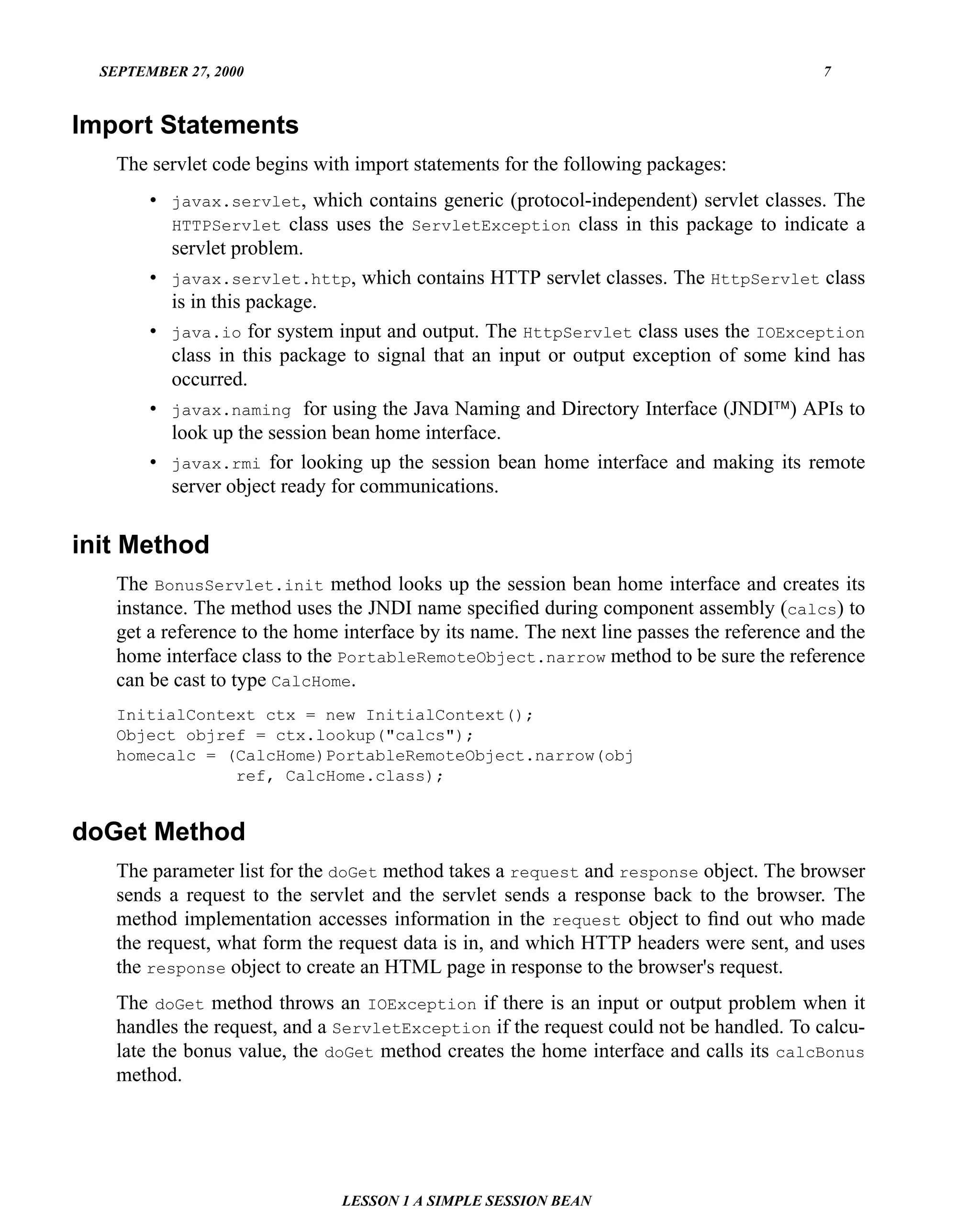 SEPTEMBER 27, 2000                                                                       7


Import Statements
    The servlet code begins with import statements for the following packages:
        • javax.servlet, which contains generic (protocol-independent) servlet classes. The
          HTTPServlet class uses the ServletException class in this package to indicate a
          servlet problem.
        • javax.servlet.http, which contains HTTP servlet classes. The HttpServlet class
          is in this package.
        • java.io for system input and output. The HttpServlet class uses the IOException
          class in this package to signal that an input or output exception of some kind has
          occurred.
        • javax.naming for using the Java Naming and Directory Interface (JNDI™) APIs to
          look up the session bean home interface.
        • javax.rmi for looking up the session bean home interface and making its remote
          server object ready for communications.


init Method
    The BonusServlet.init method looks up the session bean home interface and creates its
    instance. The method uses the JNDI name speciﬁed during component assembly (calcs) to
    get a reference to the home interface by its name. The next line passes the reference and the
    home interface class to the PortableRemoteObject.narrow method to be sure the reference
    can be cast to type CalcHome.
    InitialContext ctx = new InitialContext();
    Object objref = ctx.lookup("calcs");
    homecalc = (CalcHome)PortableRemoteObject.narrow(obj
                ref, CalcHome.class);


doGet Method
    The parameter list for the doGet method takes a request and response object. The browser
    sends a request to the servlet and the servlet sends a response back to the browser. The
    method implementation accesses information in the request object to ﬁnd out who made
    the request, what form the request data is in, and which HTTP headers were sent, and uses
    the response object to create an HTML page in response to the browser's request.
    The doGet method throws an IOException if there is an input or output problem when it
    handles the request, and a ServletException if the request could not be handled. To calcu-
    late the bonus value, the doGet method creates the home interface and calls its calcBonus
    method.




                                LESSON 1 A SIMPLE SESSION BEAN
 