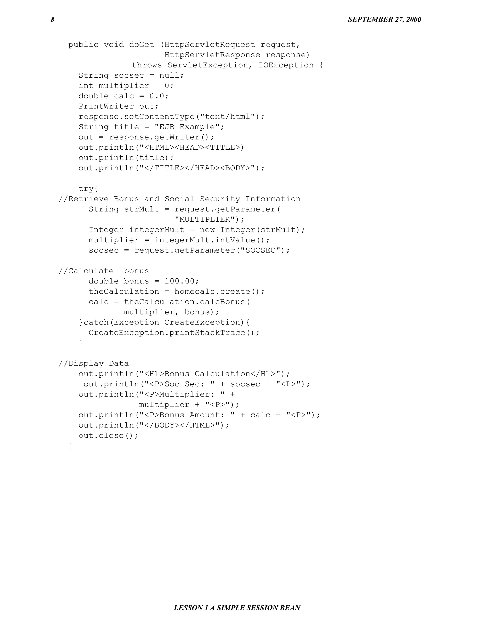 8                                                           SEPTEMBER 27, 2000


      public void doGet (HttpServletRequest request,
                         HttpServletResponse response)
                   throws ServletException, IOException {
        String socsec = null;
        int multiplier = 0;
        double calc = 0.0;
        PrintWriter out;
        response.setContentType("text/html");
        String title = "EJB Example";
        out = response.getWriter();
        out.println("<HTML><HEAD><TITLE>)
        out.println(title);
        out.println("</TITLE></HEAD><BODY>");

        try{
    //Retrieve Bonus and Social Security Information
          String strMult = request.getParameter(
                           "MULTIPLIER");
          Integer integerMult = new Integer(strMult);
          multiplier = integerMult.intValue();
          socsec = request.getParameter("SOCSEC");

    //Calculate bonus
          double bonus = 100.00;
          theCalculation = homecalc.create();
          calc = theCalculation.calcBonus(
                 multiplier, bonus);
        }catch(Exception CreateException){
          CreateException.printStackTrace();
        }

    //Display Data
        out.println("<H1>Bonus Calculation</H1>");
         out.println("<P>Soc Sec: " + socsec + "<P>");
        out.println("<P>Multiplier: " +
                     multiplier + "<P>");
        out.println("<P>Bonus Amount: " + calc + "<P>");
        out.println("</BODY></HTML>");
        out.close();
      }




                           LESSON 1 A SIMPLE SESSION BEAN
 