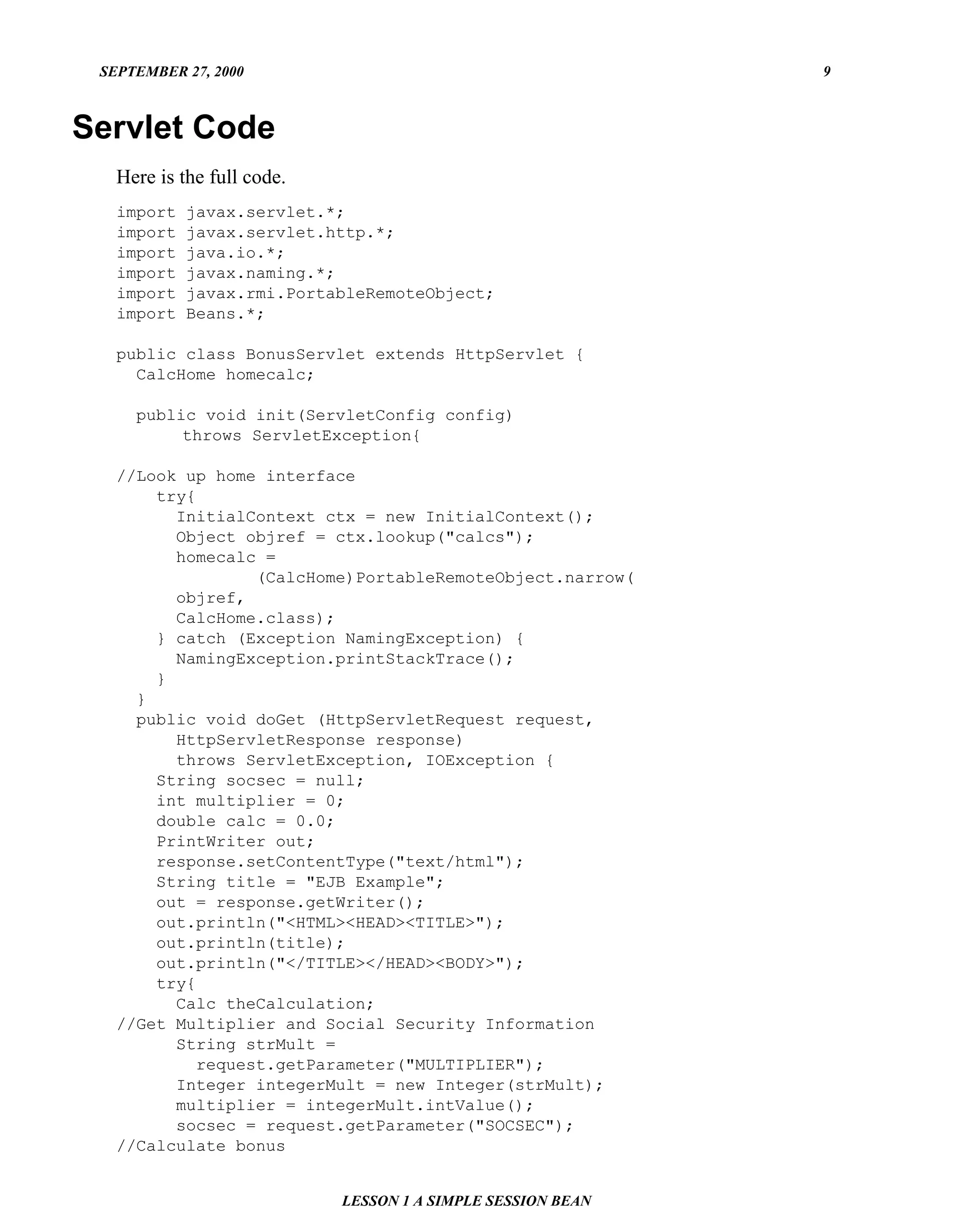 SEPTEMBER 27, 2000                                          9



Servlet Code
   Here is the full code.
   import   javax.servlet.*;
   import   javax.servlet.http.*;
   import   java.io.*;
   import   javax.naming.*;
   import   javax.rmi.PortableRemoteObject;
   import   Beans.*;

   public class BonusServlet extends HttpServlet {
     CalcHome homecalc;

     public void init(ServletConfig config)
          throws ServletException{

   //Look up home interface
       try{
         InitialContext ctx = new InitialContext();
         Object objref = ctx.lookup("calcs");
         homecalc =
                  (CalcHome)PortableRemoteObject.narrow(
         objref,
         CalcHome.class);
       } catch (Exception NamingException) {
         NamingException.printStackTrace();
       }
     }
     public void doGet (HttpServletRequest request,
         HttpServletResponse response)
         throws ServletException, IOException {
       String socsec = null;
       int multiplier = 0;
       double calc = 0.0;
       PrintWriter out;
       response.setContentType("text/html");
       String title = "EJB Example";
       out = response.getWriter();
       out.println("<HTML><HEAD><TITLE>");
       out.println(title);
       out.println("</TITLE></HEAD><BODY>");
       try{
         Calc theCalculation;
   //Get Multiplier and Social Security Information
         String strMult =
            request.getParameter("MULTIPLIER");
         Integer integerMult = new Integer(strMult);
         multiplier = integerMult.intValue();
         socsec = request.getParameter("SOCSEC");
   //Calculate bonus


                            LESSON 1 A SIMPLE SESSION BEAN
 