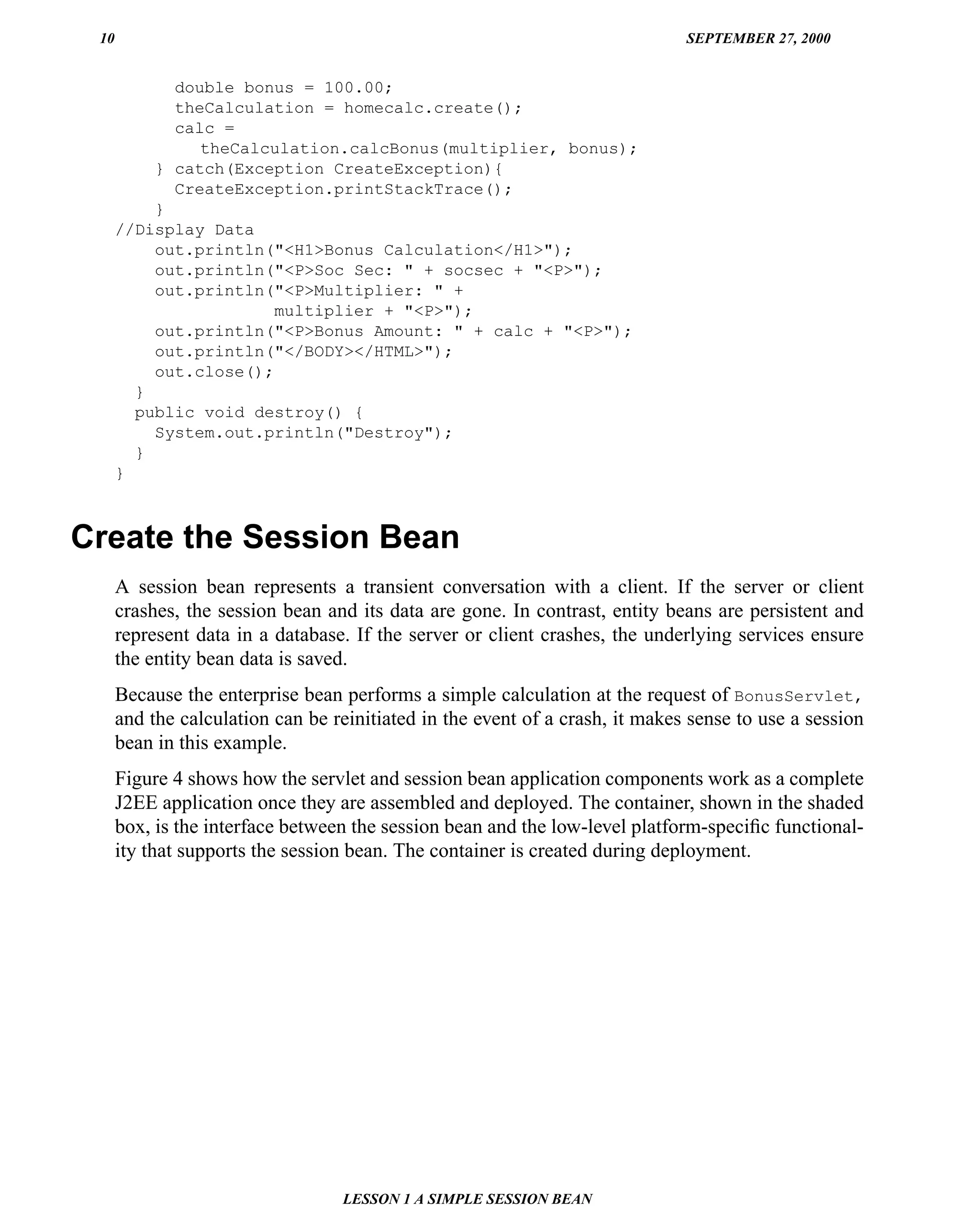 10                                                                           SEPTEMBER 27, 2000


            double bonus = 100.00;
            theCalculation = homecalc.create();
            calc =
               theCalculation.calcBonus(multiplier, bonus);
          } catch(Exception CreateException){
            CreateException.printStackTrace();
          }
      //Display Data
          out.println("<H1>Bonus Calculation</H1>");
          out.println("<P>Soc Sec: " + socsec + "<P>");
          out.println("<P>Multiplier: " +
                       multiplier + "<P>");
          out.println("<P>Bonus Amount: " + calc + "<P>");
          out.println("</BODY></HTML>");
          out.close();
        }
        public void destroy() {
          System.out.println("Destroy");
        }
      }



Create the Session Bean
      A session bean represents a transient conversation with a client. If the server or client
      crashes, the session bean and its data are gone. In contrast, entity beans are persistent and
      represent data in a database. If the server or client crashes, the underlying services ensure
      the entity bean data is saved.
      Because the enterprise bean performs a simple calculation at the request of BonusServlet,
      and the calculation can be reinitiated in the event of a crash, it makes sense to use a session
      bean in this example.
      Figure 4 shows how the servlet and session bean application components work as a complete
      J2EE application once they are assembled and deployed. The container, shown in the shaded
      box, is the interface between the session bean and the low-level platform-speciﬁc functional-
      ity that supports the session bean. The container is created during deployment.




                                  LESSON 1 A SIMPLE SESSION BEAN
 