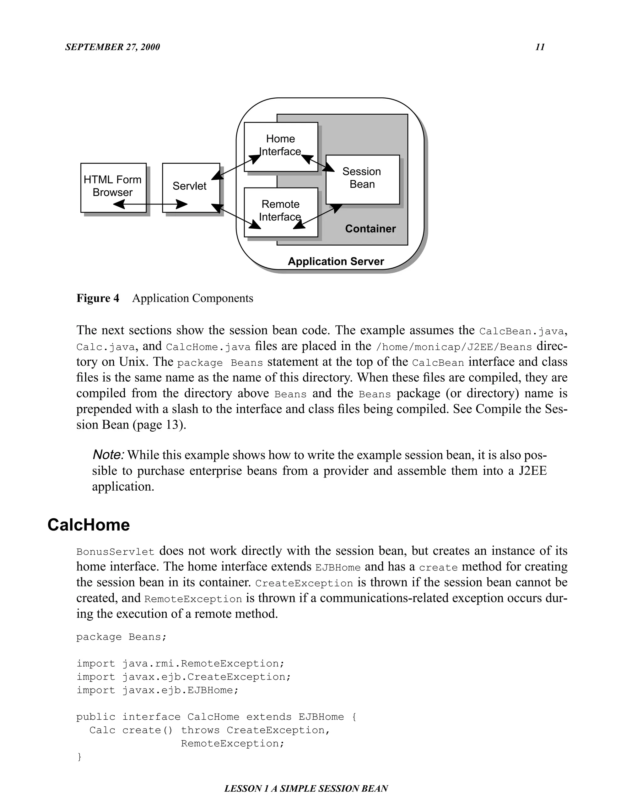 SEPTEMBER 27, 2000                                                                     11




                                         Home
                                       Interface
                                                       Session
    HTML Form                                      Text Bean
                      Servlet
     Browser
                                        Remote
                                       Interface
                                                       Container


                                             Application Server


   Figure 4   Application Components

   The next sections show the session bean code. The example assumes the CalcBean.java,
   Calc.java, and CalcHome.java ﬁles are placed in the /home/monicap/J2EE/Beans direc-
   tory on Unix. The package Beans statement at the top of the CalcBean interface and class
   ﬁles is the same name as the name of this directory. When these ﬁles are compiled, they are
   compiled from the directory above Beans and the Beans package (or directory) name is
   prepended with a slash to the interface and class ﬁles being compiled. See Compile the Ses-
   sion Bean (page 13).

      Note: While this example shows how to write the example session bean, it is also pos-
      sible to purchase enterprise beans from a provider and assemble them into a J2EE
      application.


CalcHome
   BonusServlet does not work directly with the session bean, but creates an instance of its
   home interface. The home interface extends EJBHome and has a create method for creating
   the session bean in its container. CreateException is thrown if the session bean cannot be
   created, and RemoteException is thrown if a communications-related exception occurs dur-
   ing the execution of a remote method.
   package Beans;

   import java.rmi.RemoteException;
   import javax.ejb.CreateException;
   import javax.ejb.EJBHome;

   public interface CalcHome extends EJBHome {
     Calc create() throws CreateException,
                   RemoteException;
   }

                                LESSON 1 A SIMPLE SESSION BEAN
 