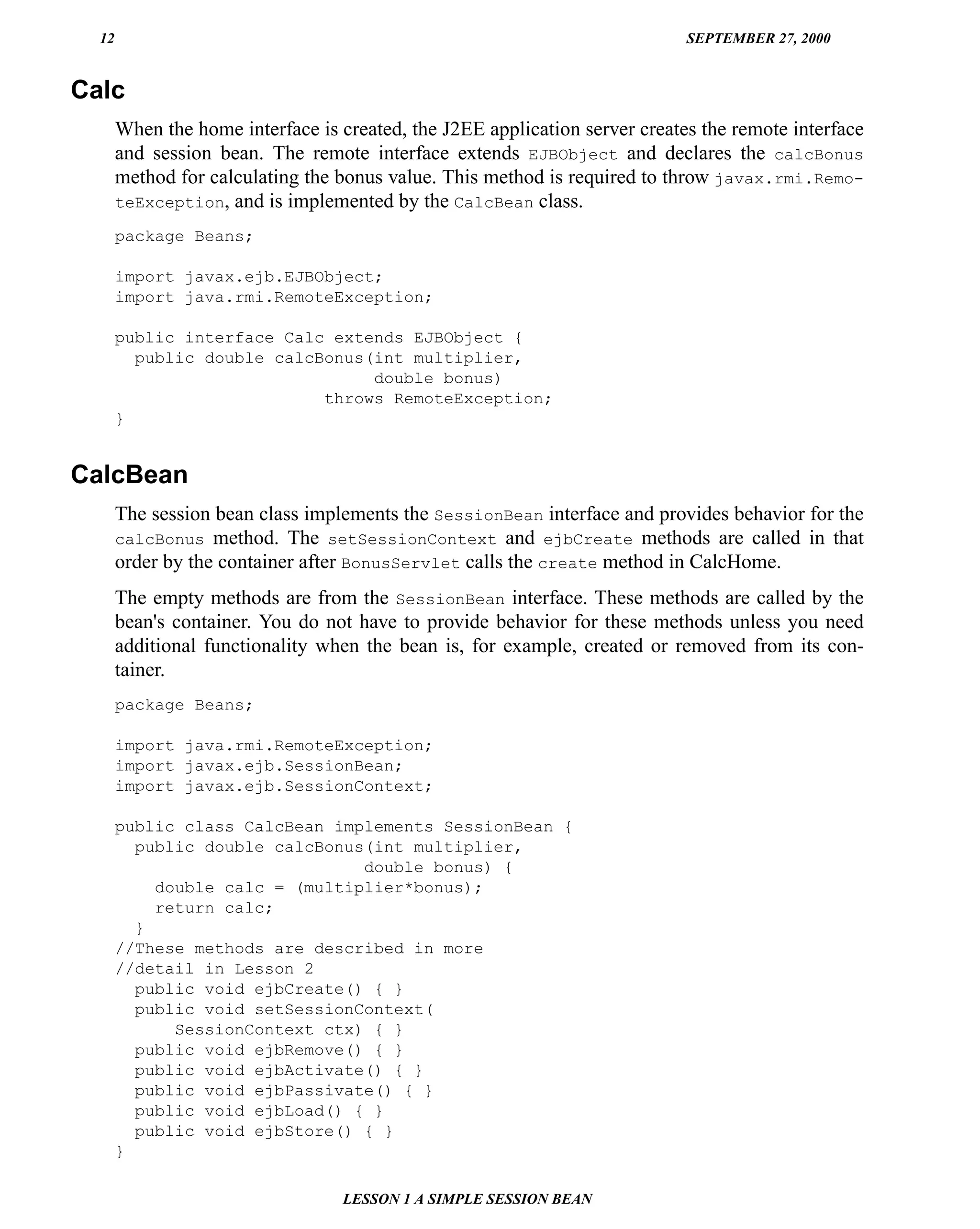 12                                                                         SEPTEMBER 27, 2000


Calc
       When the home interface is created, the J2EE application server creates the remote interface
       and session bean. The remote interface extends EJBObject and declares the calcBonus
       method for calculating the bonus value. This method is required to throw javax.rmi.Remo-
       teException, and is implemented by the CalcBean class.

       package Beans;

       import javax.ejb.EJBObject;
       import java.rmi.RemoteException;

       public interface Calc extends EJBObject {
         public double calcBonus(int multiplier,
                                 double bonus)
                            throws RemoteException;
       }


CalcBean
       The session bean class implements the SessionBean interface and provides behavior for the
       calcBonus method. The setSessionContext and ejbCreate methods are called in that
       order by the container after BonusServlet calls the create method in CalcHome.
       The empty methods are from the SessionBean interface. These methods are called by the
       bean's container. You do not have to provide behavior for these methods unless you need
       additional functionality when the bean is, for example, created or removed from its con-
       tainer.
       package Beans;

       import java.rmi.RemoteException;
       import javax.ejb.SessionBean;
       import javax.ejb.SessionContext;

       public class CalcBean implements SessionBean {
         public double calcBonus(int multiplier,
                                double bonus) {
           double calc = (multiplier*bonus);
           return calc;
         }
       //These methods are described in more
       //detail in Lesson 2
         public void ejbCreate() { }
         public void setSessionContext(
             SessionContext ctx) { }
         public void ejbRemove() { }
         public void ejbActivate() { }
         public void ejbPassivate() { }
         public void ejbLoad() { }
         public void ejbStore() { }
       }

                                   LESSON 1 A SIMPLE SESSION BEAN
 