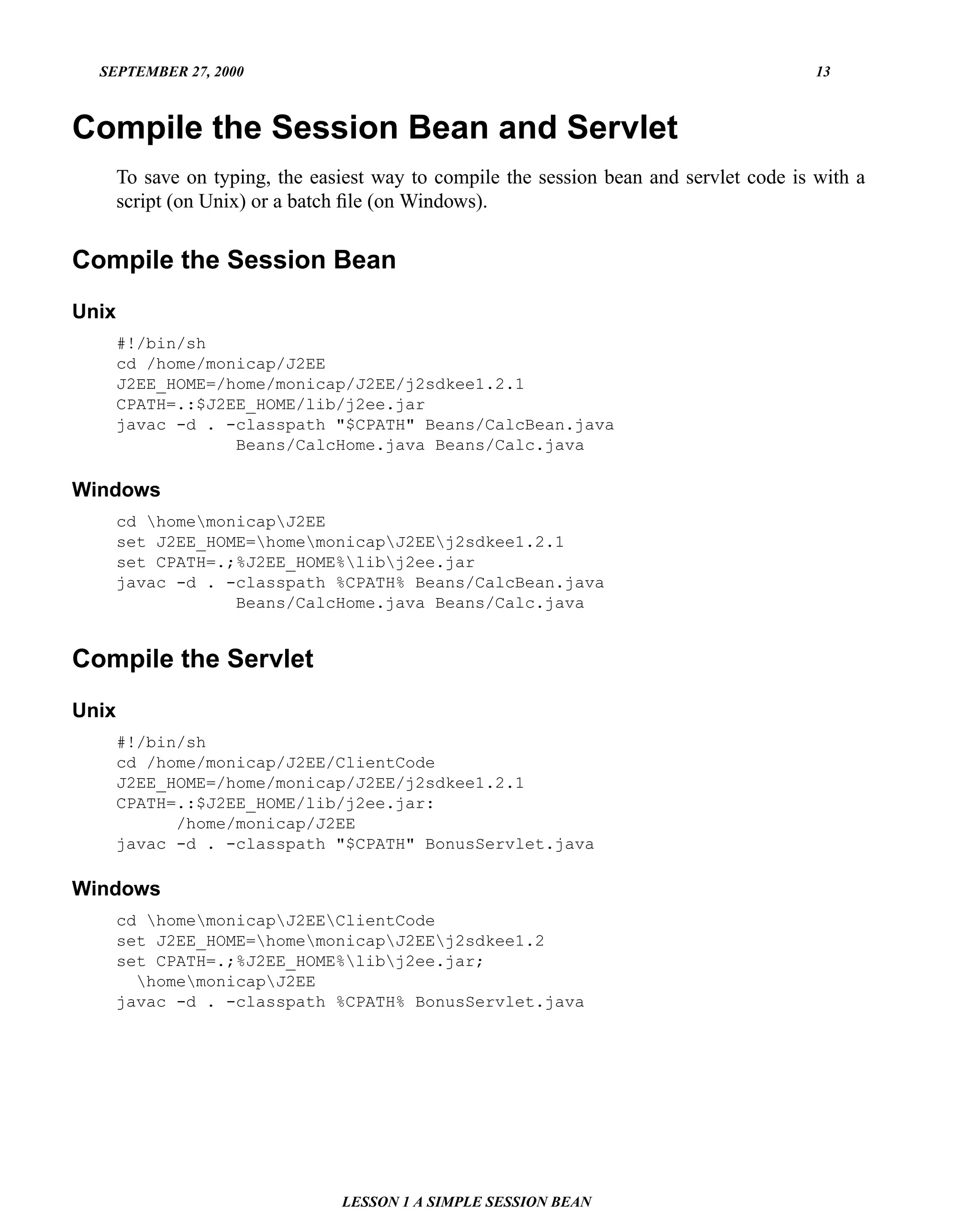 SEPTEMBER 27, 2000                                                                      13



Compile the Session Bean and Servlet
       To save on typing, the easiest way to compile the session bean and servlet code is with a
       script (on Unix) or a batch ﬁle (on Windows).


Compile the Session Bean
Unix
       #!/bin/sh
       cd /home/monicap/J2EE
       J2EE_HOME=/home/monicap/J2EE/j2sdkee1.2.1
       CPATH=.:$J2EE_HOME/lib/j2ee.jar
       javac -d . -classpath "$CPATH" Beans/CalcBean.java
                   Beans/CalcHome.java Beans/Calc.java

Windows
       cd homemonicapJ2EE
       set J2EE_HOME=homemonicapJ2EEj2sdkee1.2.1
       set CPATH=.;%J2EE_HOME%libj2ee.jar
       javac -d . -classpath %CPATH% Beans/CalcBean.java
                   Beans/CalcHome.java Beans/Calc.java


Compile the Servlet
Unix
       #!/bin/sh
       cd /home/monicap/J2EE/ClientCode
       J2EE_HOME=/home/monicap/J2EE/j2sdkee1.2.1
       CPATH=.:$J2EE_HOME/lib/j2ee.jar:
             /home/monicap/J2EE
       javac -d . -classpath "$CPATH" BonusServlet.java

Windows
       cd homemonicapJ2EEClientCode
       set J2EE_HOME=homemonicapJ2EEj2sdkee1.2
       set CPATH=.;%J2EE_HOME%libj2ee.jar;
         homemonicapJ2EE
       javac -d . -classpath %CPATH% BonusServlet.java




                                 LESSON 1 A SIMPLE SESSION BEAN
 