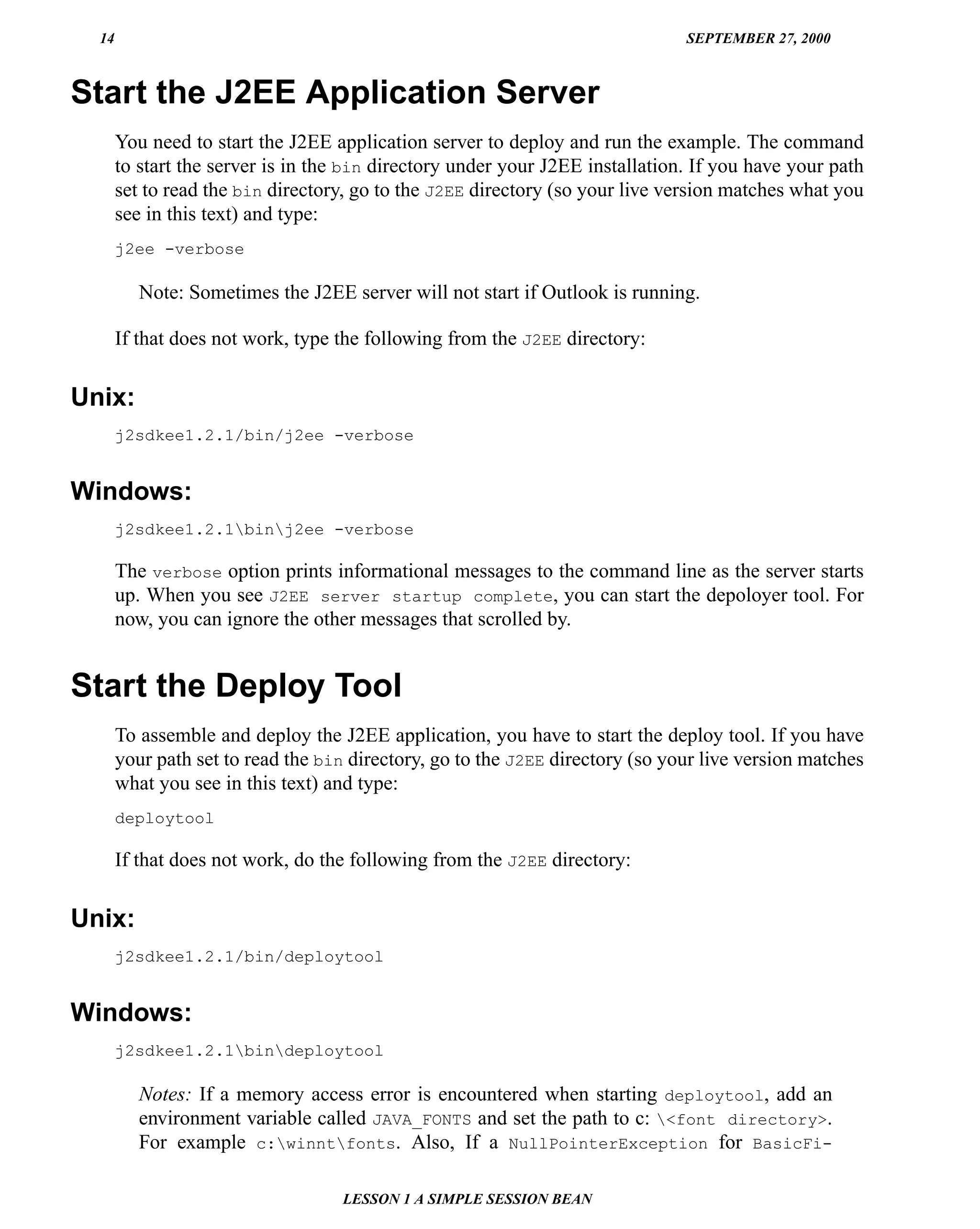 14                                                                           SEPTEMBER 27, 2000



Start the J2EE Application Server
       You need to start the J2EE application server to deploy and run the example. The command
       to start the server is in the bin directory under your J2EE installation. If you have your path
       set to read the bin directory, go to the J2EE directory (so your live version matches what you
       see in this text) and type:
       j2ee -verbose

          Note: Sometimes the J2EE server will not start if Outlook is running.

       If that does not work, type the following from the J2EE directory:


Unix:
       j2sdkee1.2.1/bin/j2ee -verbose


Windows:
       j2sdkee1.2.1binj2ee -verbose

       The verbose option prints informational messages to the command line as the server starts
       up. When you see J2EE server startup complete, you can start the depoloyer tool. For
       now, you can ignore the other messages that scrolled by.


Start the Deploy Tool
       To assemble and deploy the J2EE application, you have to start the deploy tool. If you have
       your path set to read the bin directory, go to the J2EE directory (so your live version matches
       what you see in this text) and type:
       deploytool

       If that does not work, do the following from the J2EE directory:


Unix:
       j2sdkee1.2.1/bin/deploytool


Windows:
       j2sdkee1.2.1bindeploytool

          Notes: If a memory access error is encountered when starting deploytool, add an
          environment variable called JAVA_FONTS and set the path to c: <font directory>.
          For example c:winntfonts. Also, If a NullPointerException for BasicFi-

                                   LESSON 1 A SIMPLE SESSION BEAN
 