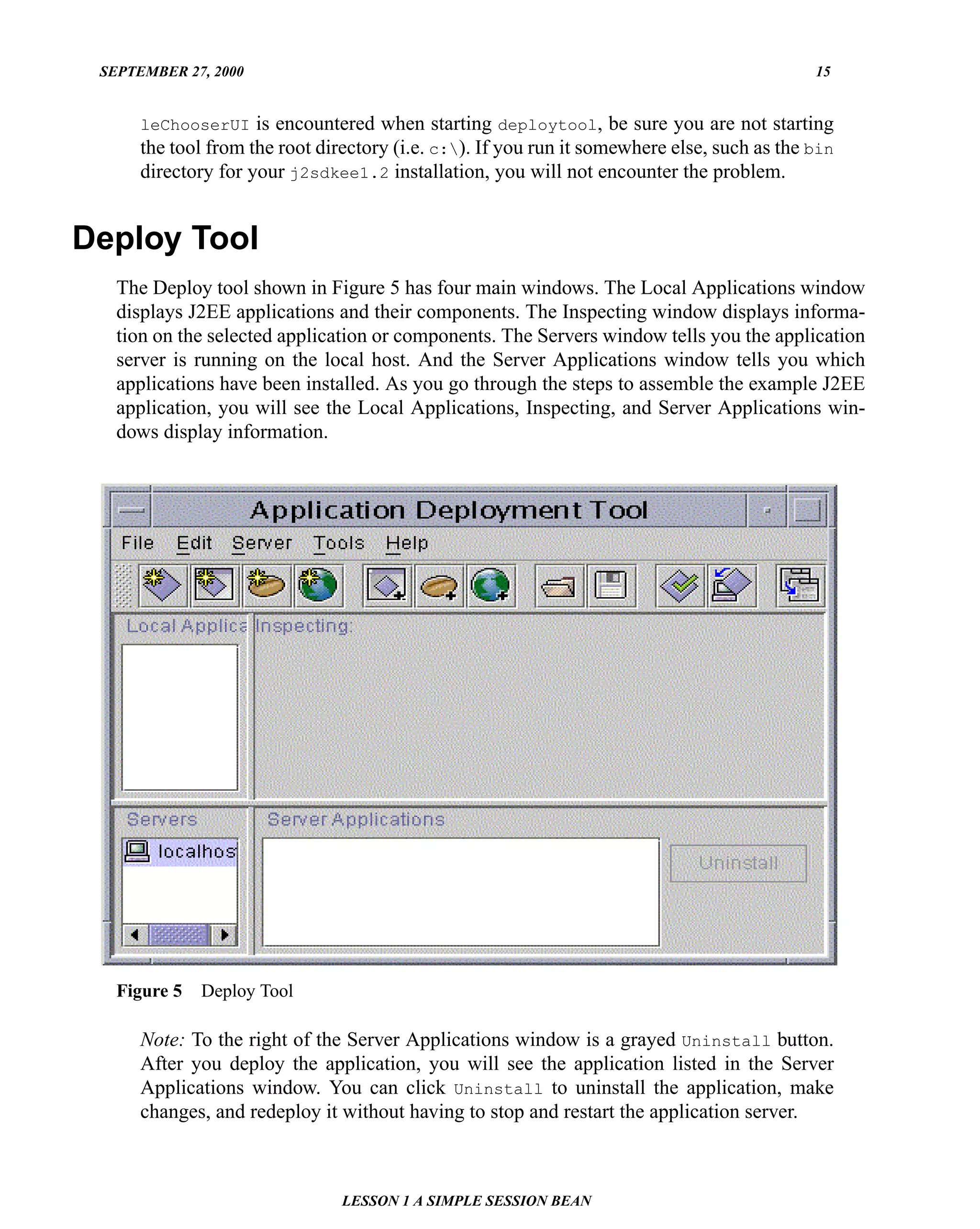 SEPTEMBER 27, 2000                                                                          15


      leChooserUI is encountered when starting deploytool, be sure you are not starting
      the tool from the root directory (i.e. c:). If you run it somewhere else, such as the bin
      directory for your j2sdkee1.2 installation, you will not encounter the problem.


Deploy Tool
   The Deploy tool shown in Figure 5 has four main windows. The Local Applications window
   displays J2EE applications and their components. The Inspecting window displays informa-
   tion on the selected application or components. The Servers window tells you the application
   server is running on the local host. And the Server Applications window tells you which
   applications have been installed. As you go through the steps to assemble the example J2EE
   application, you will see the Local Applications, Inspecting, and Server Applications win-
   dows display information.




   Figure 5   Deploy Tool

      Note: To the right of the Server Applications window is a grayed Uninstall button.
      After you deploy the application, you will see the application listed in the Server
      Applications window. You can click Uninstall to uninstall the application, make
      changes, and redeploy it without having to stop and restart the application server.



                                LESSON 1 A SIMPLE SESSION BEAN
 