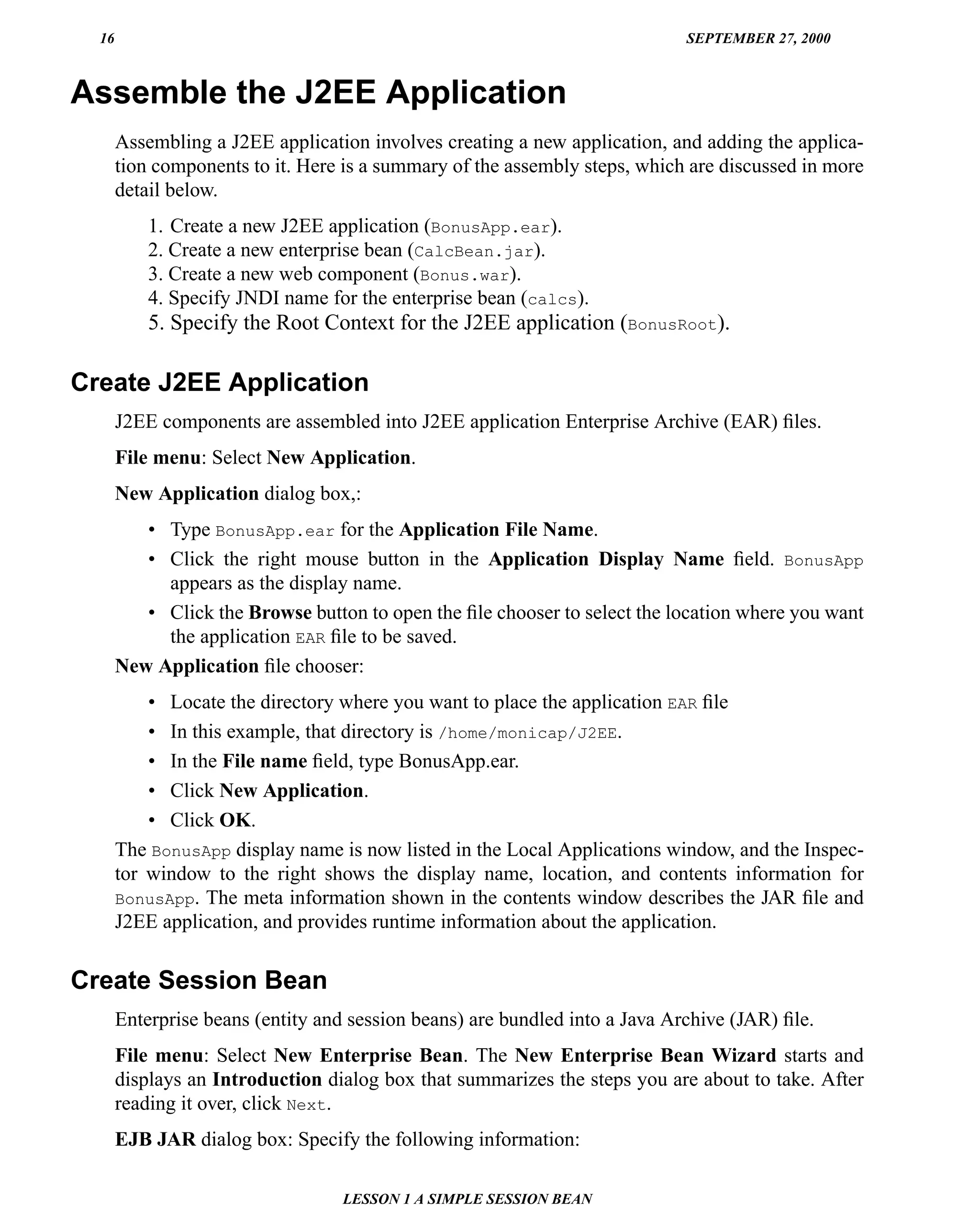 16                                                                         SEPTEMBER 27, 2000



Assemble the J2EE Application
       Assembling a J2EE application involves creating a new application, and adding the applica-
       tion components to it. Here is a summary of the assembly steps, which are discussed in more
       detail below.
           1. Create a new J2EE application (BonusApp.ear).
           2. Create a new enterprise bean (CalcBean.jar).
           3. Create a new web component (Bonus.war).
           4. Specify JNDI name for the enterprise bean (calcs).
           5. Specify the Root Context for the J2EE application (BonusRoot).

Create J2EE Application
       J2EE components are assembled into J2EE application Enterprise Archive (EAR) ﬁles.
       File menu: Select New Application.
       New Application dialog box,:
          • Type BonusApp.ear for the Application File Name.
          • Click the right mouse button in the Application Display Name ﬁeld. BonusApp
            appears as the display name.
          • Click the Browse button to open the ﬁle chooser to select the location where you want
            the application EAR ﬁle to be saved.
       New Application ﬁle chooser:
           • Locate the directory where you want to place the application EAR ﬁle
           • In this example, that directory is /home/monicap/J2EE.
           • In the File name ﬁeld, type BonusApp.ear.
           • Click New Application.
           • Click OK.
       The BonusApp display name is now listed in the Local Applications window, and the Inspec-
       tor window to the right shows the display name, location, and contents information for
       BonusApp. The meta information shown in the contents window describes the JAR ﬁle and
       J2EE application, and provides runtime information about the application.


Create Session Bean
       Enterprise beans (entity and session beans) are bundled into a Java Archive (JAR) ﬁle.
       File menu: Select New Enterprise Bean. The New Enterprise Bean Wizard starts and
       displays an Introduction dialog box that summarizes the steps you are about to take. After
       reading it over, click Next.
       EJB JAR dialog box: Specify the following information:

                                   LESSON 1 A SIMPLE SESSION BEAN
 