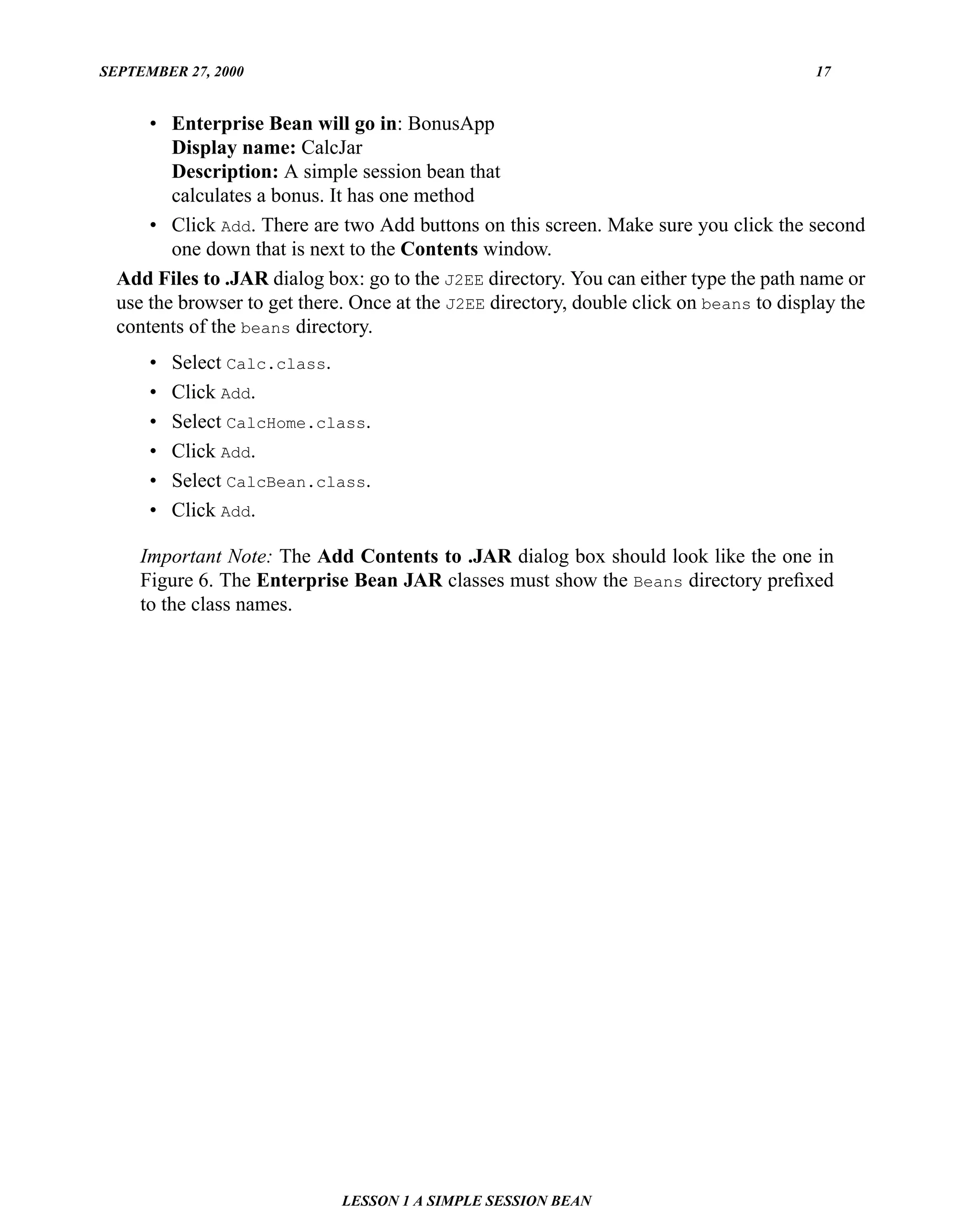 SEPTEMBER 27, 2000                                                                       17


      • Enterprise Bean will go in: BonusApp
         Display name: CalcJar
         Description: A simple session bean that
         calculates a bonus. It has one method
      • Click Add. There are two Add buttons on this screen. Make sure you click the second
         one down that is next to the Contents window.
  Add Files to .JAR dialog box: go to the J2EE directory. You can either type the path name or
  use the browser to get there. Once at the J2EE directory, double click on beans to display the
  contents of the beans directory.
      •   Select Calc.class.
      •   Click Add.
      •   Select CalcHome.class.
      •   Click Add.
      •   Select CalcBean.class.
      •   Click Add.

     Important Note: The Add Contents to .JAR dialog box should look like the one in
     Figure 6. The Enterprise Bean JAR classes must show the Beans directory preﬁxed
     to the class names.




                              LESSON 1 A SIMPLE SESSION BEAN
 