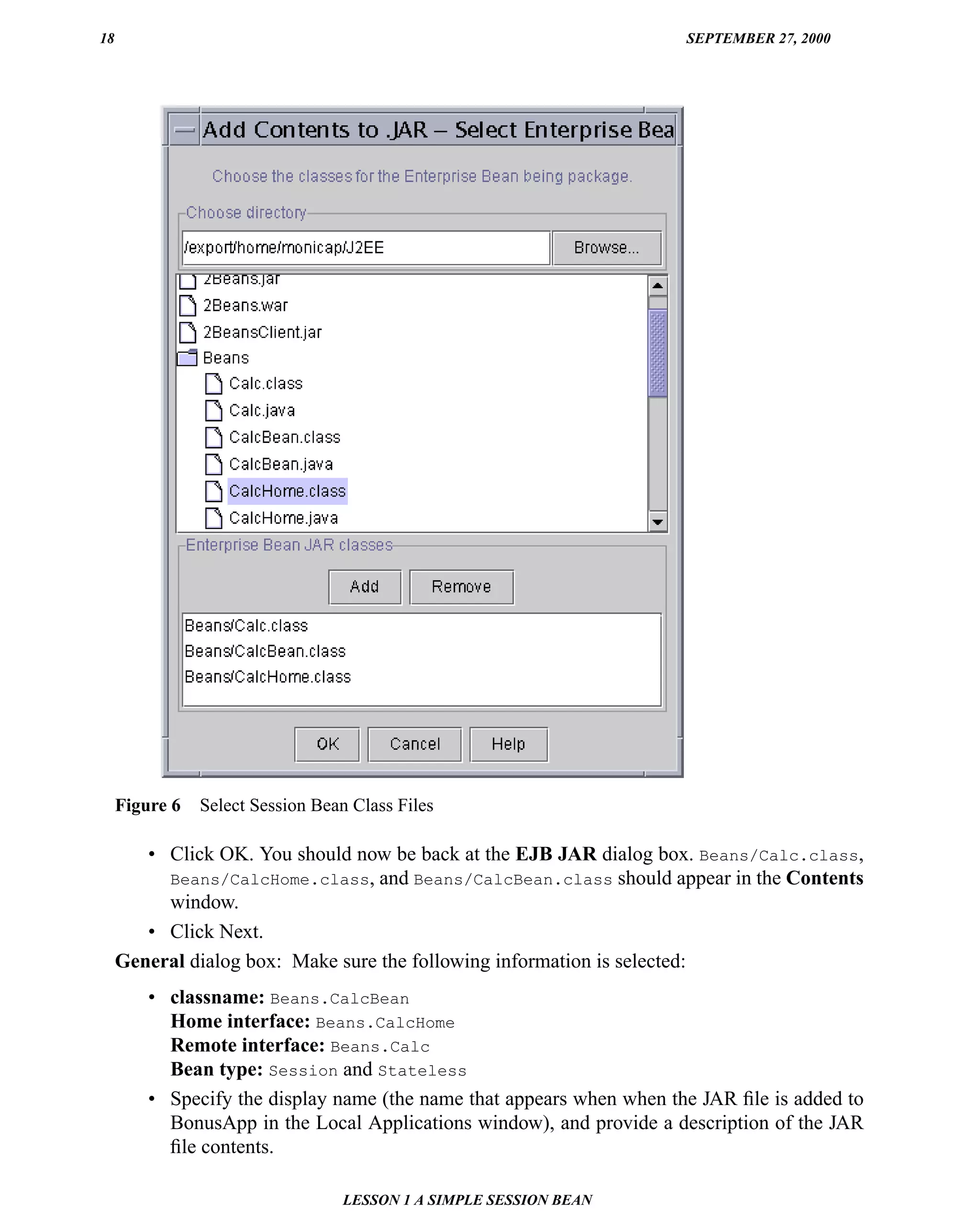 18                                                                     SEPTEMBER 27, 2000




     Figure 6   Select Session Bean Class Files

        • Click OK. You should now be back at the EJB JAR dialog box. Beans/Calc.class,
          Beans/CalcHome.class, and Beans/CalcBean.class should appear in the Contents
          window.
        • Click Next.
     General dialog box: Make sure the following information is selected:
         • classname: Beans.CalcBean
           Home interface: Beans.CalcHome
           Remote interface: Beans.Calc
           Bean type: Session and Stateless
         • Specify the display name (the name that appears when when the JAR ﬁle is added to
           BonusApp in the Local Applications window), and provide a description of the JAR
           ﬁle contents.

                                  LESSON 1 A SIMPLE SESSION BEAN
 