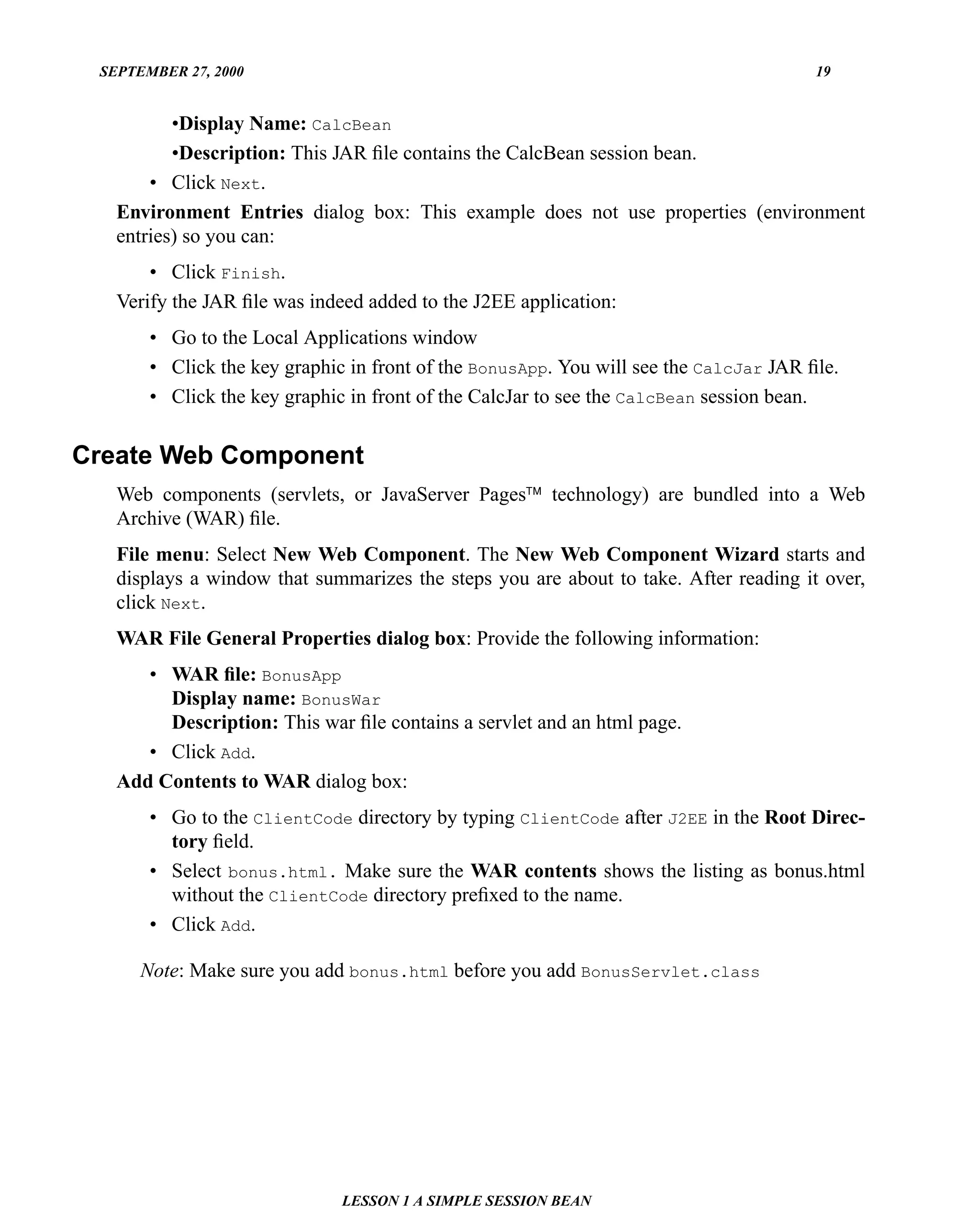 SEPTEMBER 27, 2000                                                                    19


          •Display Name: CalcBean
          •Description: This JAR ﬁle contains the CalcBean session bean.
       • Click Next.
   Environment Entries dialog box: This example does not use properties (environment
   entries) so you can:
       • Click Finish.
   Verify the JAR ﬁle was indeed added to the J2EE application:
       • Go to the Local Applications window
       • Click the key graphic in front of the BonusApp. You will see the CalcJar JAR ﬁle.
       • Click the key graphic in front of the CalcJar to see the CalcBean session bean.


Create Web Component
   Web components (servlets, or JavaServer Pages™ technology) are bundled into a Web
   Archive (WAR) ﬁle.
   File menu: Select New Web Component. The New Web Component Wizard starts and
   displays a window that summarizes the steps you are about to take. After reading it over,
   click Next.
   WAR File General Properties dialog box: Provide the following information:
      • WAR ﬁle: BonusApp
        Display name: BonusWar
        Description: This war ﬁle contains a servlet and an html page.
      • Click Add.
   Add Contents to WAR dialog box:
       • Go to the ClientCode directory by typing ClientCode after J2EE in the Root Direc-
         tory ﬁeld.
       • Select bonus.html. Make sure the WAR contents shows the listing as bonus.html
         without the ClientCode directory preﬁxed to the name.
       • Click Add.

      Note: Make sure you add bonus.html before you add BonusServlet.class




                              LESSON 1 A SIMPLE SESSION BEAN
 