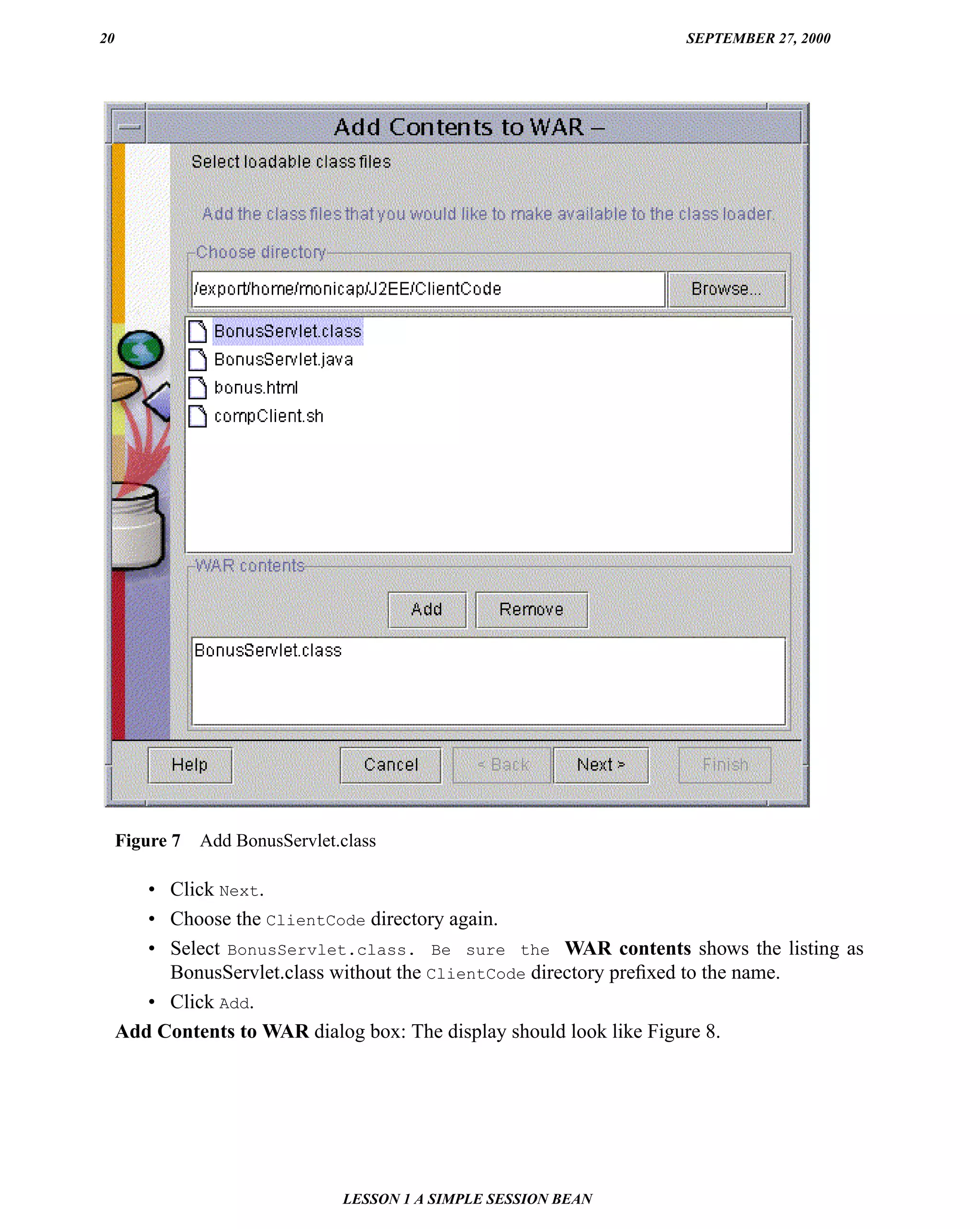 20                                                                SEPTEMBER 27, 2000




     Figure 7   Add BonusServlet.class

        • Click Next.
        • Choose the ClientCode directory again.
        • Select BonusServlet.class. Be sure the WAR contents shows the listing as
          BonusServlet.class without the ClientCode directory preﬁxed to the name.
        • Click Add.
     Add Contents to WAR dialog box: The display should look like Figure 8.




                                 LESSON 1 A SIMPLE SESSION BEAN
 