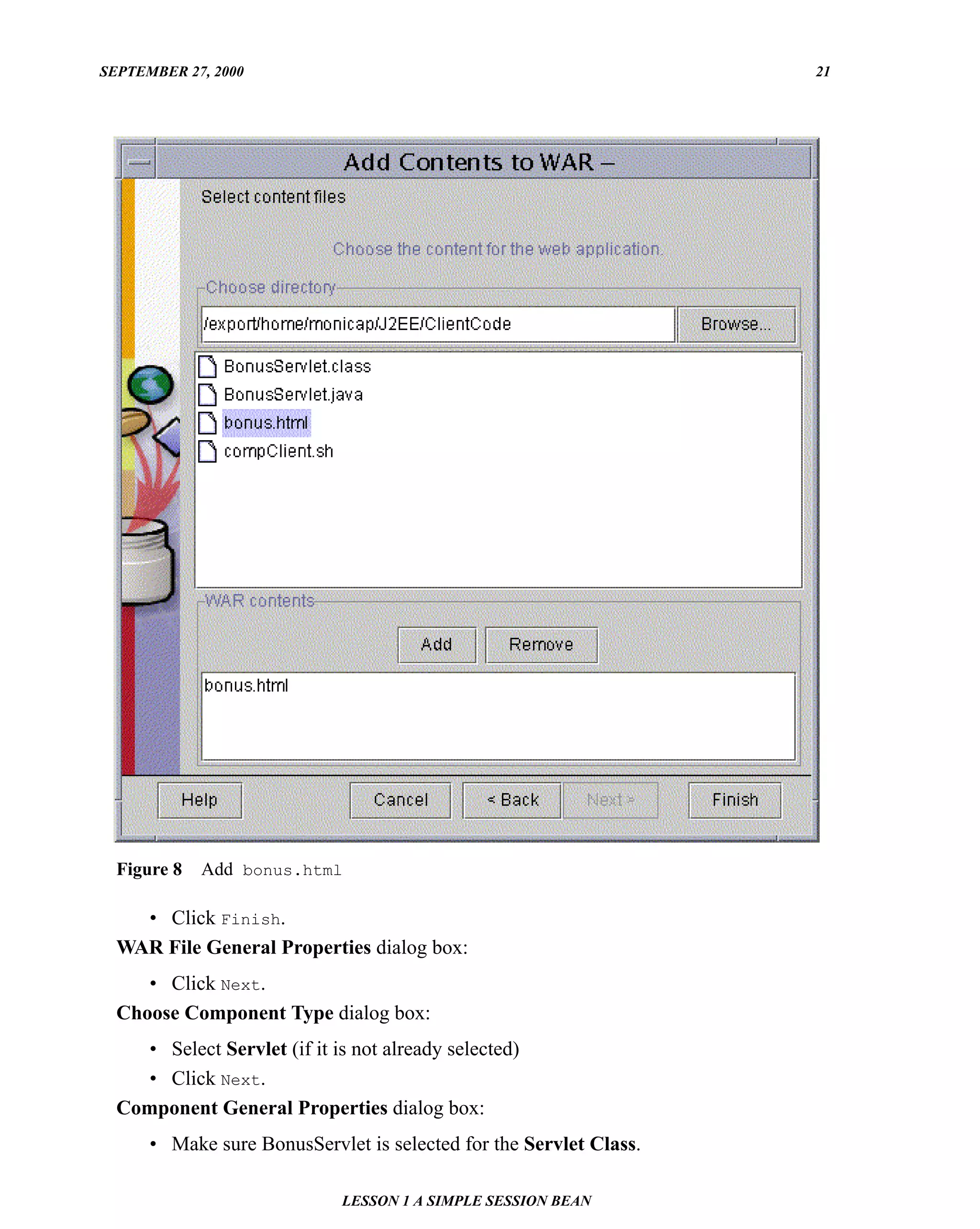 SEPTEMBER 27, 2000                                                  21




  Figure 8   Add bonus.html

    • Click Finish.
  WAR File General Properties dialog box:
     • Click Next.
  Choose Component Type dialog box:
    • Select Servlet (if it is not already selected)
    • Click Next.
  Component General Properties dialog box:
      • Make sure BonusServlet is selected for the Servlet Class.

                             LESSON 1 A SIMPLE SESSION BEAN
 