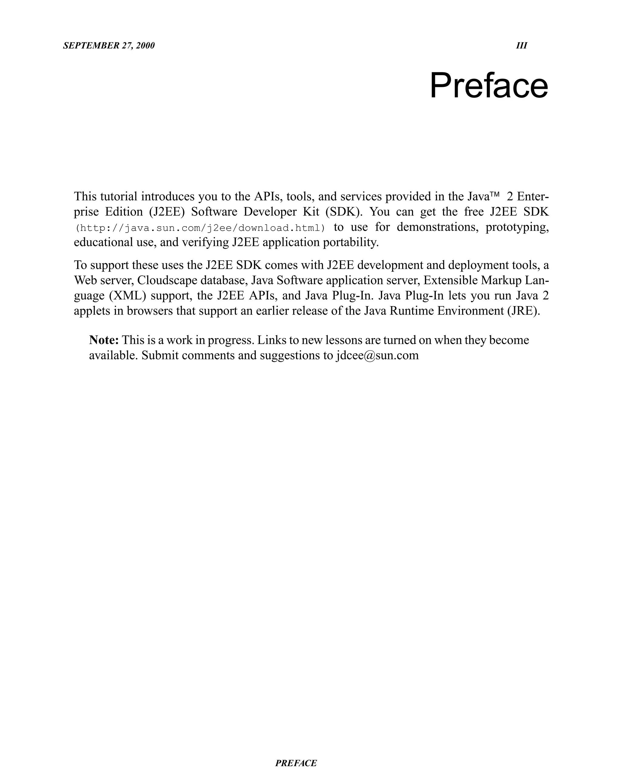 SEPTEMBER 27, 2000                                                                     III




                                                                      Preface

  This tutorial introduces you to the APIs, tools, and services provided in the Java™ 2 Enter-
  prise Edition (J2EE) Software Developer Kit (SDK). You can get the free J2EE SDK
  (http://java.sun.com/j2ee/download.html) to use for demonstrations, prototyping,
  educational use, and verifying J2EE application portability.
  To support these uses the J2EE SDK comes with J2EE development and deployment tools, a
  Web server, Cloudscape database, Java Software application server, Extensible Markup Lan-
  guage (XML) support, the J2EE APIs, and Java Plug-In. Java Plug-In lets you run Java 2
  applets in browsers that support an earlier release of the Java Runtime Environment (JRE).

     Note: This is a work in progress. Links to new lessons are turned on when they become
     available. Submit comments and suggestions to jdcee@sun.com




                                        PREFACE
 