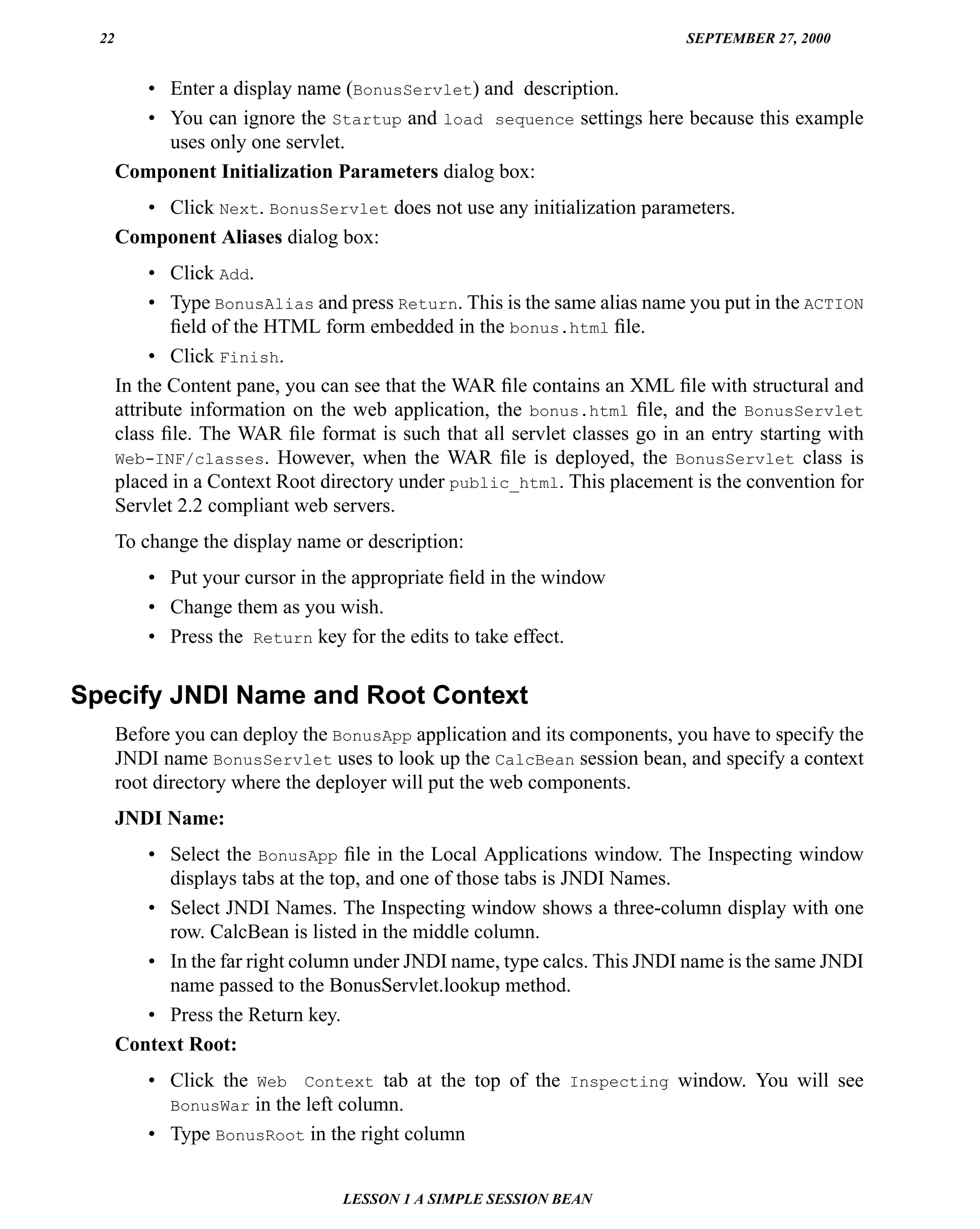 22                                                                        SEPTEMBER 27, 2000


         • Enter a display name (BonusServlet) and description.
         • You can ignore the Startup and load sequence settings here because this example
           uses only one servlet.
       Component Initialization Parameters dialog box:
         • Click Next. BonusServlet does not use any initialization parameters.
       Component Aliases dialog box:
            • Click Add.
            • Type BonusAlias and press Return. This is the same alias name you put in the ACTION
              ﬁeld of the HTML form embedded in the bonus.html ﬁle.
            • Click Finish.
       In the Content pane, you can see that the WAR ﬁle contains an XML ﬁle with structural and
       attribute information on the web application, the bonus.html ﬁle, and the BonusServlet
       class ﬁle. The WAR ﬁle format is such that all servlet classes go in an entry starting with
       Web-INF/classes. However, when the WAR ﬁle is deployed, the BonusServlet class is
       placed in a Context Root directory under public_html. This placement is the convention for
       Servlet 2.2 compliant web servers.
       To change the display name or description:
           • Put your cursor in the appropriate ﬁeld in the window
           • Change them as you wish.
           • Press the Return key for the edits to take effect.


Specify JNDI Name and Root Context
       Before you can deploy the BonusApp application and its components, you have to specify the
       JNDI name BonusServlet uses to look up the CalcBean session bean, and specify a context
       root directory where the deployer will put the web components.
       JNDI Name:
          • Select the BonusApp ﬁle in the Local Applications window. The Inspecting window
            displays tabs at the top, and one of those tabs is JNDI Names.
          • Select JNDI Names. The Inspecting window shows a three-column display with one
            row. CalcBean is listed in the middle column.
          • In the far right column under JNDI name, type calcs. This JNDI name is the same JNDI
            name passed to the BonusServlet.lookup method.
          • Press the Return key.
       Context Root:
           • Click the Web Context tab at the top of the Inspecting window. You will see
             BonusWar in the left column.
           • Type BonusRoot in the right column


                                  LESSON 1 A SIMPLE SESSION BEAN
 