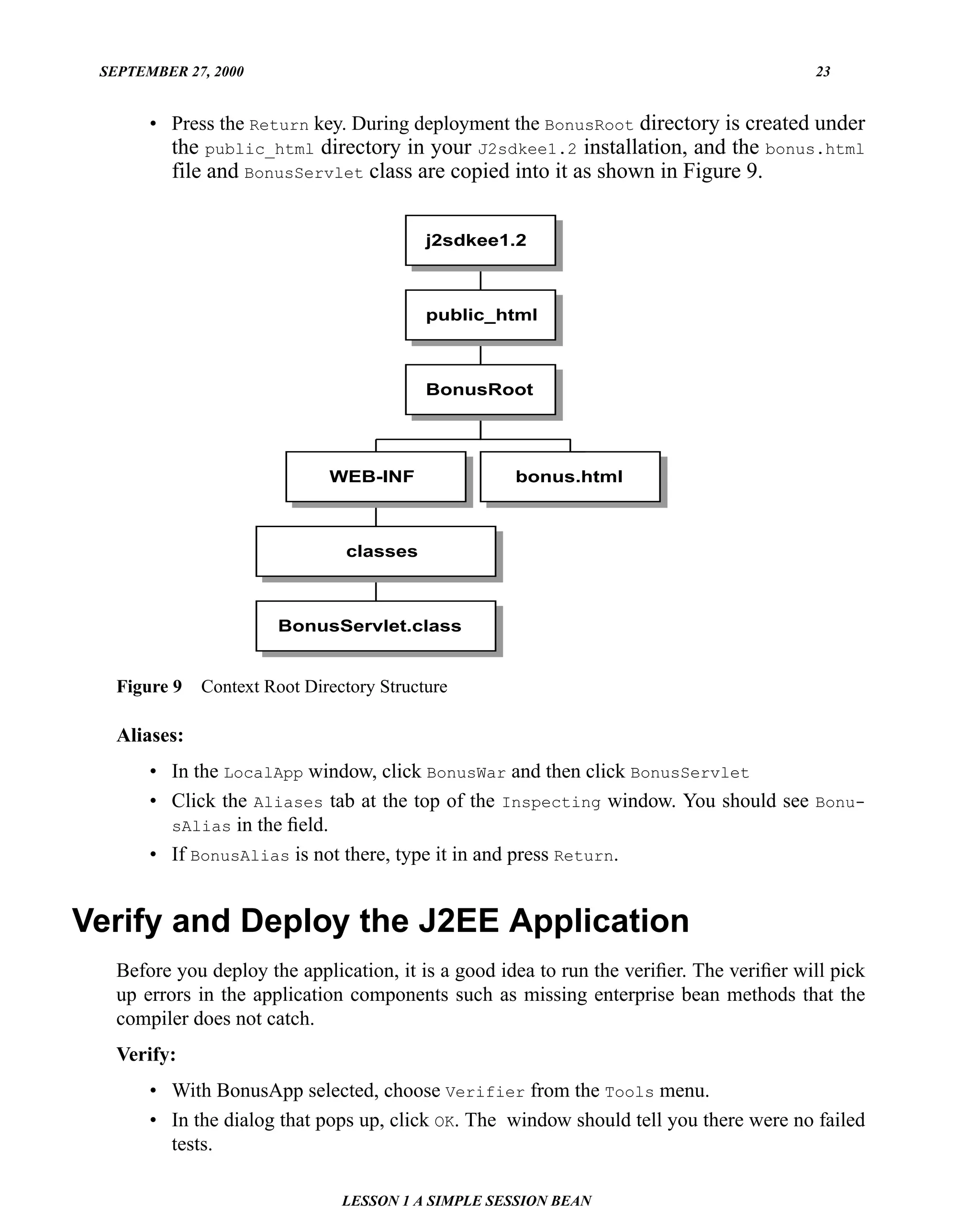 SEPTEMBER 27, 2000                                                                       23


       • Press the Return key. During deployment the BonusRoot directory is created under
          the public_html directory in your J2sdkee1.2 installation, and the bonus.html
          file and BonusServlet class are copied into it as shown in Figure 9.


                                           j2sdkee1.2



                                           public_html



                                           BonusRoot




                              WEB-INF                bonus.html



                                classes



                       BonusServlet.class


   Figure 9   Context Root Directory Structure

   Aliases:
       • In the LocalApp window, click BonusWar and then click BonusServlet
       • Click the Aliases tab at the top of the Inspecting window. You should see Bonu-
         sAlias in the ﬁeld.
       • If BonusAlias is not there, type it in and press Return.


Verify and Deploy the J2EE Application
   Before you deploy the application, it is a good idea to run the veriﬁer. The veriﬁer will pick
   up errors in the application components such as missing enterprise bean methods that the
   compiler does not catch.
   Verify:
       • With BonusApp selected, choose Verifier from the Tools menu.
       • In the dialog that pops up, click OK. The window should tell you there were no failed
         tests.

                                LESSON 1 A SIMPLE SESSION BEAN
 