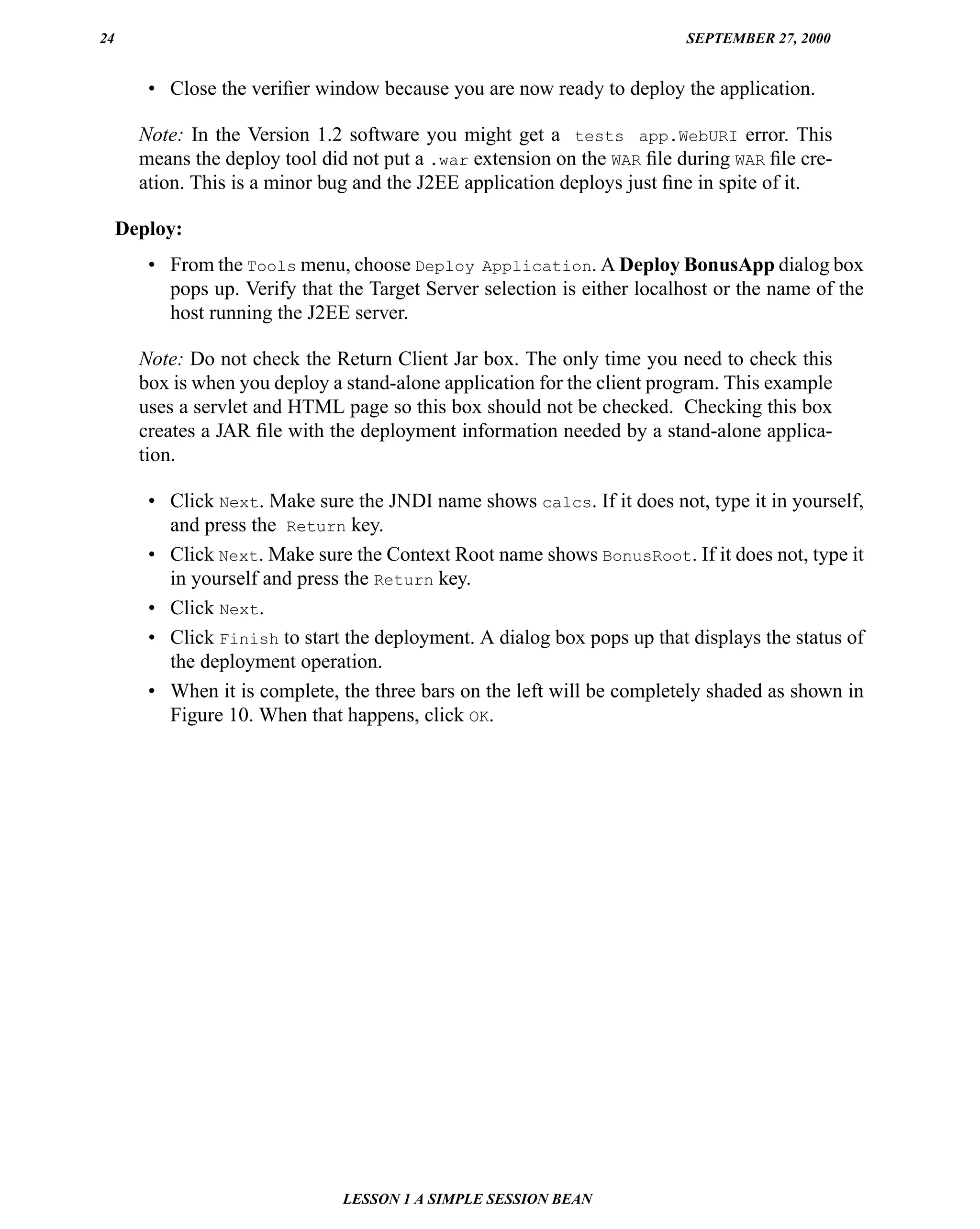 24                                                                        SEPTEMBER 27, 2000


        • Close the veriﬁer window because you are now ready to deploy the application.

       Note: In the Version 1.2 software you might get a tests app.WebURI error. This
       means the deploy tool did not put a .war extension on the WAR ﬁle during WAR ﬁle cre-
       ation. This is a minor bug and the J2EE application deploys just ﬁne in spite of it.

     Deploy:
        • From the Tools menu, choose Deploy Application. A Deploy BonusApp dialog box
          pops up. Verify that the Target Server selection is either localhost or the name of the
          host running the J2EE server.

       Note: Do not check the Return Client Jar box. The only time you need to check this
       box is when you deploy a stand-alone application for the client program. This example
       uses a servlet and HTML page so this box should not be checked. Checking this box
       creates a JAR ﬁle with the deployment information needed by a stand-alone applica-
       tion.

        • Click Next. Make sure the JNDI name shows calcs. If it does not, type it in yourself,
          and press the Return key.
        • Click Next. Make sure the Context Root name shows BonusRoot. If it does not, type it
          in yourself and press the Return key.
        • Click Next.
        • Click Finish to start the deployment. A dialog box pops up that displays the status of
          the deployment operation.
        • When it is complete, the three bars on the left will be completely shaded as shown in
          Figure 10. When that happens, click OK.




                                LESSON 1 A SIMPLE SESSION BEAN
 