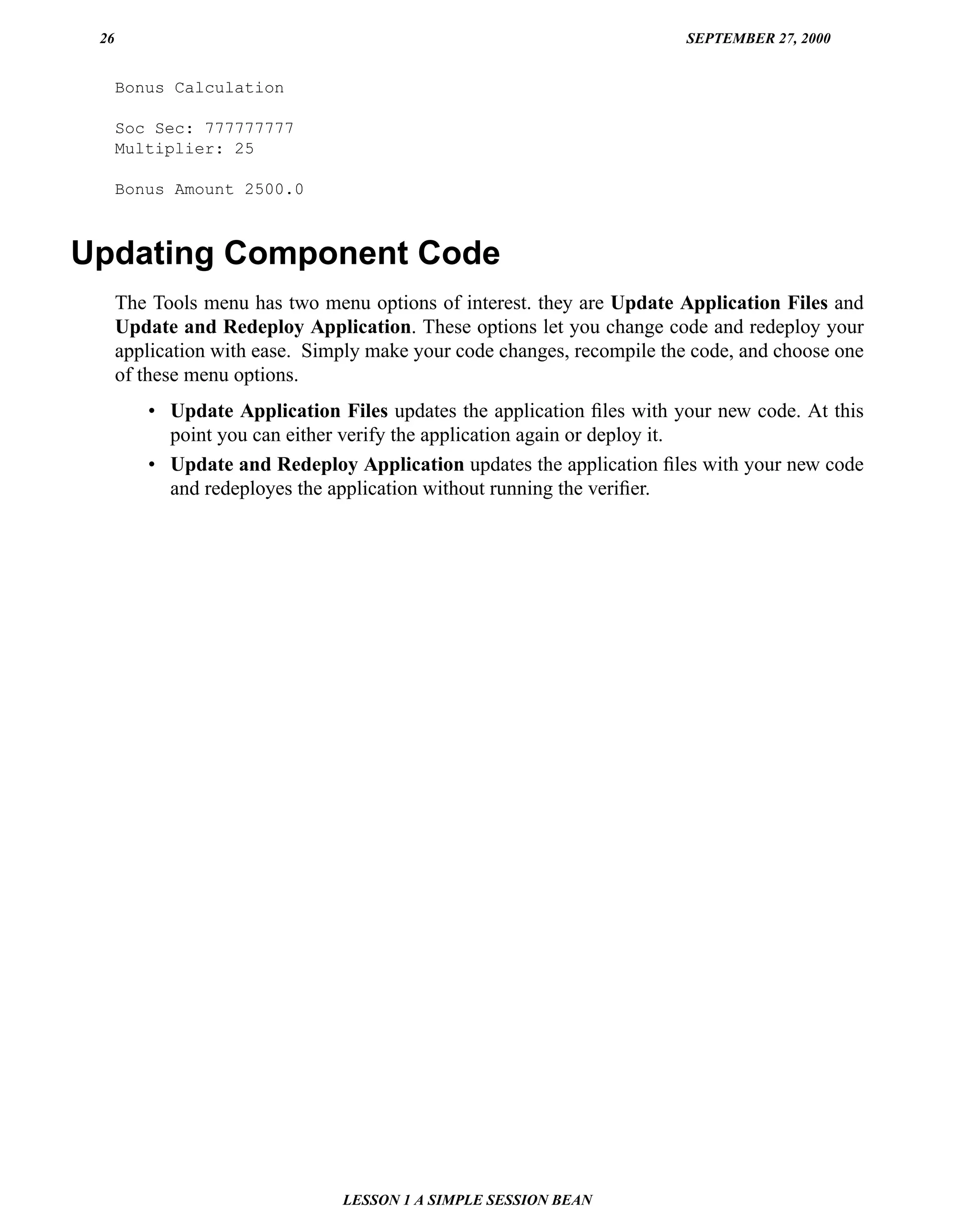 26                                                                      SEPTEMBER 27, 2000


      Bonus Calculation

      Soc Sec: 777777777
      Multiplier: 25

      Bonus Amount 2500.0



Updating Component Code
      The Tools menu has two menu options of interest. they are Update Application Files and
      Update and Redeploy Application. These options let you change code and redeploy your
      application with ease. Simply make your code changes, recompile the code, and choose one
      of these menu options.
         • Update Application Files updates the application ﬁles with your new code. At this
           point you can either verify the application again or deploy it.
         • Update and Redeploy Application updates the application ﬁles with your new code
           and redeployes the application without running the veriﬁer.




                                LESSON 1 A SIMPLE SESSION BEAN
 