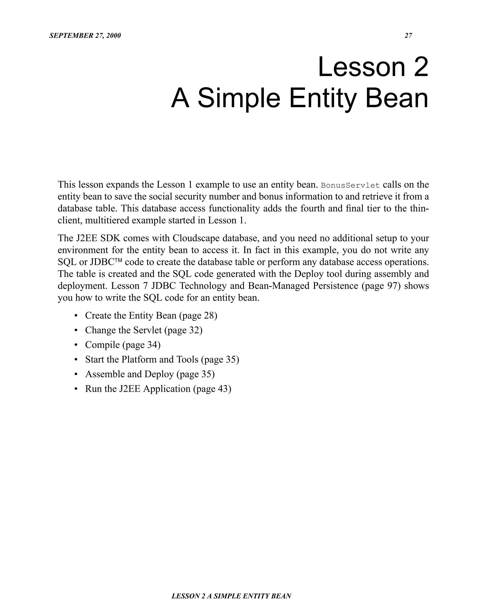 SEPTEMBER 27, 2000                                                                       27




                                          Lesson 2
                               A Simple Entity Bean

  This lesson expands the Lesson 1 example to use an entity bean. BonusServlet calls on the
  entity bean to save the social security number and bonus information to and retrieve it from a
  database table. This database access functionality adds the fourth and ﬁnal tier to the thin-
  client, multitiered example started in Lesson 1.
  The J2EE SDK comes with Cloudscape database, and you need no additional setup to your
  environment for the entity bean to access it. In fact in this example, you do not write any
  SQL or JDBC™ code to create the database table or perform any database access operations.
  The table is created and the SQL code generated with the Deploy tool during assembly and
  deployment. Lesson 7 JDBC Technology and Bean-Managed Persistence (page 97) shows
  you how to write the SQL code for an entity bean.
      •   Create the Entity Bean (page 28)
      •   Change the Servlet (page 32)
      •   Compile (page 34)
      •   Start the Platform and Tools (page 35)
      •   Assemble and Deploy (page 35)
      •   Run the J2EE Application (page 43)




                               LESSON 2 A SIMPLE ENTITY BEAN
 