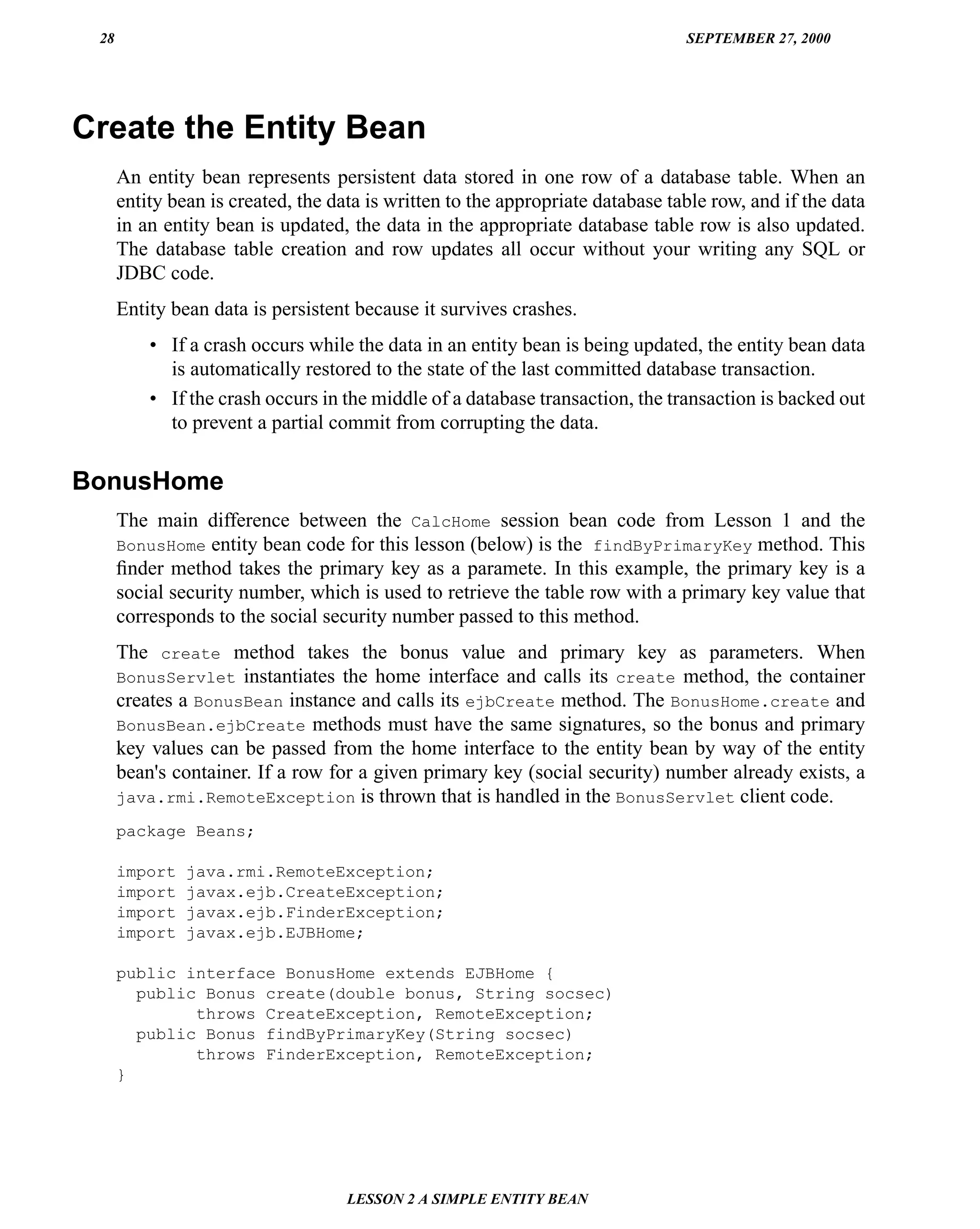28                                                                             SEPTEMBER 27, 2000




Create the Entity Bean
      An entity bean represents persistent data stored in one row of a database table. When an
      entity bean is created, the data is written to the appropriate database table row, and if the data
      in an entity bean is updated, the data in the appropriate database table row is also updated.
      The database table creation and row updates all occur without your writing any SQL or
      JDBC code.
      Entity bean data is persistent because it survives crashes.
          • If a crash occurs while the data in an entity bean is being updated, the entity bean data
            is automatically restored to the state of the last committed database transaction.
          • If the crash occurs in the middle of a database transaction, the transaction is backed out
            to prevent a partial commit from corrupting the data.


BonusHome
      The main difference between the CalcHome session bean code from Lesson 1 and the
      BonusHome entity bean code for this lesson (below) is the findByPrimaryKey method. This
      ﬁnder method takes the primary key as a paramete. In this example, the primary key is a
      social security number, which is used to retrieve the table row with a primary key value that
      corresponds to the social security number passed to this method.
      The create method takes the bonus value and primary key as parameters. When
      BonusServlet instantiates the home interface and calls its create method, the container
      creates a BonusBean instance and calls its ejbCreate method. The BonusHome.create and
      BonusBean.ejbCreate methods must have the same signatures, so the bonus and primary
      key values can be passed from the home interface to the entity bean by way of the entity
      bean's container. If a row for a given primary key (social security) number already exists, a
      java.rmi.RemoteException is thrown that is handled in the BonusServlet client code.

      package Beans;

      import   java.rmi.RemoteException;
      import   javax.ejb.CreateException;
      import   javax.ejb.FinderException;
      import   javax.ejb.EJBHome;

      public interface BonusHome extends EJBHome {
        public Bonus create(double bonus, String socsec)
              throws CreateException, RemoteException;
        public Bonus findByPrimaryKey(String socsec)
              throws FinderException, RemoteException;
      }




                                    LESSON 2 A SIMPLE ENTITY BEAN
 