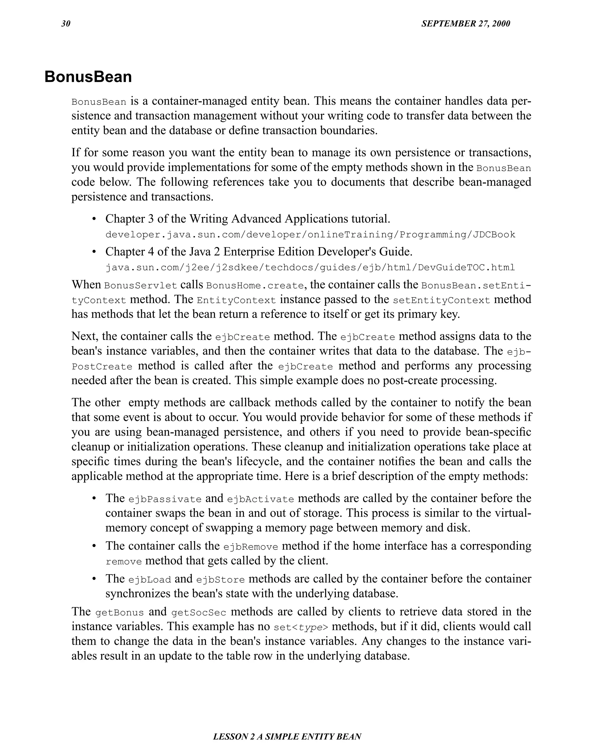 30                                                                           SEPTEMBER 27, 2000




BonusBean
      BonusBean is a container-managed entity bean. This means the container handles data per-
      sistence and transaction management without your writing code to transfer data between the
      entity bean and the database or deﬁne transaction boundaries.
      If for some reason you want the entity bean to manage its own persistence or transactions,
      you would provide implementations for some of the empty methods shown in the BonusBean
      code below. The following references take you to documents that describe bean-managed
      persistence and transactions.
          • Chapter 3 of the Writing Advanced Applications tutorial.
             developer.java.sun.com/developer/onlineTraining/Programming/JDCBook
          • Chapter 4 of the Java 2 Enterprise Edition Developer's Guide.
             java.sun.com/j2ee/j2sdkee/techdocs/guides/ejb/html/DevGuideTOC.html
      When BonusServlet calls BonusHome.create, the container calls the BonusBean.setEnti-
      tyContext method. The EntityContext instance passed to the setEntityContext method
      has methods that let the bean return a reference to itself or get its primary key.
      Next, the container calls the ejbCreate method. The ejbCreate method assigns data to the
      bean's instance variables, and then the container writes that data to the database. The ejb-
      PostCreate method is called after the ejbCreate method and performs any processing
      needed after the bean is created. This simple example does no post-create processing.
      The other empty methods are callback methods called by the container to notify the bean
      that some event is about to occur. You would provide behavior for some of these methods if
      you are using bean-managed persistence, and others if you need to provide bean-speciﬁc
      cleanup or initialization operations. These cleanup and initialization operations take place at
      speciﬁc times during the bean's lifecycle, and the container notiﬁes the bean and calls the
      applicable method at the appropriate time. Here is a brief description of the empty methods:
          • The ejbPassivate and ejbActivate methods are called by the container before the
             container swaps the bean in and out of storage. This process is similar to the virtual-
             memory concept of swapping a memory page between memory and disk.
          • The container calls the ejbRemove method if the home interface has a corresponding
             remove method that gets called by the client.
          • The ejbLoad and ejbStore methods are called by the container before the container
             synchronizes the bean's state with the underlying database.
      The getBonus and getSocSec methods are called by clients to retrieve data stored in the
      instance variables. This example has no set<type> methods, but if it did, clients would call
      them to change the data in the bean's instance variables. Any changes to the instance vari-
      ables result in an update to the table row in the underlying database.




                                   LESSON 2 A SIMPLE ENTITY BEAN
 