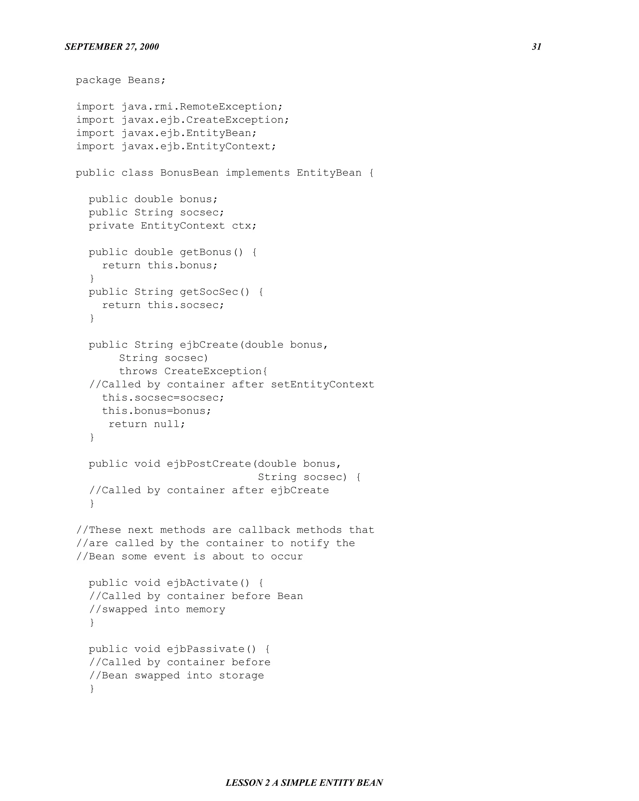 SEPTEMBER 27, 2000                                         31


  package Beans;

  import   java.rmi.RemoteException;
  import   javax.ejb.CreateException;
  import   javax.ejb.EntityBean;
  import   javax.ejb.EntityContext;

  public class BonusBean implements EntityBean {

    public double bonus;
    public String socsec;
    private EntityContext ctx;

    public double getBonus() {
      return this.bonus;
    }
    public String getSocSec() {
      return this.socsec;
    }

    public String ejbCreate(double bonus,
         String socsec)
         throws CreateException{
    //Called by container after setEntityContext
      this.socsec=socsec;
      this.bonus=bonus;
       return null;
    }

    public void ejbPostCreate(double bonus,
                              String socsec) {
    //Called by container after ejbCreate
    }

  //These next methods are callback methods that
  //are called by the container to notify the
  //Bean some event is about to occur

    public void ejbActivate() {
    //Called by container before Bean
    //swapped into memory
    }

    public void ejbPassivate() {
    //Called by container before
    //Bean swapped into storage
    }




                           LESSON 2 A SIMPLE ENTITY BEAN
 