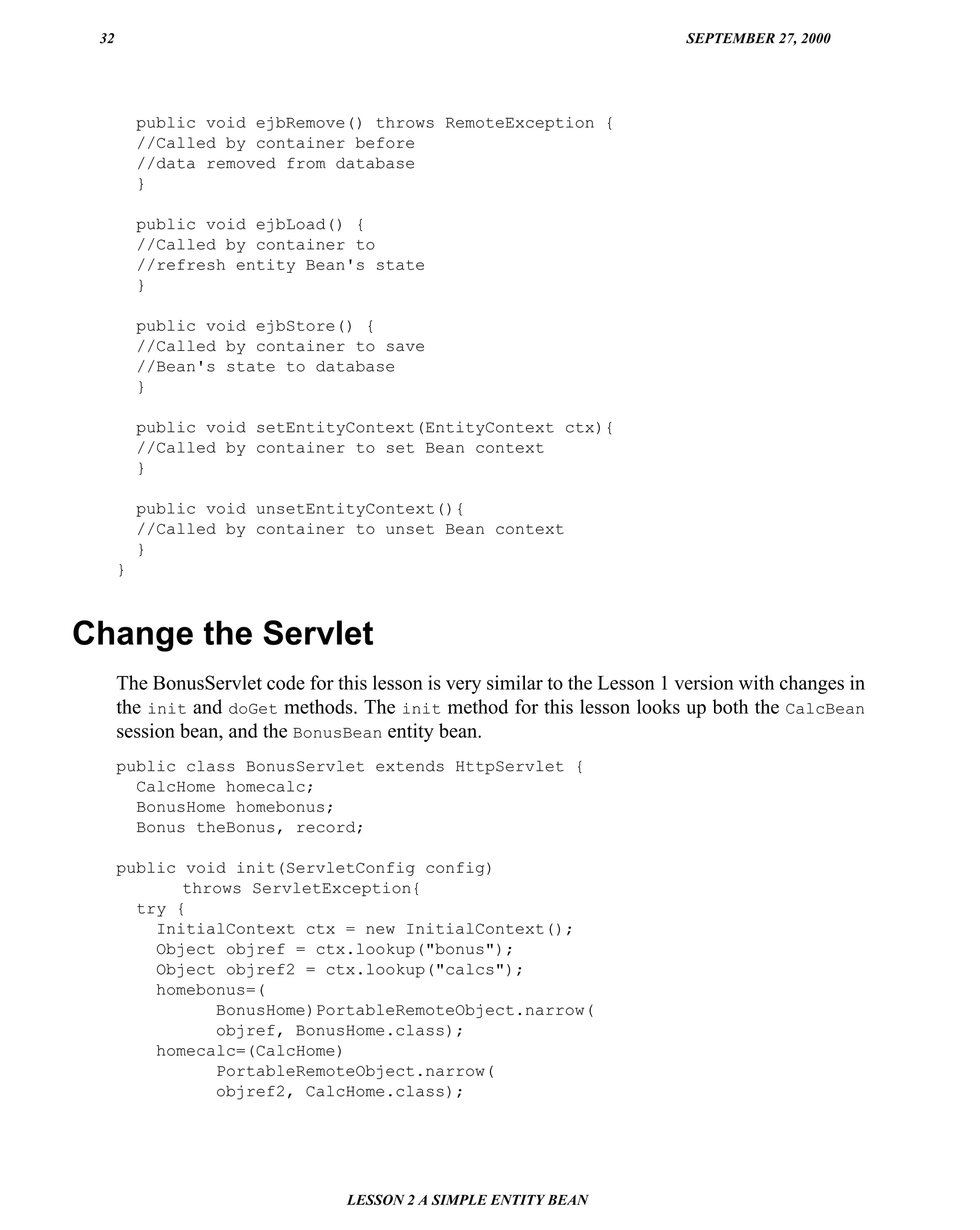 32                                                                         SEPTEMBER 27, 2000




          public void ejbRemove() throws RemoteException {
          //Called by container before
          //data removed from database
          }

          public void ejbLoad() {
          //Called by container to
          //refresh entity Bean's state
          }

          public void ejbStore() {
          //Called by container to save
          //Bean's state to database
          }

          public void setEntityContext(EntityContext ctx){
          //Called by container to set Bean context
          }

          public void unsetEntityContext(){
          //Called by container to unset Bean context
          }
      }



Change the Servlet
      The BonusServlet code for this lesson is very similar to the Lesson 1 version with changes in
      the init and doGet methods. The init method for this lesson looks up both the CalcBean
      session bean, and the BonusBean entity bean.
      public class BonusServlet extends HttpServlet {
        CalcHome homecalc;
        BonusHome homebonus;
        Bonus theBonus, record;

      public void init(ServletConfig config)
             throws ServletException{
        try {
          InitialContext ctx = new InitialContext();
          Object objref = ctx.lookup("bonus");
          Object objref2 = ctx.lookup("calcs");
          homebonus=(
                BonusHome)PortableRemoteObject.narrow(
                objref, BonusHome.class);
          homecalc=(CalcHome)
                PortableRemoteObject.narrow(
                objref2, CalcHome.class);




                                  LESSON 2 A SIMPLE ENTITY BEAN
 