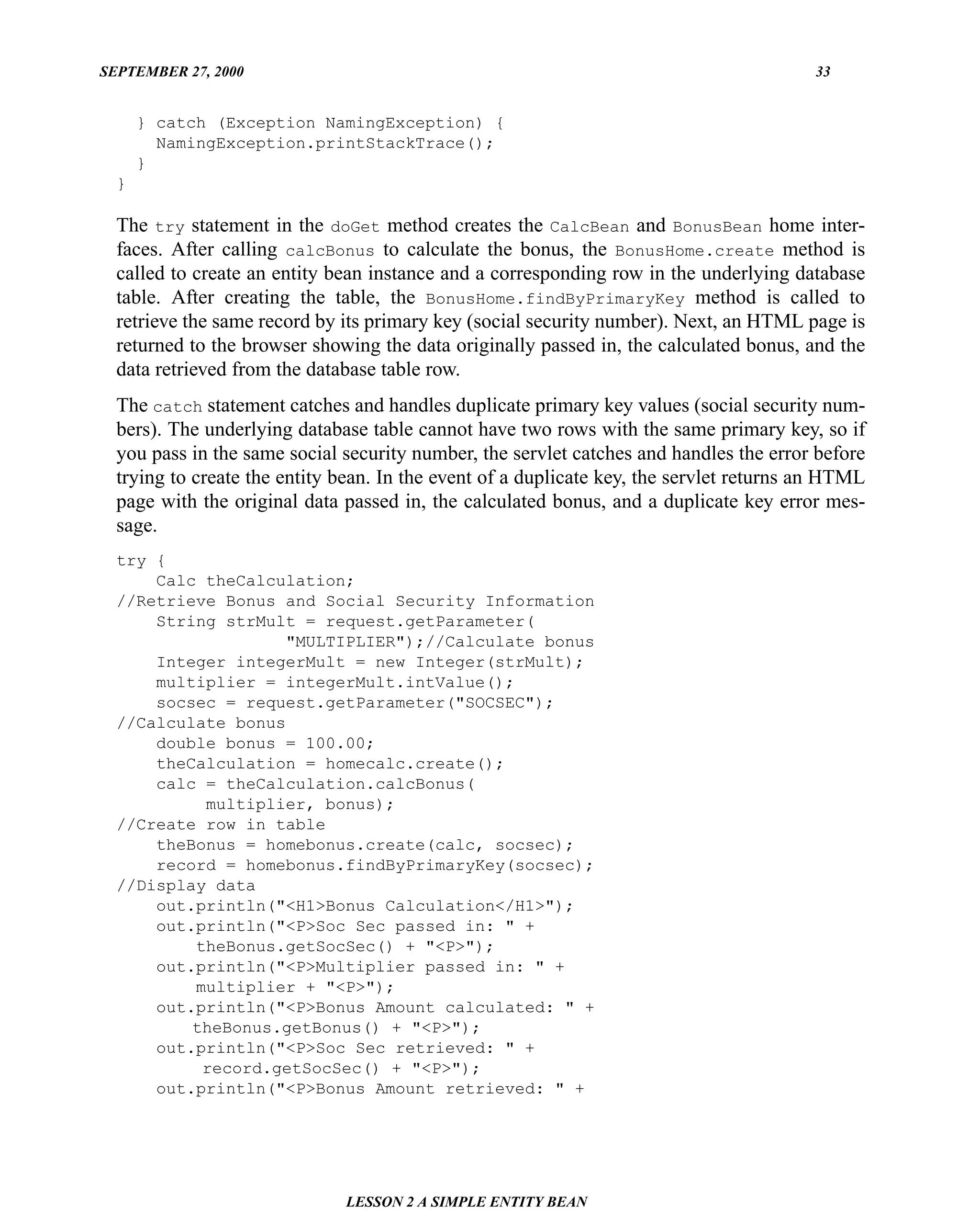 SEPTEMBER 27, 2000                                                                       33


      } catch (Exception NamingException) {
        NamingException.printStackTrace();
      }
  }

  The try statement in the doGet method creates the CalcBean and BonusBean home inter-
  faces. After calling calcBonus to calculate the bonus, the BonusHome.create method is
  called to create an entity bean instance and a corresponding row in the underlying database
  table. After creating the table, the BonusHome.findByPrimaryKey method is called to
  retrieve the same record by its primary key (social security number). Next, an HTML page is
  returned to the browser showing the data originally passed in, the calculated bonus, and the
  data retrieved from the database table row.
  The catch statement catches and handles duplicate primary key values (social security num-
  bers). The underlying database table cannot have two rows with the same primary key, so if
  you pass in the same social security number, the servlet catches and handles the error before
  trying to create the entity bean. In the event of a duplicate key, the servlet returns an HTML
  page with the original data passed in, the calculated bonus, and a duplicate key error mes-
  sage.
  try {
      Calc theCalculation;
  //Retrieve Bonus and Social Security Information
      String strMult = request.getParameter(
                    "MULTIPLIER");//Calculate bonus
      Integer integerMult = new Integer(strMult);
      multiplier = integerMult.intValue();
      socsec = request.getParameter("SOCSEC");
  //Calculate bonus
      double bonus = 100.00;
      theCalculation = homecalc.create();
      calc = theCalculation.calcBonus(
           multiplier, bonus);
  //Create row in table
      theBonus = homebonus.create(calc, socsec);
      record = homebonus.findByPrimaryKey(socsec);
  //Display data
      out.println("<H1>Bonus Calculation</H1>");
      out.println("<P>Soc Sec passed in: " +
          theBonus.getSocSec() + "<P>");
      out.println("<P>Multiplier passed in: " +
          multiplier + "<P>");
      out.println("<P>Bonus Amount calculated: " +
          theBonus.getBonus() + "<P>");
      out.println("<P>Soc Sec retrieved: " +
           record.getSocSec() + "<P>");
      out.println("<P>Bonus Amount retrieved: " +




                              LESSON 2 A SIMPLE ENTITY BEAN
 