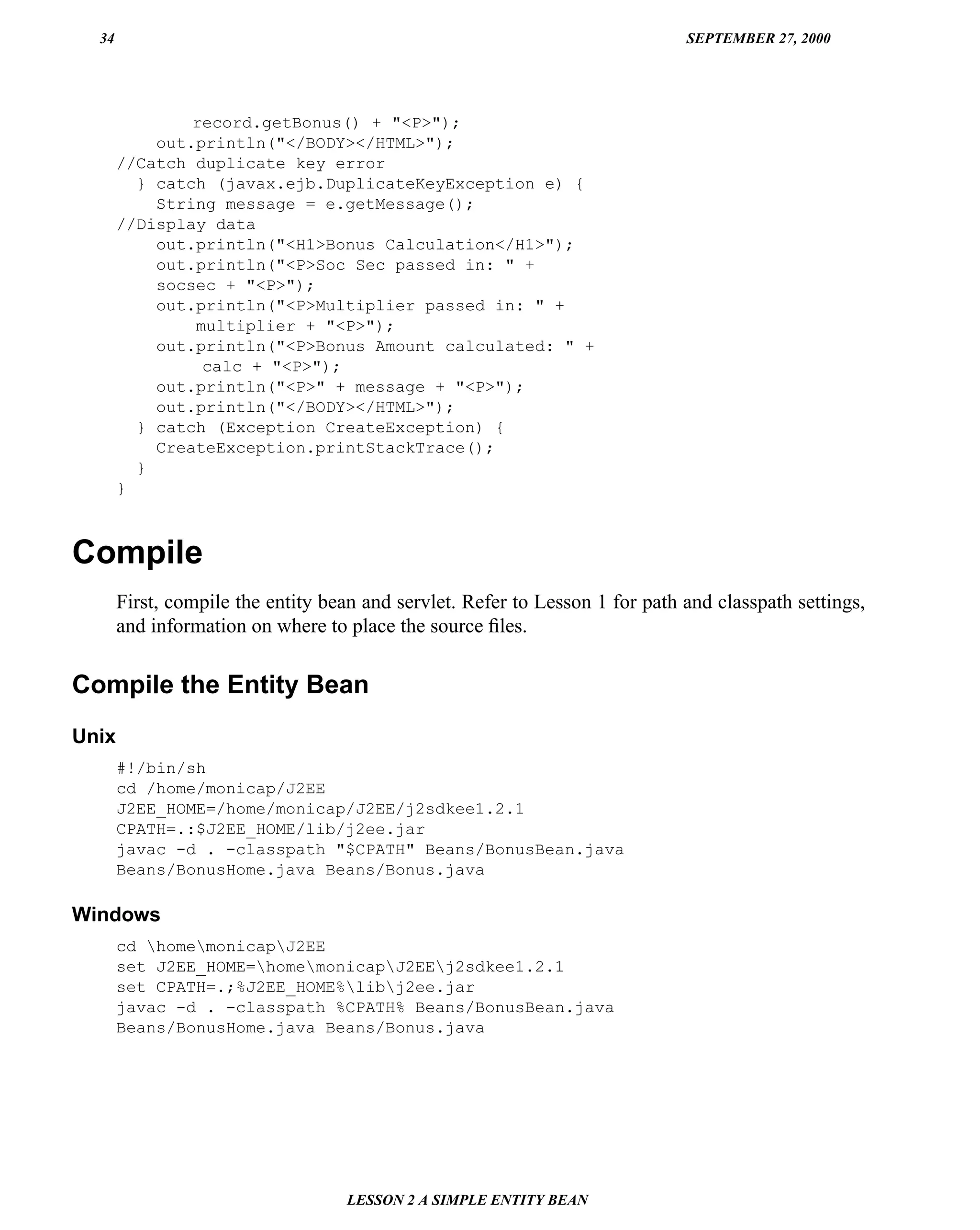 34                                                                          SEPTEMBER 27, 2000




               record.getBonus() + "<P>");
           out.println("</BODY></HTML>");
       //Catch duplicate key error
         } catch (javax.ejb.DuplicateKeyException e) {
           String message = e.getMessage();
       //Display data
           out.println("<H1>Bonus Calculation</H1>");
           out.println("<P>Soc Sec passed in: " +
           socsec + "<P>");
           out.println("<P>Multiplier passed in: " +
               multiplier + "<P>");
           out.println("<P>Bonus Amount calculated: " +
                calc + "<P>");
           out.println("<P>" + message + "<P>");
           out.println("</BODY></HTML>");
         } catch (Exception CreateException) {
           CreateException.printStackTrace();
         }
       }



Compile
       First, compile the entity bean and servlet. Refer to Lesson 1 for path and classpath settings,
       and information on where to place the source ﬁles.


Compile the Entity Bean
Unix
       #!/bin/sh
       cd /home/monicap/J2EE
       J2EE_HOME=/home/monicap/J2EE/j2sdkee1.2.1
       CPATH=.:$J2EE_HOME/lib/j2ee.jar
       javac -d . -classpath "$CPATH" Beans/BonusBean.java
       Beans/BonusHome.java Beans/Bonus.java

Windows
       cd homemonicapJ2EE
       set J2EE_HOME=homemonicapJ2EEj2sdkee1.2.1
       set CPATH=.;%J2EE_HOME%libj2ee.jar
       javac -d . -classpath %CPATH% Beans/BonusBean.java
       Beans/BonusHome.java Beans/Bonus.java




                                   LESSON 2 A SIMPLE ENTITY BEAN
 