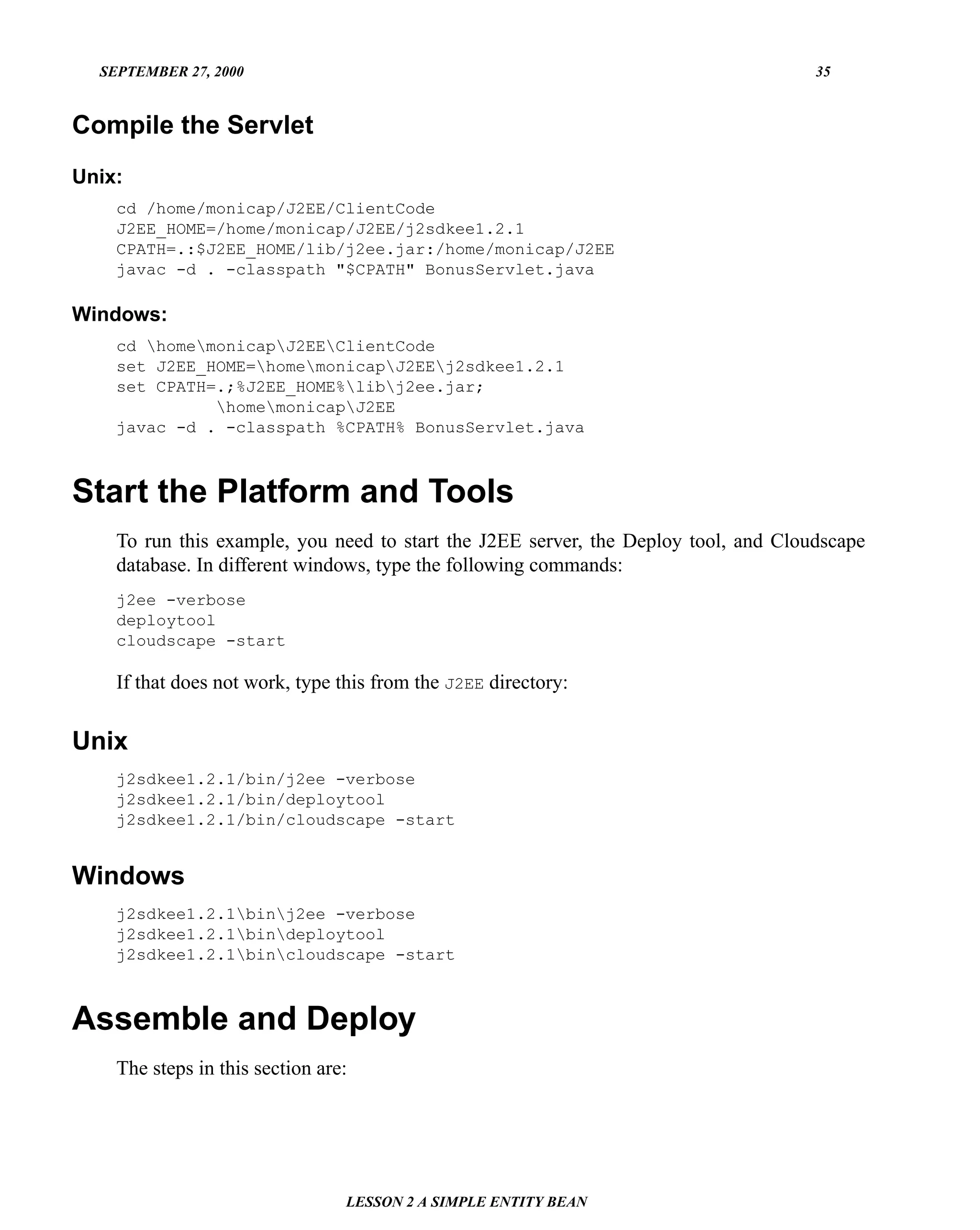 SEPTEMBER 27, 2000                                                                 35


Compile the Servlet
Unix:
    cd /home/monicap/J2EE/ClientCode
    J2EE_HOME=/home/monicap/J2EE/j2sdkee1.2.1
    CPATH=.:$J2EE_HOME/lib/j2ee.jar:/home/monicap/J2EE
    javac -d . -classpath "$CPATH" BonusServlet.java

Windows:
    cd homemonicapJ2EEClientCode
    set J2EE_HOME=homemonicapJ2EEj2sdkee1.2.1
    set CPATH=.;%J2EE_HOME%libj2ee.jar;
              homemonicapJ2EE
    javac -d . -classpath %CPATH% BonusServlet.java



Start the Platform and Tools
    To run this example, you need to start the J2EE server, the Deploy tool, and Cloudscape
    database. In different windows, type the following commands:
    j2ee -verbose
    deploytool
    cloudscape -start

    If that does not work, type this from the J2EE directory:


Unix
    j2sdkee1.2.1/bin/j2ee -verbose
    j2sdkee1.2.1/bin/deploytool
    j2sdkee1.2.1/bin/cloudscape -start


Windows
    j2sdkee1.2.1binj2ee -verbose
    j2sdkee1.2.1bindeploytool
    j2sdkee1.2.1bincloudscape -start



Assemble and Deploy
    The steps in this section are:




                                 LESSON 2 A SIMPLE ENTITY BEAN
 