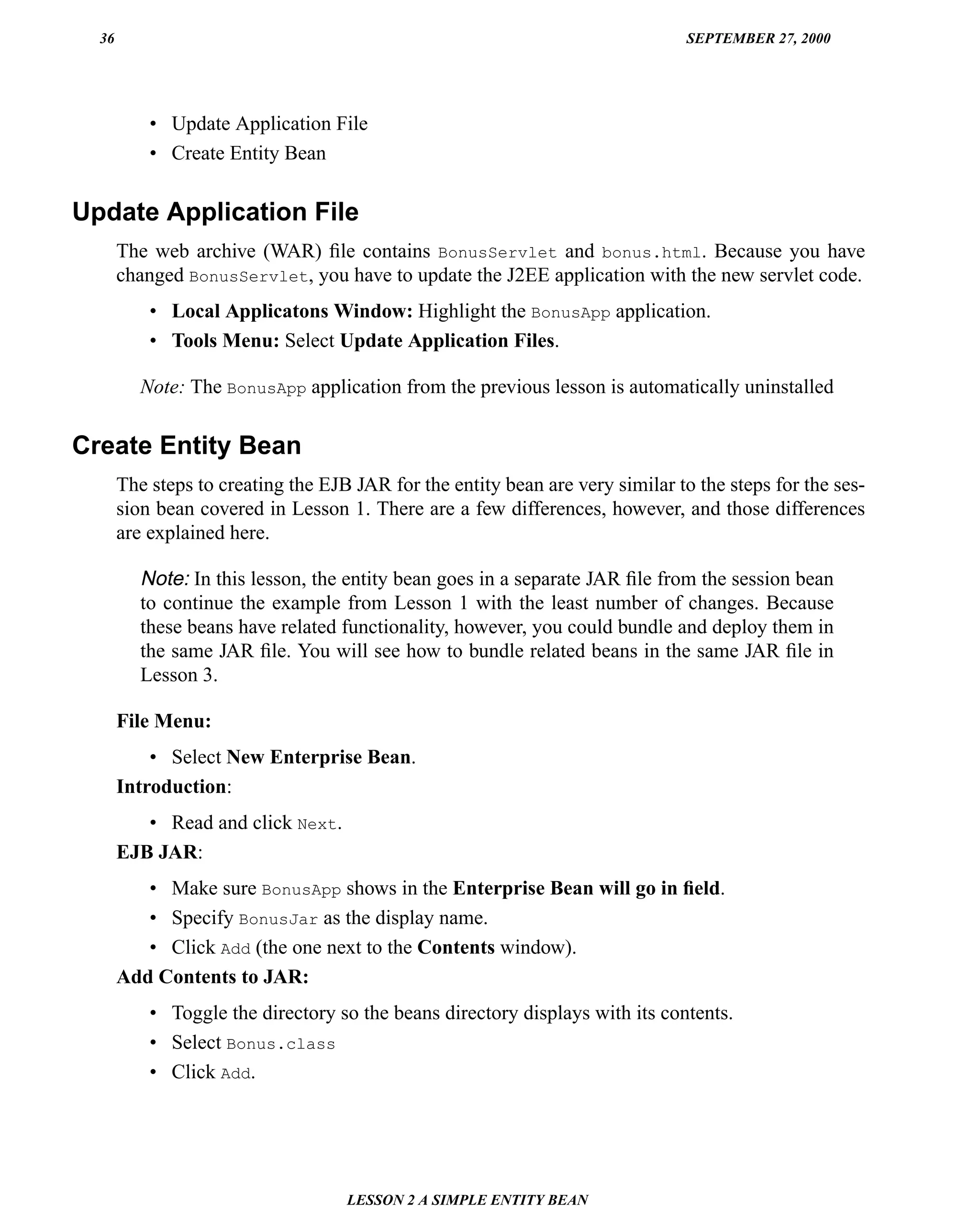36                                                                            SEPTEMBER 27, 2000




           • Update Application File
           • Create Entity Bean

Update Application File
       The web archive (WAR) ﬁle contains BonusServlet and bonus.html. Because you have
       changed BonusServlet, you have to update the J2EE application with the new servlet code.
           • Local Applicatons Window: Highlight the BonusApp application.
           • Tools Menu: Select Update Application Files.

          Note: The BonusApp application from the previous lesson is automatically uninstalled


Create Entity Bean
       The steps to creating the EJB JAR for the entity bean are very similar to the steps for the ses-
       sion bean covered in Lesson 1. There are a few differences, however, and those differences
       are explained here.

          Note: In this lesson, the entity bean goes in a separate JAR ﬁle from the session bean
          to continue the example from Lesson 1 with the least number of changes. Because
          these beans have related functionality, however, you could bundle and deploy them in
          the same JAR ﬁle. You will see how to bundle related beans in the same JAR ﬁle in
          Lesson 3.

       File Menu:
           • Select New Enterprise Bean.
       Introduction:
          • Read and click Next.
       EJB JAR:
          • Make sure BonusApp shows in the Enterprise Bean will go in ﬁeld.
          • Specify BonusJar as the display name.
          • Click Add (the one next to the Contents window).
       Add Contents to JAR:
           • Toggle the directory so the beans directory displays with its contents.
           • Select Bonus.class
           • Click Add.




                                    LESSON 2 A SIMPLE ENTITY BEAN
 