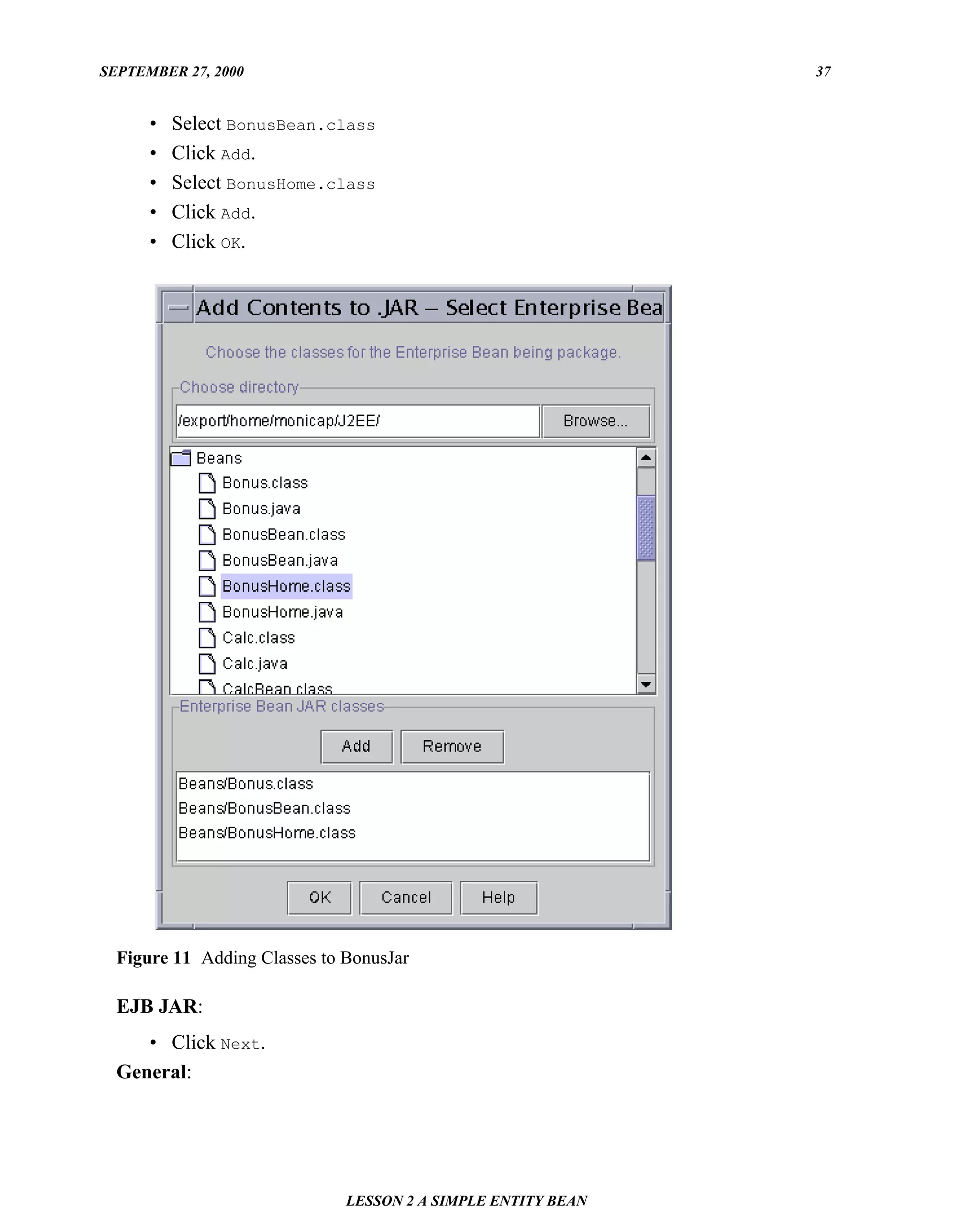 SEPTEMBER 27, 2000                                            37


      •   Select BonusBean.class
      •   Click Add.
      •   Select BonusHome.class
      •   Click Add.
      •   Click OK.




  Figure 11 Adding Classes to BonusJar

  EJB JAR:
     • Click Next.
  General:




                              LESSON 2 A SIMPLE ENTITY BEAN
 
