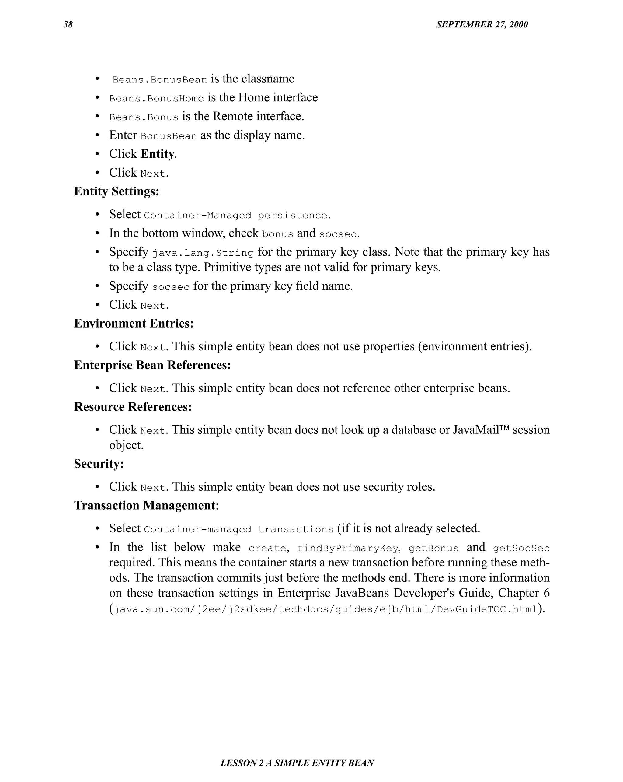 38                                                                           SEPTEMBER 27, 2000




        • Beans.BonusBean is the classname
        • Beans.BonusHome is the Home interface
        • Beans.Bonus is the Remote interface.
        • Enter BonusBean as the display name.
        • Click Entity.
        • Click Next.
     Entity Settings:
        • Select Container-Managed persistence.
        • In the bottom window, check bonus and socsec.
        • Specify java.lang.String for the primary key class. Note that the primary key has
           to be a class type. Primitive types are not valid for primary keys.
        • Specify socsec for the primary key ﬁeld name.
        • Click Next.
     Environment Entries:
        • Click Next. This simple entity bean does not use properties (environment entries).
     Enterprise Bean References:
        • Click Next. This simple entity bean does not reference other enterprise beans.
     Resource References:
        • Click Next. This simple entity bean does not look up a database or JavaMail™ session
           object.
     Security:
        • Click Next. This simple entity bean does not use security roles.
     Transaction Management:
         • Select Container-managed transactions (if it is not already selected.
         • In the list below make create, findByPrimaryKey, getBonus and getSocSec
           required. This means the container starts a new transaction before running these meth-
           ods. The transaction commits just before the methods end. There is more information
           on these transaction settings in Enterprise JavaBeans Developer's Guide, Chapter 6
           (java.sun.com/j2ee/j2sdkee/techdocs/guides/ejb/html/DevGuideTOC.html).




                                 LESSON 2 A SIMPLE ENTITY BEAN
 
